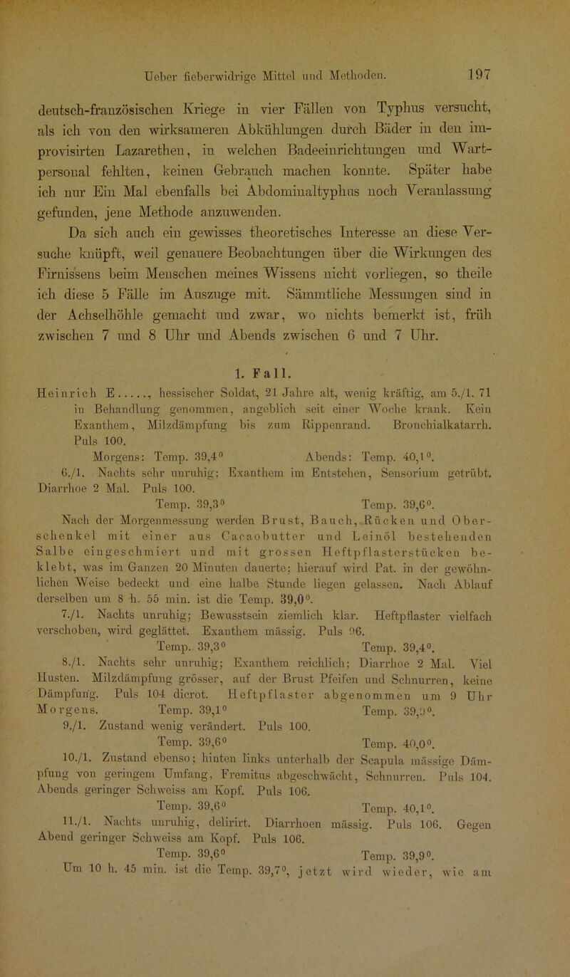 deutsch-französischen Kriege in vier Füllen von Typhus versucht, als ich von den wirksameren Abkühlungen durch Bäder in den im- provisirten Lazarethen, in welchen Badeeiurichtungen und Wart- personal fehlten, keinen Gebrauch machen konnte. Später habe ich nur Ein Mal ebenfalls bei Abdominaltyphus noch Veranlassung gefunden, jene Methode anznwenden. Da sich auch ein gewisses theoretisches Interesse an diese Ver- suche knüpft, weil genauere Beobachtungen über die Wirkungen des Firnis'seus beim Menschen meines Wissens nicht vorliegen, so theile ich diese 5 Fälle im Auszuge mit. Sämmtliche Messungen sind in der Achselhöhle gemacht und zwar, wo nichts bemerkt ist, früh zwischen 7 und 8 Uhr und Abends zwischen 6 und 7 Uhr. 1. Pall. Heinrich E , hessischer Soldat, 21 Jahre alt, wenig kräftig, am 5./1. 71 in Behandlung genommen, angeblich seit einer Woche krank. Kein Exanthem, Milzdämpfung bis zum Rippenrand. Bronchialkatarrh. Puls 100. Morgens: Temp. 39,4° Abends: Temp. 40,1°. 6. /1. Nachts sehr unruhig; Exanthem im Entstehen, Sensorium getrübt. Diarrhoe 2 Mal. Puls 100. Temp. 39,3° Temp. 39,6°. Nach der Morgenmessung werden Brust, Bauch, Rücken und Ober- schenkel mit einer aus Cacaobutter und Leinöl bestehenden Salbe eingeschmiert und mit grossen Heftpflaster stücken be- klebt, was im Ganzen 20 Minuten dauerte; hierauf wird Pat. in der gewöhn- lichen Weise bedeckt und eine halbe Stunde liegen gelassen. Nach Ablauf derselben um 8 h. 55 min. ist die Temp. 39,0°. 7. /1. Nachts unruhig; Bewusstsein ziemlich klar. Heftpflaster vielfach verschoben, wird geglättet. Exanthem massig. Puls 96. Temp. 39,3° Temp. 39,4°. 8. /1. Nachts sehr unruhig; Exanthem reichlich; Diarrhoe 2 Mal. Viel Husten. Milzdämpfung grösser, auf der Brust Pfeifen und Schnurren, keine Dämpfung. Puls 104 dicrot. Heftpflaster abgenommen um 9 Uhr Morgens. Temp. 39,1° Temp. 39,9°. 9. /1. Zustand wenig verändert. Puls 100. Temp. 39,6° Temp. 40,0°. 10. /1. Zustand ebenso; hinten links unterhalb der Scapula massige Däm- pfung von geringem Umfang, Fremitus abgeschwächt, Schnurren. Puls 101. Abends geringer Schweiss am Kopf. Puls 106. Temp. 39,6° Temp. 40,1°. H-/1- Nachts unruhig, delirirt. Diarrhoen massig. Puls 106. Gegen Abend geringer Schweiss am Kopf. Puls 106. Temp. 39,6° Temp. 39,9°. Um 10 h. 45 min. ist die Temp. 39,7°, jetzt wird wieder, wie am