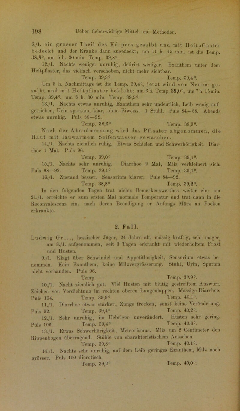 6-/1- ein grosser Theil des Körpers gesalbt und mit Heftpflaster bedeckt und der Kranke dann zugedeckt; um 11 h. 45 min. ist die Temp. 38,8°, um 5 h. 30 min. Temp. 39,8°. 12. /I. Nachts weniger unruhig, delirirt weniger. Exanthem unter dem Heftpflaster, das vielfach verschoben, nicht mehr sichtbar. Temp. 39,3° Temp. 39,4°. Um 5 h. Nachmittags ist die Temp. 39,4°, jetzt wird von Neuem ge- salbt und mit Heftpflaster beklebt; um 6 h. Temp. 39,0°, um 7 h 15min. Temp. 39,4°, um 8 h. 30 min. Temp. 39,9°. 13. /1. Nachts etwas unruhig, Exanthem sehr undeutlich, Leib wenig auf- getrieben, Urin sparsam, klar, ohne Eiweiss. 1 Stuhl. Puls 84—88. Abends etwas unruhig. Puls 88—9*2. Temp. 38,6° Temp. 38,9°. Nach der Abendmessung wird das Pflaster abgenommen, die Haut mit lauwarmem Seifenwasser gewaschen. 14. /1. Nachts ziemlich ruhig. Etwas Schielen und Schwerhörigkeit. Diar- rhoe 1 Mal. Puls 96. Temp. 39,0° Temp. 39,1°. 15. /1. Nachts sehr unruhig. Diarrhoe 2 Mal, Milz verkleinert sich. Puls 88—92. Temp. 39,1° Temp. 39,1°. 16. /1. Zustand besser. Sensorium klarer. Puls 84—92. Temp. 38,8° Temp. 39,2°. In den folgenden Tagen trat nichts Bemerkeuswerthes weiter ein; am 21./1. erreichte er zum ersten Mal normale Temperatur und trat dann in die Reconvalescenz ein, nach deren Beendigung er Anfangs März an Pocken erkrankte. 2. Fall. Ludwig Gr..., hessischer Jäger, 24 Jahre alt, massig kräftig, sehr mager am 8./1. aufgenommen, seit 3 Tagen erkrankt mit wiederholtem Frost und Husten. 9. /1. Klagt über Schwindel und Appetitlosigkeit, Sensorium etwas be- nommen. Kein Exanthem, keine Milzvergrösserung. Stuhl, Urin, Sputum nicht vorhanden. Puls 96. Temp. — Temp. 39,9°. 10. /1. Nacht ziemlich gut. Viel Husten mit blutig gestreiftem Auswurf. Zeichen von Verdichtung im rechten oberen Lungenlappen. Mässige Diarrhoe. Puls 104. Temp. 39,9° Temp. 40,1°. 11. /l. Diarrhoe etwas stärker, Zunge Docken, sonst keine Veränderung. Puls 92. Temp. 39,4° Temp. 40,2°. 12. /1. Sehr unruhig, im Uebrigen unverändert. Husten sehr gering. Puls 106. Temp. 39,4° Temp. 40,6°. 13. /1. Etwas Schwerhörigkeit, Meteorismus, Milz um 2 Centimeter den Rippenbogen überragend. Stühle von charakteristischem Aussehen. Temp. 39,8° Temp. 40,1°. 14. /1. Nachts sehr unruhig, auf dem Leib geringes Exanthem, Milz noch grösser. Puls 100 dicrotisch.