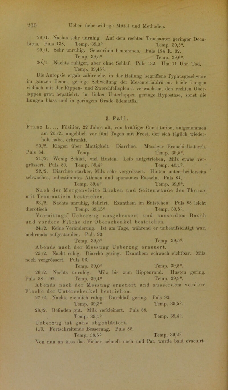 28. /1. Nachts sehr unruhig. Auf dem rechten Trochanter geringer Decu- bitus. Puls 138. Temp. ’39,0° Temp. 39,5°. 29. /1. Sehr unruhig. Sensorium benommen. Puls 124 R. 32. Temp. 39,5° Temp. 39,6°. 30. /1. Nachts ruhiger, aber ohue Schlaf. Puls 132. Um 11 Uhr Tod. Temp. 39,45°. Die Autopsie ergab zahlreiche, in der Heilung begriffene Typhusgeschwüre im ganzen Ueum, geringe Schwellung der Mesenterialdrüsen, beide Lungen vielfach mit der Rippen- und Zwerchfellspleura verwachsen, den rechten Ober- lappen grau hepatisirt, im linken Unterlappen geringe Hypostase, sonst die Lungen blass und in geringem Grade ödematös. 3. Fall. Franz L..., Füsilier, 22 Jahre alt, von kräftiger Constitution, aufgenommen am 20./2., angeblich vor fünf Tagen mit Frost, der sich täglich wieder- holt habe, erkrankt. 20. /2. Klagen über Mattigkeit, Diarrhoe. Massiger Bronchialkatarrh. Puls 84. Temp. — Temp. 39,5°. 21. /2. Wenig Schlaf, viel Husten. Leib aufgetrieben, Milz etwas ver- grössert. Puls 80. Temp. 39,4° Temp. 40,1°. 22. /2. Diarrhoe stärker, Milz sehr vergrössert. Hinten unten beiderseits schwaches, unbestimmtes Athmen und sparsames Rasseln. Puls 8t. Temp. 39,4° Temp. 39,8. Nach der Morgenvisite Rücken und Seitenwänike dos Thorax mit Traumaticin bestrichen. 23. /2. Nachts unruhig, delirirt. Exanthem im Entstehen. Puls 88 leicht dicrotisch Temp. 39,15° Temp. 39,5°. Vormittags' Ueberzug ausgebessert und ausserdem Bauch und vordere Fläche der Oberschenkel bestrichen. 24. /2. Keine Veränderung. Ist am Tage, während er unbeaufsichtigt war, mehrmals aufgestanden. Puls 92. Temp. 39,5° Temp. 39,5°. Abends nach der Messung Ueberzug erneuert. 25. /2. Nacht ruhig. Diarrhö gering. Exanthem schwach sichtbar. Milz noch vergrössert. Puls 96. Temp. 39,0° Temp. 39,8°. 2G./2. Nachts unruhig. Milz bis zum Rippenrand. Husten gering. Puls 88 — 92. Temp. 39,4° Temp. 39,9°. Abends nach der Messung erneuert und ausserdem vordere Fläche der Unterschenkel bestrichen. 27./2. Nachts ziemlich ruhig. Durchfall gering. Temp. 39,3° 2S./2. Befinden gut. Milz verkleinert. Puls 88. Ueberzug ist ganz abgeblättert. 1./3. Fortschreitende Besserung. Puls 88. Temp. 38,5° Temp. 39,2°. Von nun an liess das Fieber schnell nach und Pat. wurde bald evaeuirt. Puls 92. Temp. 39,5°.