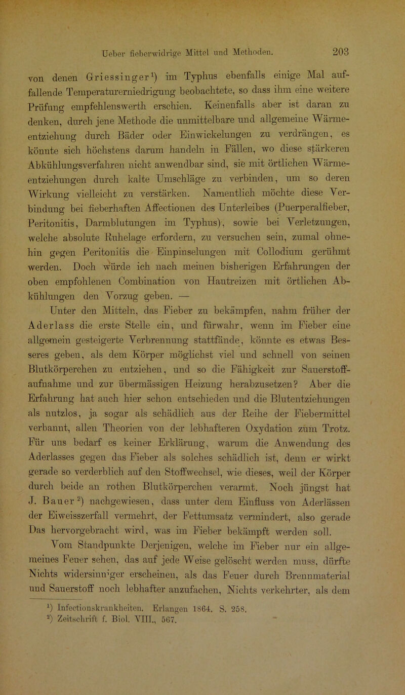 von denen Griessinger1) im Typhus ebenfalls einige Mal auf- fallende Temperaturerniedrigung beobachtete, so dass ihm eine weitere Prüfung empfehlenswerth erschien. Keinenfalls aber ist daran zu denken, durch jene Methode die unmittelbare und allgemeine Wärme- entziehung durch Bäder oder Einwickelungen zu verdrängen, es könnte sich höchstens darum handeln in Fällen, wo diese stärkeren Abkühlungsverfahren nicht anwendbar sind, sie mit örtlichen Wärme- entziehungen durch kalte Umschläge zu verbinden, um so deren Wirkung vielleicht zu verstärken. Namentlich möchte diese Yer- bindung bei fieberhaften Affectionen des Unterleibes (Puerperalfieber, Peritonitis, Darmblutungen im Typhus), sowie bei Verletzungen, welche absolute Ruhelage erfordern, zu versuchen sein, zumal ohne- hin gegen Peritonitis die Einpin selungen mit Collodium gerühmt werden. Doch würde ich nach meinen bisherigen Erfahrungen der oben empfohlenen Combination von Hautreizen mit örtlichen Ab- kühlungen den Vorzug geben. — Unter den Mitteln, das Fieber zu bekämpfen, nahm früher der Aderlass die erste Stelle ein, und fürwahr, wenn im Fieber eine allgemein gesteigerte Verbrennung stattfände, könnte es etwas Bes- seres geben, als dem Körper möglichst viel und schnell von seinen Blutkörperchen zu entziehen, und so die Fähigkeit zur Sauerstoff- aufnahme und zur übermässigen Heizung herabzusetzen? Aber die Erfahrung hat auch hier schon entschieden und die Blutentziehungen als nutzlos, ja sogar als schädlich aus der Reihe der Fiebermittel verbannt, allen Theorien von der lebhafteren Oxydation zum Trotz. Für uns bedarf es keiner Erklärung, warum die Anwendung des Aderlasses gegen das Fieber als solches schädlich ist, denn er wirkt gerade so verderblich auf den Stoffwechsel, wie dieses, weil der Körper durch beide an rothen Blutkörperchen verarmt. Noch jüngst hat J. Bauer2) nachgewiesen, dass unter dem Einfluss von Aderlässen der Eiweisszerfall vermehrt, der Fettumsatz vermindert, also gerade Das hervorgebracht wird, was im Fieber bekämpft werden soll. Vom Standpunkte Derjenigen, welche im Fieber nur ein allge- meines Feuer sehen, das auf jede Weise gelöscht werden muss, dürfte Nichts widersimrger erscheinen, als das Feuer durch Brennmaterial und Sauerstoff noch lebhafter anzufachen, Nichts verkehrter, als dem *) Infectionskrankheiten. Erlangen 1S64. S. 258. 2) Zeitschrift f. Biol. VIT1., 567.