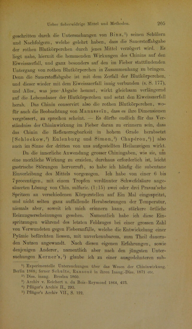 geschritten durch die Untersuchungen von Binz,1) seinen Schülern und Nachfolgern, welche gelehrt haben, dass die Sauerstoffabgabe der rothen Blutkörperchen durch jenes Mittel verzögert wird. Es liegt nahe, hiermit die hemmenden Wirkungen des Chinins auf den Eiweisszerfall, und ganz besonders auf den im Fieber stattfindenden Untergang von rothen Blutkörperchen in Zusammenhang zu bringen. Denn die Sauerstoffabgabe ist mit dem Zerfall der Blutkörperchen, und dieser wieder mit dem Eiweisszerfall innig verbunden (s. S. 177), und Alles, was jene Abgabe hemmt, wirkt gleichsam verlängernd auf die Lebensdauer der Blutkörperchen und setzt den Eiweisszerfall herab. Das Chinin conservirt also die rothen Blutkörperchen, wo- für auch die Beobachtung von Manasse'in, dass es ihre Dimensionen vergrössert, zu sprechen scheint. — Es dürfte endlich für das Ver- ständniss der Chininwirkung im Fieber daran zu erinnern sein, dass das Chinin die Reflexerregbarkeit in hohem Grade herabsetzt [Schlockow,2) Eulenburg und Simon,3) Chaperon,4)] also auch im Sinne der dritten von uns aufgestellten Heilanzeigen wirkt. Da die innerliche Anwendung grosser Chiningaben, wie sie, um eine merkliche Wirkung zu erzielen, durchaus erforderlich ist, leicht gastrische Störungen hervorruft, so habe ich häufig die subcutane Einverleibung des Mittels vorgezogen. Ich habe von einer 6 bis 7 procentigen, mit einem Tropfen verdünnter Schwefelsäure ange- säuerten Lösung von Chin. sulfuric. (1:15) zwei oder drei Pravaz’sche Spritzen an verschiedenen Körperstellen auf Ein Mal eingespritzt, und nicht selten ganz auffallende Herabsetzungen der Temperatur, niemals aber, soweit ich mich erinnern kann, stärkere örtliche Reizungserscheinungen gesehen. Namentlich habe ich diese Ein- spritzungen während des letzten Feldzuges bei einer grossen Zahl von Verwundeten gegen Fieberanfälle, welche die Entwickelung einer Pyämie befürchten Hessen, mit unverkennbarem, zum Theil dauern- den Nutzen angewandt. Nach diesen eigenen Erfahrungen, sowie denjenigen Anderer, namentlich aber nach den jüngsten Unter- suchungen Kern er’s,5) glaube ich zu einer ausgedehnteren sub- 1) Experimentelle Untersuchungen über das Wesen der Chininwirkung. ' Berlin 1868; fernor Schulte, Ransone in ihren Inaug.-Diss. 1871 etc. Diss. inaug. Breslau 1860. 3) Archiv v. Reichert u. du Bois-Reymond 1864, 423. 4) Pflüger’s Archiv II., 293. 5) Pflüger’s Archiv VII., S. 122.