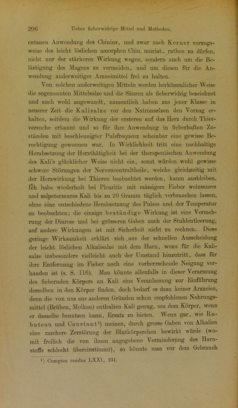 cutaneu Anwendung des Chinins, und zwar nach Kerner vorzugs- weise des leicht löslichen amorphen Chiu. muriat., rathen zu dürfen, nicht nur der stärkeren Wirkung wegen, sondern auch um die Be- lästigung des Magens zu vermeiden, und um diesen für die An- wendung anderweitiger Arzneimittel frei zu halten. Von solchen anderweitigen Mitteln werden herkömmlicher Weise die sogenannten Mittelsalze und die Säuren als fieberwidrig bezeichnet und auch wohl angewandt, namentlich haben aus jener Klasse in neuerer Zeit die Kalisalze vor den Natronsalzen den Vorzug er- halten, seitdem die Wirkung der ersteren auf das Herz durch Thier- versuche erkannt und so für ihre Anwendung in fieberhaften Zu- ständen mit beschleunigter Pulsfrequenz scheinbar eine gewisse Be- rechtigung gewonnen war. ln Wirklichkeit tritt eine nachhaltige Herabsetzung der Herzthätigkeit bei der therapeutischen Anwendung des Kali’s glücklicher Weise nicht ein, sonst würden wohl gewisse schwere Störungen der Nerveneentraltheile, welche gleichzeitig mit der Herzwirkung bei Thieren beobachtet werden, kaum ausbleiben. Tch habe wiederholt bei Pleuritis mit massigem Fieber weinsaures und salpetersaures Kali bis zu 20 Gramm täglich verbrauchen lassen, ohne eine entschiedene Herabsetzung des Pulses und der Temperatur zu beobachten: die einzige beständige Wirkung ist eine Vermeh- rung der Diurese und bei grösseren Gaben auch der Stuhlentleerung, auf andere Wirkungen ist mit Sicherheit nicht zu rechnen. Diese geringe Wirksamkeit erklärt sich aus der schnellen Ausscheidung der leicht löslichen Alkalisalze mit dem Harn, wozu für die Kali- salze insbesondere vielleicht auch der Umstand hinzutritt, dass für ihre Entfernung im Fieber noch eine vorherrschende Neigung vor- handen ist (s. S. 116). Man könnte allenfalls in dieser Verarmung des fiebernden Körpers au Kali eine Veranlassung zur Einführung desselben in den Körper finden, doch bedarf es dazu keiner Arzneien, denn die von uns aus anderen Gründen schon empfohlenen Nahrungs- mittel (Brühen, Molken) enthalten Kali genug, um dem Körper, wenn er dasselbe benutzen kanu, Ersatz zu bieten. Wenn gar, wie Ra- buteau und Constant1) meinen, durch grosse Gaben von Alkalien eine raschere Zerstörung der Blutkörperchen bewirkt würde (wo- mit freilich die von ihnen angegebene Verminderung des Harn- stoffs schlecht übereinstimmt), so könnte man vor dem Gebrauch i) Comptes rendus LXXl., ‘231.