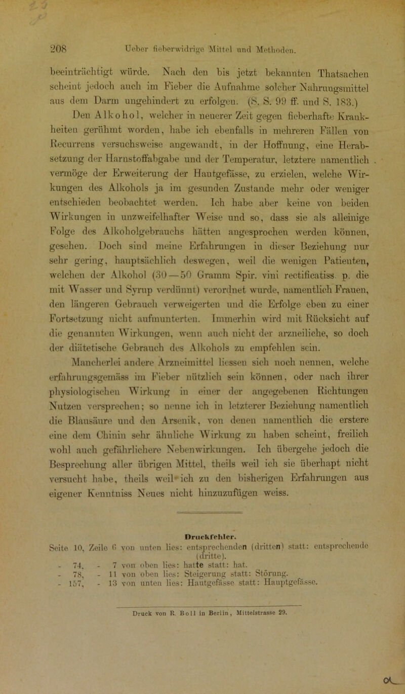 beeinträchtigt würde. Nach den bis jetzt bekannten Thatsachen scheint jedoch auch im Fieber die Aufnahme solcher Nahrungsmittel aus dem Darm ungehindert zu erfolgen. (8. S. 99 If. und 8. 183.) Den Alkohol, welcher in neuerer Zeit gegen fieberhafte Krank- heiten gerühmt worden, habe ich ebenfalls in mehreren Fällen von Recurrens versuchsweise angewandt, in der Hoffnung, eine Herab- setzung der Harnstoffabgabe und der Temperatur, letztere namentlich vermöge der Erweiterung der Hautgefässe, zu erzielen, welche Wir- kungen des Alkohols ja im gesunden Zustande mehr oder weniger entschieden beobachtet werden. Ich habe aber keine von beiden Wirkungen in unzweifelhafter Weise und so, dass sie als alleinige Folge des Alkoholgebrauchs hätten angesprochen werden können, gesehen. Doch sind meine Erfahrungen in dieser Beziehung nur sehr gering, hauptsächlich deswegen, weil die wenigen Patienten, welchen der Alkohol (30 — 50 Gramm 8pir. vini rectificatiss. p. die mit Wasser und Syrap verdünnt) verordnet wurde, namentlich Frauen, den längeren Gebrauch verweigerten und die Erfolge eben zu einer Fortsetzung nicht aufmunterten. Immerhin wird mit Rücksicht auf die genannten Wirkungen, wenn auch nicht der arzneiliche, so doch der diätetische Gebrauch des Alkohols zu empfehlen sein. Mancherlei andere Arzneimittel Hessen sich noch nennen, welche erfahrungsgemäss im Fieber nützlich sein können, oder nach ihrer physiologischen Wirkung in einer der angegebenen Richtungen Nutzen versprechen; so nenne ich in letzterer Beziehung namentlich die Blausäure und den Arsenik, von denen namentlich die erstere eine dem Chinin sehr ähnliche Wirkung zu haben scheint, freilich wohl auch gefährlichere Nebenwirkungen. Ich übergehe jedoch die Besprechung aller übrigen Mittel, theils weil ich sie überhapt nicht versucht habe, theils weil-ich zu den bisherigen Erfahrungen aus eigener Kenntniss Neues nicht hinzuzufugen weiss. Druckfehler. Seite 10. Zeile G von unten lies: entsprechenden (dritten) statt: entsprechende (dritte). 74. - 7 von oben lies: hatte statt: hat. 78, - 11 von oben lies: Steigerung statt: Störung. - 157, - 13 von unten lies: Hautgefässe statt: Hauptgefässe.