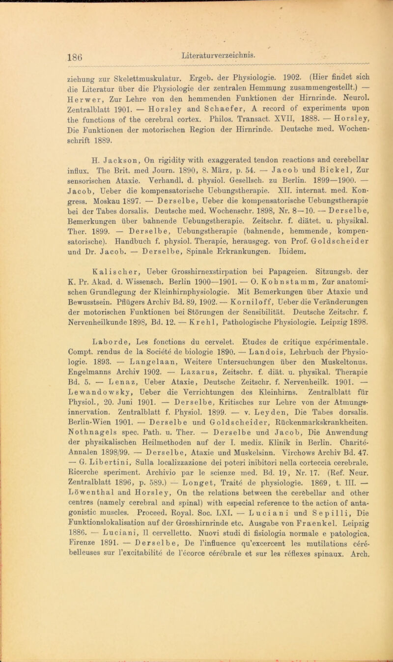 ziehung zur Skelettmuskulatur. Ergeh, der Physiologie. 1902. (Hier findet sich die Literatur über die Physiologie der zentralen Hemmung zusammengestellt.) — Her wer, Zur Lehre von den hemmenden Funktionen der Hirnrinde. Neurol. Zentralblatt 1901. — Hovsley and Schaefer, A record of experiments upon the functions of the cerebral cortex. Philos. Transact. XVII, 1888. — Horsley, Die Funktionen der motorischen Region der Hirnrinde. Deutsche med. Wochen- schrift 1889. H. Jackson, On rigidity with exaggerated tendon reactions and cerebellar influx. The Brit. med Journ. 1890, 8. März, p. 54. — Jacob und Bickel, Zur sensorischen Ataxie. Verhandl. d. physiol. Gesellsch. zu Berlin. 1899—1900. — Jacob, Ueber die kompensatorische Uebungsthei-apie. XII. internat. med. Kon- gress. Moskau 1897. — Derselbe, Ueber die kompensatorische Uebungstherapie bei der Tabes dorsalis. Deutsche med. Wochenschr. 1898, Nr. 8—10. — Derselbe, Bemerkungen über bahnende Uebungstherapie. Zeitschr. f. diätet. u. physikal. Ther. 1899. — Derselbe, Uebungstherapie (bahnende, hemmende, kompen- satorische). Handbuch f. physiol. Therapie, herausgeg. von Prof. Goldscheider und Dr. Jacob. — Derselbe, Spinale Erkrankungen. Ibidem. Kalischer, Ueber Grosshirnexstirpation bei Papageien. Sitzungsb. der K. Pr. Akad. d. Wissensch. Berlin 1900—1901. — O. K oh n stamm. Zur anatomi- schen Grundlegung der Kleinhirnphysiologie. Mit Bemerkungen über Ataxie und Bewusstsein. Pflügers Archiv Bd. 89, 1902. — Korniloff, Ueber die Verändei-ungen der motorischen Funktionen bei Störungen der Sensibilität. Deutsche Zeitschr. f. Nervenheilkunde 1898, Bd. 12. — Krehl, Pathologische Physiologie. Leipzig 1898. Labor de, Les fonctions du cei’velet. Etudes de critique experimentale. Compt. l-endus de la Societe de biologie 1890. — Landois, Lehrbuch der Physio- logie. 1893. — Langelaan, Weitere Untersuchungen über den Muskeltonus. Engelmanns Archiv 1902. — Lazarus, Zeitschi’, f. diät. u. physikal. Therapie Bd. 5. — Lenaz, Ueber Ataxie, Deutsche Zeitschr. f. Nervenheilk. 1901. — Lewandowsky, Ueber die Verrichtungen des Kleinhirns. Zentralblatt für Physiol., 20. Juni 1901. — Derselbe, Kritisches zur Lehre von der Atmungs- innervation. Zentralblatt f. Physiol. 1899. — v. Leyden, Die Tabes dorsalis. Berlin-Wien 1901. — Derselbe und Goldscheider, Rückenmarkskrankheiten. Nothnagels spec. Path. u. Ther. — Derselbe und Jacob, Die Anwendung der physikalischen Heilmethoden auf der I. rnediz. Klinik in Bei’lin. Charite- Annalen 1898/99. — Derselbe, Ataxie und Muskelsinn. Virchows Archiv Bd. 47. — G. Libert ini, Sulla localizzazione dei poteri inibitori nella corteccia cerebrale. Ricerche speriment. Archivio par le scienze med. Bd. 19, Nr. 17. (Ref. Neur. Zentralblatt 1896, p. 589.) — Longet, Traite de physiologie. 1869, t. III. — Löwenthal and Horsley, On the relations between the cerebellar and other centres (namely cerebral and spinal) with especial reference to the action of anta- gonistic muscles. Proceed. Royal. Soc. LXI. — Luciani und S e p i 11 i, Die Funktionslokalisation auf der Grosshirnrinde etc. Ausgabe von Fraenkel. Leipzig 1886. -— Luciani, TI cervelletto. Nuovi studi di fisiologia noi’inale e patologica. Firenze 1891. — Derselbe, De l’influence qu’excercent les mutilations cere- belleuses sur l’excitabilite de l’ecorce cei'ebi'ale et sur les reflexes spinaux. Arch,