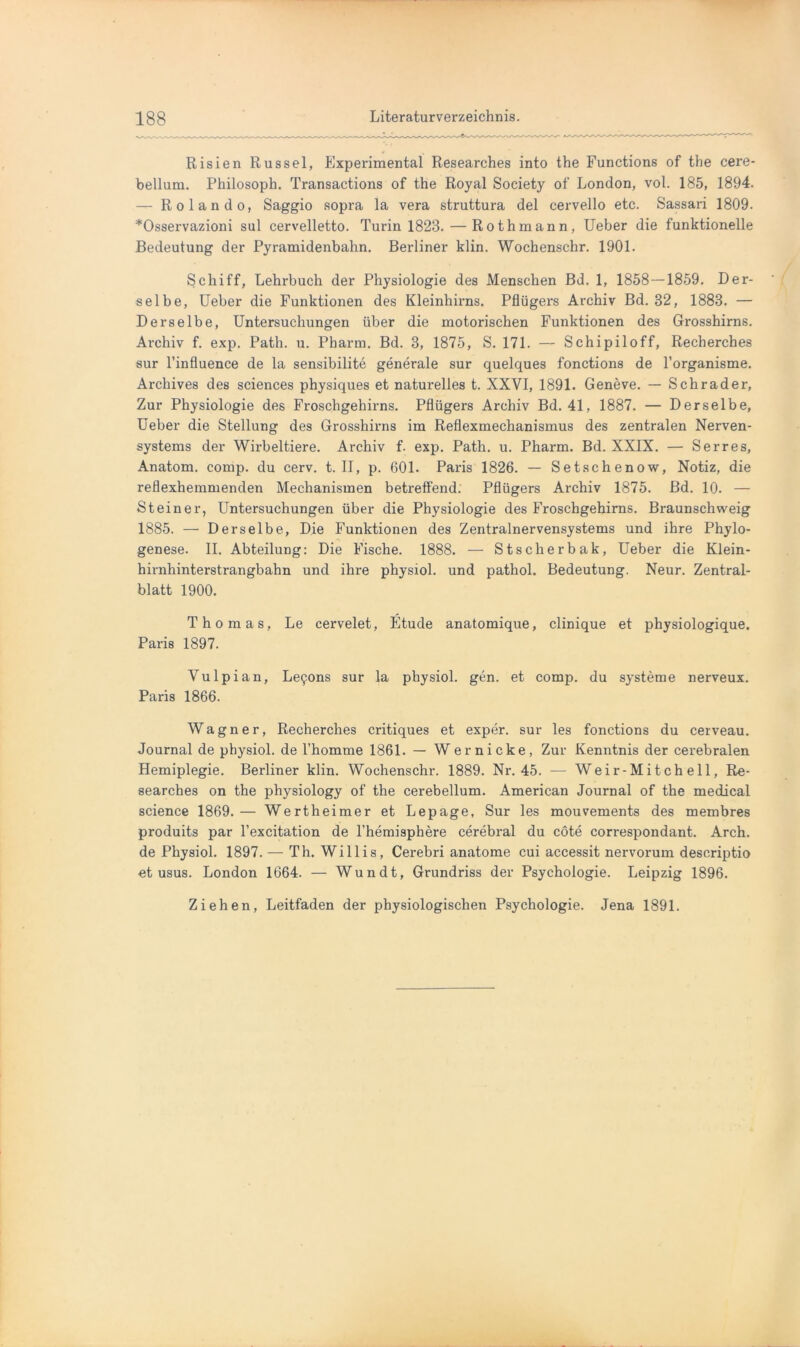 Risien Rüssel, Experimental Researches into the Functions of the cere- bellum. Philosoph. Transactions of the Royal Society of London, vol. 185, 1894. — Rolando, Saggio sopra la vera struttura del cervello etc. Sassari 1809. *Osservazioni sul cervelletto. Turin 1823. — Rothmann, Ueber die funktionelle Bedeutung der Pyramidenbahn. Berliner klin. Wochenschr. 1901. Schiff, Lehrbuch der Physiologie des Menschen Bd. 1, 1858—1859. Der- selbe, Ueber die Funktionen des Kleinhirns. Pflügers Archiv Bd. 32, 1883. — Derselbe, Untersuchungen über die motorischen Funktionen des Grosshirns. Archiv f. exp. Path. u. Pharm. Bd. 3, 1875, S. 171. — Schipiloff, Recherches sur l’influence de la sensibilite generale sur quelques fonctions de l’organisme. Archives des Sciences physiques et naturelles t. XXVI, 1891. Geneve. — Schräder, Zur Physiologie des Froschgehirns. Pflügers Archiv Bd. 41, 1887. — Derselbe, Ueber die Stellung des Grosshirns im Reflexmechanismus des zentralen Nerven- systems der Wirbeltiere. Archiv f. exp. Path. u. Pharm. Bd. XXIX. — Serres, Anatom, comp, du cerv. t. II, p. 601. Paris 1826. — Setschenow, Notiz, die reflexhemmenden Mechanismen betreffend. Pflügers Archiv 1875. Bd. 10. — Steiner, Untersuchungen über die Physiologie des Froschgehirns. Braunschweig 1885. — Derselbe, Die Funktionen des Zentralnervensystems und ihre Phylo- genese. II. Abteilung: Die Fische. 1888. — Stscherbak, Ueber die Klein- hirnhinterstrangbahn und ihre physiol. und pathol. Bedeutung. Neur. Zentral- blatt 1900. Thomas, Le cervelet, Etüde anatomique, clinique et physiologique. Paris 1897. Vulpian, Le^ons sur la physiol. gen. et comp, du Systeme nerveux. Paris 1866. Wagner, Recherches critiques et exper. sur les fonctions du cerveau. Journal de physiol. de l’homme 1861. — Wer nicke, Zur Kenntnis der cerebralen Hemiplegie. Berliner klin. Wochenschr. 1889. Nr. 45. — Weir-Mitchell, Re- searches on the physiology of the cerebellum. American Journal of the medical science 1869.— Wertheimer et Lepage, Sur les mouvements des membres produits par l’excitation de l’hemisphere cerebral du cöte correspondant. Arch. de Physiol. 1897. — Th. Willis, Cerebri anatome cui accessit nervorum descriptio et usus. London 1664. — Wundt, Grundriss der Psychologie. Leipzig 1896. Ziehen, Leitfaden der physiologischen Psychologie. Jena 1891.