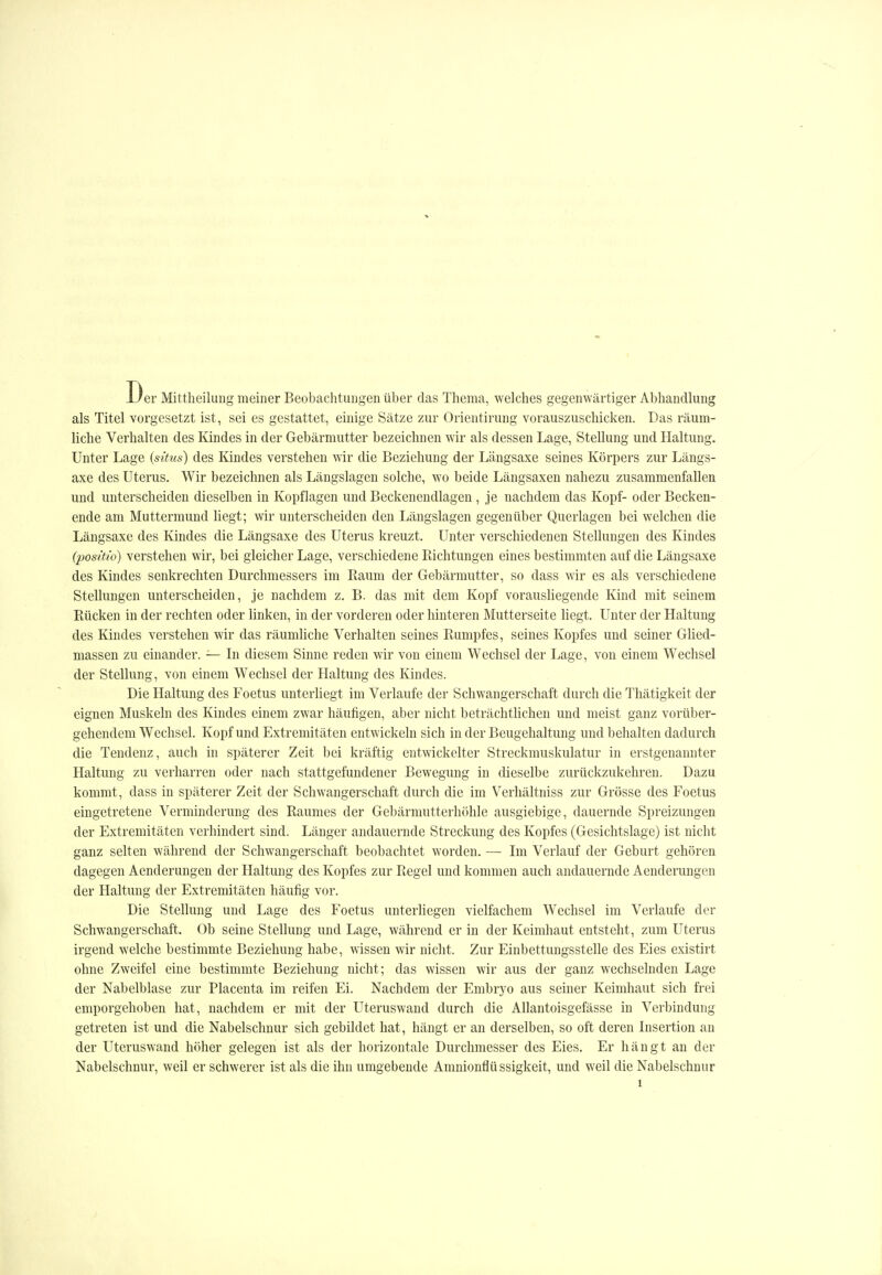 Der Mittheilung meiner Beobachtungen über das Thema, welches gegenwärtiger Abhandlung als Titel vorgesetzt ist, sei es gestattet, einige Sätze zur Orientirung vorauszuschicken. Das räum- liche Verhalten des Kindes in der Gebärmutter bezeichnen wir als dessen Lage, Stellung und Haltung. Unter Lage {situs) des Kindes verstehen wir die Beziehung der Längsaxe seines Körpers zur Längs- axe des Uterus. Wir bezeichnen als Längslagen solche, wo beide Längsaxen nahezu zusammenfallen und unterscheiden dieselben in Kopflagen und Beckenendlagen , je nachdem das Kopf- oder Becken- ende am Muttermund hegt; wir unterscheiden den Längslagen gegenüber Querlagen bei welchen die Längsaxe des Kindes die Längsaxe des Uterus kreuzt. Unter verschiedenen Stellungen des Kindes (posifi'o) verstehen wir, bei gleicher Lage, verschiedene Richtungen eines bestimmten auf die Längsaxe des Kindes senkrechten Durchmessers im Raum der Gebärmutter, so dass wir es als verschiedene Stellungen unterscheiden, je nachdem z. B. das mit dem Kopf vorausHegende Kind mit seinem Rücken in der rechten oder linken, in der vorderen oder hinteren Mutterseite liegt. Unter der Haltung des Kindes verstehen wir das räumUche Verhalten seines Rumpfes, seines Kopfes und seiner Glied- massen zu einander. — In diesem Sinne reden wir von einem Wechsel der Lage, von einem Wechsel der Stellung, von einem Wechsel der Haltung des Kindes. Die Haltung des Foetus unterliegt im Verlaufe der Schwangerschaft durch die Thätigkeit der eignen Muskeln des Kindes einem zwar häufigen, aber nicht beträchthchen und meist ganz vorüber- gehendem Wechsel. Kopf und Extremitäten entwickeln sich in der Beugehaltung und behalten dadurch die Tendenz, auch in späterer Zeit bei kräftig entwickelter Streckmuskulatur in erstgenannter Haltung zu verharren oder nach stattgefundener Bewegung in dieselbe zurückzukehren. Dazu kommt, dass in späterer Zeit der Schwangerschaft durch die im Verhältniss zur Grösse des Foetus eingetretene Verminderung des Raumes der Gebärmutterhöhle ausgiebige, dauernde Spreizungen der Extremitäten verhindert sind. Länger andauernde Streckung des Kopfes (Gesichtslage) ist nicht ganz selten während der Schwangerschaft beobachtet worden. — Im Verlauf der Geburt gehören dagegen Aenderungen der Haltung des Kopfes zur Regel und kommen auch andauernde Aenderungen der Haltung der Extremitäten häufig vor. Die Stellung und Lage des Foetus unterliegen vielfachem Wechsel im Verlaufe der Schwangerschaft. Ob seine Stellung und Lage, während er in der Keimhaut entsteht, zum Uterus irgend welche bestimmte Beziehung habe, wissen wir nicht. Zur Einbettungsstelle des Eies existirt ohne Zweifel eine bestimmte Beziehung nicht; das wissen wir aus der ganz wechselnden Lage der Nabelblase zur Placenta im reifen Ei. Nachdem der Embryo aus seiner Keimhaut sich frei emporgehoben hat, nachdem er mit der Uteruswand durch die AUantoisgefässe in Verbindung getreten ist und die Nabelschnur sich gebildet hat, hängt er an derselben, so oft deren Insertion an der Uteruswand höher gelegen ist als der horizontale Durchmesser des Eies, Er hängt an der Nabelschnur, weil er schwerer ist als die ihn umgebende Amnionflüssigkeit, und weil die Nabelschnur