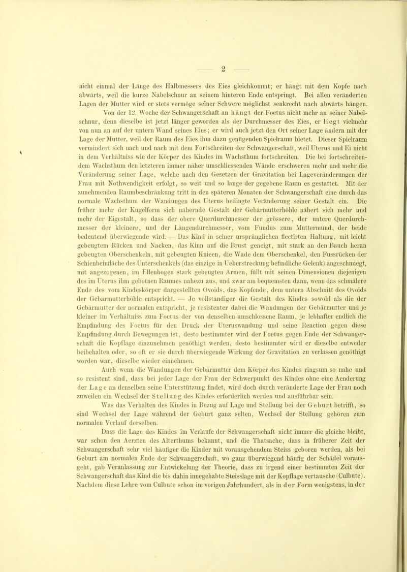 nicht einmal der Länge des Halbmessers des Eies gleichkommt; er hängt mit dem Kopfe nach abwärts, weil die kurze Nabelschnur an seinem hinteren Ende entspringt. Bei allen veränderten Lagen der Mutter wird er stets vermöge seiner Schwere möglichst senkrecht nach abwärts hängen. Von der 12. Woche der Schwangerschaft an hängt der Foetus nicht mehr an seiner Nabel- schnur, denn dieselbe ist jetzt länger geworden als der Durchmesser des Eies, er liegt vielmehr von nun an auf der untern Wand seines Eies; er wird auch jetzt den Ort seiner Lage ändern mit der Lage der Mutter, weil der Raum des Eies ihm dazu genügenden Spielraum bietet. Dieser Spielraum vermindert sich nach und nach mit dem Fortschreiten der Schwangerschaft, weil Uterus und Ei nicht in dem Verhältniss wie der Körper des Kindes im Wachsthum fortschreiten. Die bei fortschreiten- dem Wachsthum den letzteren immer näher umschliessenden Wände erschweren mehr und mehr die Veränderung seiner Lage, welche nach den Gesetzen der Gravitation bei Lageveränderungen der Frau mit Nothwendigkeit erfolgt, so weit und so lange der gegebene Raum es gestattet. Mit der zunehmenden Raumbeschränkung tritt in den späteren Monaten der Schwangerschaft eine durch das normale Wachsthum der Wandungen des Uterus bedingte Veränderung seiner Gestalt ein. Die früher mehr der Kugelform sich nähernde Gestalt der Gebärmutterhöhle nähert sich mehr und mehr der Eigestalt, so dass der obere Querdurchmesser der grössere, der untere Querdurch- messer der kleinere, und der Längendurchmesser, vom Fundus zum Muttermund, der beide bedeutend überwiegende wird. — Das Kind in seiner ursprünghchen flectirten Haltung, mit leicht gebeugtem Rücken und Nacken, das Kinn auf die Brust geneigt, mit stark an den Bauch heran gebeugten Oberschenkeln, mit gebeugten Knieen, die Wade dem Oberschenkel, den Fussrücken der Schienbeinfiäche des Unterschenkels (das einzige in Ueberstreckung befindliche Gelenk) angeschmiegt, mit angezogenen, im Ellenbogen stark gebeugten Armen, füllt mit seinen Dimensionen diejenigen des im Uterus ihm gebotnen Raumes nahezu aus, und zwar am bequemsten dann, wenn das schmälere Ende des vom Kindeskörper dargestellten Ovoids, das Kopfende, dem untern Abschnitt des Ovoids der Gebärmutterhöhle entspricht. — Je vollständiger die Gestalt des Kindes sowohl als die der Gebärmutter der normalen entspricht, je resistenter dabei die Wandungen der Gebärmutter und je kleiner im Verhältniss zum Foetus der von denselben umschlossene Raum, je lebhafter endhch die Empfindung des Foetus für den Druck der Uteruswandung und seine Reaction gegen diese Empfindung durch Bewegungen ist, desto bestimmter wird der Foetus gegen Ende der Schwanger- schaft die Kopflage einzunehmen genöthigt werden, desto bestimmter wird er dieselbe entweder beibehalten oder, so oft er sie durch überwiegende Wirkung der Gravitation zu verlassen genöthigt worden war, dieselbe wieder einnehmen. Auch wenn die Wandungen der Gebärmutter dem Körper des Kindes ringsum so nahe und so resistent sind, dass bei jeder Lage der Frau der Schwerpunkt des Kindes ohne eine Aenderung der Lage an denselben seine Unterstützung findet, wird doch durch veränderte Lage der Frau noch zuweilen ein Wechsel der Stellung des Kindes erforderhch werden und ausführbar sein. Was das Verhalten des Kindes in Bezug auf Lage und Stellung bei der Geburt betrifft, so sind Wechsel der Lage während der Geburt ganz selten, Wechsel der Stellung gehören zum normalen Verlauf derselben. Dass die Lage des Kindes im Verlaufe der Schwangerschaft nicht immer die gleiche bleibt, war schon den Aerzten des Alterthums bekannt, und die Thatsache, dass in früherer Zeit der Schwangerschaft sehr viel häufiger die Kinder mit vorausgehendem Steiss geboren werden, als bei Geburt am normalen Ende der Schwangerschaft, wo ganz überwiegend häufig der Schädel voraus- geht, gab Veranlassung zur Entwickelung der Theorie, dass zu irgend einer bestimmten Zeit der Schwangerschaft das Kind die bis dahin innegehabte Steisslage mit der Kopflage vertausche (Culbute). Nachdem diese Lehre vom Culbute schon im vorigen Jahrhundert, als in der Form wenigstens, in der