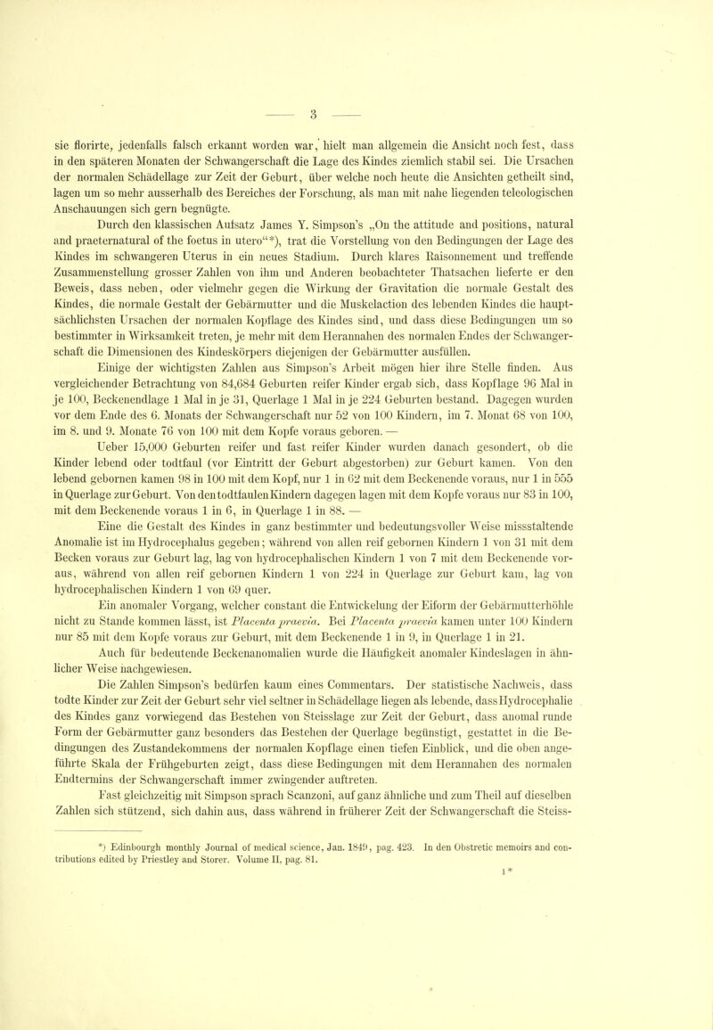 sie florirte, jedenfalls falsch erkannt worden war, hielt man allgemein die Ansicht noch fest, dass in den späteren Monaten der Schwangerschaft die Lage des Kindes ziemlich stabil sei. Die Ursachen der normalen Schädellage zur Zeit der Geburt, über welche noch heute die Ansichten getheilt sind, lagen um so mehr ausserhalb des Bereiches der Forschung, als man mit nahe liegenden teleologischen Anschauungen sich gern begnügte. Durch den klassischen Autsatz James Y, Simpson's „Ou the attitude and positions, natural and praeternatural of the foetus in utero*), trat die Vorstellung von den Bedingungen der Lage des Kindes im schwangeren Uterus in ein neues Stadium. Durch klares Kaisonnement und treffende Zusammenstellung grosser Zahlen von ihm und Anderen beobachteter Tliatsachen lieferte er den Beweis, dass neben, oder vielmehr gegen die Wirkung der Gravitation die normale Gestalt des Kindes, die normale Gestalt der Gebärmutter und die Muskelaction des lebenden Kindes die liaupt- sächhchsten Ursachen der normalen Kopflage des Kindes sind, und dass diese Bedingungen um so bestimmter in Wirksamkeit treten, je mehr mit dem Herannahen des normalen Endes der Schwanger- schaft die Dimensionen des Kindeskörpers diejenigen der Gebärmutter ausfüllen. Einige der wichtigsten Zahlen aus Simpson's Arbeit mögen hier ihre Stelle finden. Aus vergleichender Betrachtung von 84,684 Geburten reifer Kinder ergab sich, dass Kopflage 96 Mal in je 100, Beckenendlage 1 Mal in je 31, Querlage 1 Mal in je 224 Geburten bestand. Dagegen wurden vor dem Ende des 6. Monats der Schwangerschaft nur 52 von 100 Kindern, im 7. Monat 68 von 100, im 8. und 9. Monate 76 von 100 mit dem Kopfe voraus geboren. — Ueber 15,000 Geburten reifer und fast reifer Kinder wurden danach gesondert, ob die Kinder lebend oder todtfaul (vor Eintritt der Geburt abgestorben) zur Geburt kamen. Von den lebend gebornen kamen 98 in 100 mit dem Kopf, nur 1 in 62 mit dem Beckenende voraus, nur 1 in 555 in Querlage zur Geburt. Von dentodtfaulenKindern dagegen lagen mit dem Kopfe voraus nur 83 in 100, mit dem Beckenende voraus 1 in 6, in Querlage 1 in 88. — Eine die Gestalt des Kindes in ganz bestimmter und bedeutungsvoller Weise missstaltende AnomaUe ist im Hydrocephalus gegeben; während von allen reif gebornen Kindern 1 von 31 mit dem Becken voraus zur Geburt lag, lag von hydrocephahschen Kindern 1 von 7 mit dem Beckenende vor- aus, während von allen reif gebornen Kindern 1 von 224 in Querlage zur Geburt kam, lag von hydrocephahschen Kindern 1 von 69 quer. Ein anomaler Vorgang, welcher constant die Entwickelung der Eiform der Gebärmutterhöhle nicht zu Stande kommen lässt, ist Placenta praevia. Bei Placenta -praevia kamen unter 100 Kindern nur 85 mit dem Kopfe voraus zur Geburt, mit dem Beckenende 1 in 9, in Querlage 1 in 21. Auch für bedeutende Beckenanomahen wurde die Häufigkeit anomaler Kindeslagen in ähn- licher Weise nachgewiesen. Die Zahlen Simpson's bedürfen kaum eines Commentars. Der statistische Nachweis, dass todte Kinder zur Zeit der Geburt sehr viel seltner in Schädellage liegen als lebende, dassHydrocephalie des Kindes ganz vorwiegend das Bestehen von Steisslage zur Zeit der Geburt, dass anomal runde Form der Gebärmutter ganz besonders das Bestehen der Querlage begünstigt, gestattet in die Be- dingungen des Zustandekommens der normalen Kopflage einen tiefen EinbUck, und die oben ange- führte Skala der Frühgeburten zeigt, dass diese Bedingungen mit dem Herannahen des normalen Endtermins der Schwangerschaft immer zwingender auftreten. Fast gleichzeitig mit Simpson sprach Scanzoni, auf ganz ähnhche und zum Theil auf dieselben Zahlen sich stützend, sich dahin aus, dass während in früherer Zeit der Schwangerschaft die Steiss- *) Edinbourgh montUy Journal of medical science, Jau. 1849, i^ag. 423. In den Obstretic memoirs and con- tributions edited by Priestley and Storer. Volume ET, pag. 81. 1*