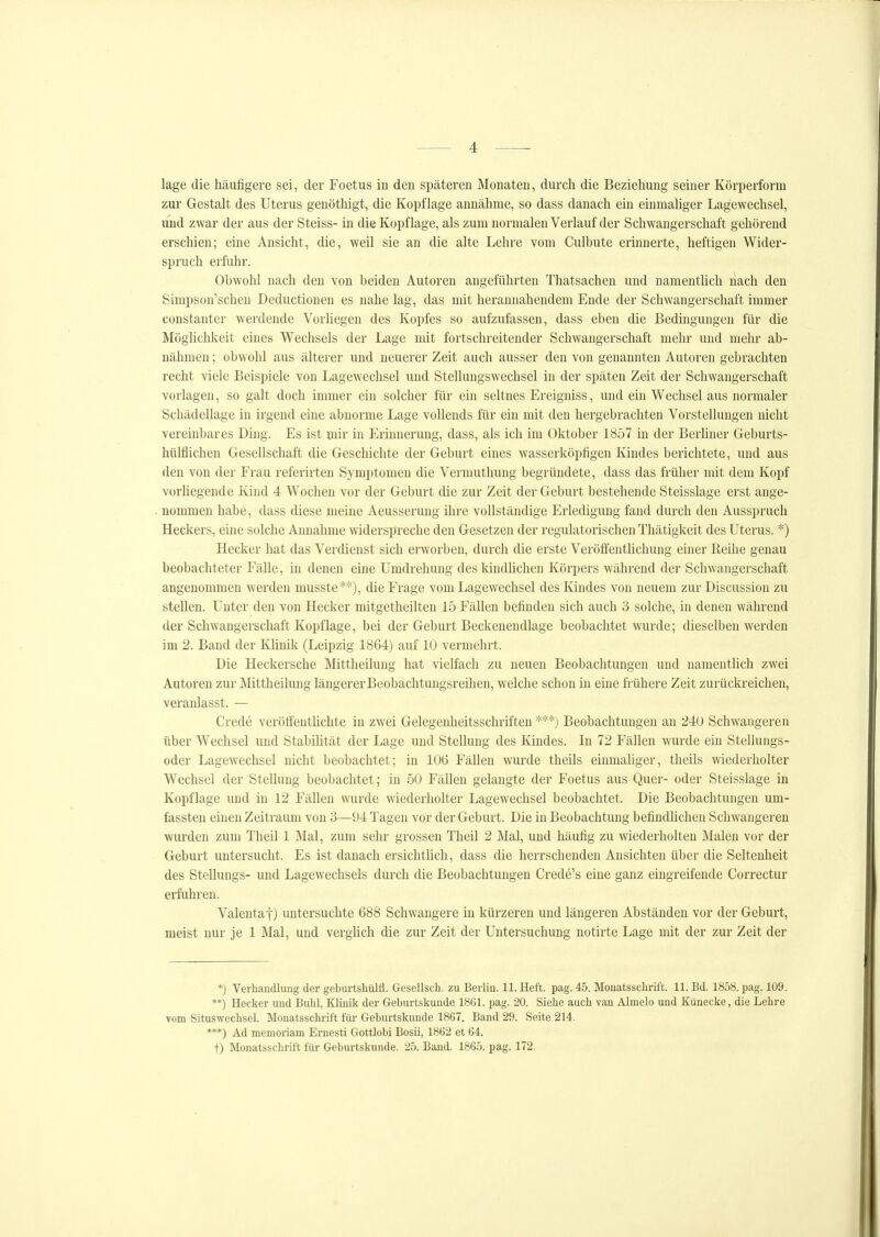 läge die häufigere sei, der Foetus in den späteren Monaten, durch die Beziehung seiner Körperform zur Gestalt des Uterus genöthigt, die Kopflage annähme, so dass danach ein einmaliger Lagewechsel, und zwar der aus der Steiss- in die Kopflage, als zum normalen Verlauf der Schwangerschaft gehörend erschien; eine Ansicht, die, weil sie an die alte Lehre vom Culbute erinnerte, heftigen Wider- spruch erfuhr. Obwohl nach den von beiden Autoren angeführten Thatsachen und namentUch nach den Simpson'schen Deductionen es nahe lag, das mit herannahendem Ende der Schwangerschaft immer constanter werdende Vorliegen des Kopfes so aufzufassen, dass eben die Bedingungen für die Möghchkeit eines Wechsels der Lage mit fortschreitender Schwangerschaft mehr und mehr ab- nähmen ; obwohl aus älterer und neuerer Zeit auch ausser den von genannten Autoren gebrachten recht viele Beispiele von Lagewechsel und Stellungswechsel in der späten Zeit der Schwangerschaft vorlagen, so galt doch immer ein solcher für ein seltnes Ereigniss, und ein Wechsel aus normaler Schädellage in irgend eine abnorme Lage vollends für ein mit den hergebrachten Vorstellungen nicht vereinbares Ding. Es ist mir in Erinnerung, dass, als ich im Oktober 1857 in der Berhner Geburts- hülflichen Gesellschaft die Geschichte der Geburt eines wasserköpfigen Kindes berichtete, und aus den von der Frau referirten Symptomen die Vermuthung begründete, dass das früher mit dem Kopf vorliegende Kind 4 Wochen vor der Geburt die zur Zeit der Geburt bestehende Steisslage erst ange- nommen habe, dass diese meine Aeusserung ihre vollständige Erledigung fand durch den Ausspruch Heckers, eine solche Annahme widerspreche den Gesetzen der regulatorischeu Thätigkeit des Uterus. *) Hecker hat das Verdienst sich erworben, durch die erste VeröffentUchung einer Eeihe genau beobachteter Fälle, in denen eine Umdrehung deskindhchen Körpers während der Schwangerschaft angenommen werden musste**), die Frage vom Lagewechsel des Kindes von neuem zur Discussion zu stellen. Unter den von Hecker mitgetheilten 15 Fällen befinden sich auch 3 solche, in denen während der Schwangerschaft Kopflage, bei der Geburt Beckenendlage beobachtet wurde; dieselben werden im 2. Band der Klinik (Leipzig 1864) auf 10 vermehrt. Die Heckersche Mittheiluug hat vielfach zu neuen Beobachtungen und namentlich zwei Autoren zur Mittheilung längerer Beobachtungsreihen, welche schon in eine frühere Zeit zurückreichen, veranlasst. — Crede verötfentüchte in zwei Gelegenheitsschriften ***) Beobachtungen an 240 Schwangeren über Wechsel und Stabihtät der Lage und Stellung des Kindes. In 72 Fällen wurde ein Stellungs- oder Lagewechsel nicht beobachtet; in 106 Fällen Avurde theils einmaliger, theils wiederholter Wechsel der Stellung beobachtet; in 50 Fällen gelangte der Foetus aus Quer- oder Steisslage in Kopflage und in 12 Fällen wurde wiederholter Lagewechsel beobachtet. Die Beobachtungen um- fassten einen Zeitraum von 3—94 Tagen vor der Geburt. Die in Beobachtung befindlichen Schwangeren wurden zum Theil 1 Mal, zum sehr grossen Theil 2 Mal, und häufig zu wiederholten Malen vor der Geburt untersucht. Es ist danach ersichthch, dass die herrschenden Ansichten über die Seltenheit des Stellungs- und Lagewechsels durch die Beobachtungen Cred6's eine ganz eingreifende Correctur erfuhren. Valentaf) untersuchte 688 Schwangere in kürzeren und längeren Abständen vor der Geburt, meist nur je 1 Mal, und verglich die zur Zeit der Untersuchung notirte Lage mit der zur Zeit der *) Verhandlung der geburtshülfl. Gesellscli. zu Berlin. 11. Heft. pag. 45. Monatsschrift. 11. Bd. 1858. pag. 109. **) Hecker und Buhl, Klinik der Geburtskunde 1861. pag. 20. Siehe auch van Almelo und Künecke, die Lehre vom Situswechsel. Monatsschrift für Geburtskunde 1867. Band 29. Seite 214. ***) Ad memoriam Ernesti Gottlobi Bosii, 1862 et 64. t) Monatsschrift für Geburtskunde. 25. Band. 1865. pag. 172.