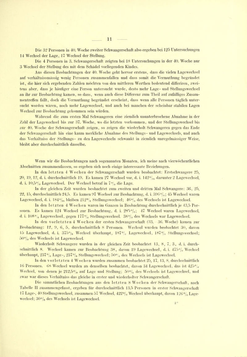 Die 32 Personen in 40. Woche zweiter Schwangerschaft also ergeben bei 125 Untersuchungen 14 Wechsel der Lage, 17 Wechsel der Stellung. Die 4 Personen in 3. Schwangerschaft zeigten bei 18 Untersuchungen in der 40. Woche nur 3 Wechsel der Stellung des mit dem Schädel vorliegenden Kindes. Aus diesen Beobachtungen der 40. Woche geht hervor erstens, dass die vielen Lagewechsel auf verhältnissmässig wenig Personen zusammenfallen und dass somit die Vermuthung begründet ist, die hier sich ergebenden Zahlen möchten von den mittleren Werthen bedeutend difteriren, zwei- tens aber, dass je häufiger eine Person untersucht wurde, desto mehr Lage- und Stellung.swechsel an ihr zur Beobachtung kamen, so dass, wenn auch diese Differenz zum Theil auf zufälliges Zusam- mentreffen fällt, doch die Vermuthung begründet erscheint, dass wenn alle Personen täglich unter- sucht worden wären, noch mehr Lagewechsel, und auch bei manchen der scheinbar stabilen Lagen Wechsel zur Beobachtung gekommen sein würden. Während die zum ersten Mal Schwangeren eine ziemlich ununterbrochene Abnahme in der Zahl der Lagewechsel bis zur 37. Woche, wo die letzten vorkommen, und der Stellungswechsel bis zur 40. Woche der Schwangerschaft zeigen, so zeigen die wiederholt Schwangeren gegen das Ende der Schwangerschaft hin eine kaum merkMche Abnahme des Stellungs- und Lagewechsels, und auch das Verhältniss der Stellungs- zu den Lagewechseln schwankt in ziemlich unrcgelmässiger Weise, bleibt aber durchschnitthch dasselbe. Wenn wir die Beobachtungen nach sogenannten Monaten, ich meine nach vierwöchentlichen Abschnitten zusammenfassen, so ergeben sich noch einige interessante Beziehungen. In den letzten 4 Wochen der Schwangerschaft wurden beobachtet: Erstschwangere 25, 20, 11», 12, d. i. durchschnittlich 19. Es kamen 27 Wechsel vor, d. i. 142''/i„ darunter 2 Lagewechsel, d. i. 10,5*'/o Lagewechsel. Der Wechsel betraf in 7<Vo die Lage. In der gleichen Zeit wurden beobachtet zum zweiten und dritten Mal Schwangere: 36, 25, 22, 15, durchschnittlich 24,5. Es kamen U7 Wechsel zur Beobachtung, d. i. 3!)6o/|,; 45 Wechsel waren Lagewechsel, d. i. 184/,,, bleiben 212/o Stellungswechsel; 46/o des Wechsels ist Lagewechsel. In den letzten 4 Wochen waren im Ganzen in Beobachtung durchschnittlich je 43,5 Per- sonen. Es kamen 124 Wechsel zur Beobachtung, d. i. 285/(,; 47 Wechsel waren Lagewechsel, d. i. 108% Lagewechsel, gegen 177''/ü Stellungswechsel. 38 0/0 des Wechsels war Lagewechsel. In den vorletzten 4 Wochen der ersten Schwangerschaft (33. 36. Woche) kamen zur Beobachtung: 12, !), 6, 5, durchschnittlich 8 Personen. Wechsel wurden beobachtet 30, davon 15 Lagewechsel, d. i. 375/o Wechsel überhaupt, 187/,, Lagewechsel, 1870/,, Stellungswechsel; 50/o des Wechsels ist Lagewechsel. Wiederholt Schwangere wurden in der gleichen Zeit beobachtet 13, 8, 7, 3, d. i. durch- schnittlich 8. W^eclisel kamen zur Beobachtung 38, davon 19 Lagewechsel, d. i. 475/„ Wechsel überhaupt, 237/o Lage-, 237»/n Stellungswechsel; 50«/o des Wechsels ist Lagewechscl. In den vorletzten 4 Wochen wurden zusammen beobachtet 25, 17, 13, 8, durclischnittlich 16 Personen. 68 Wechsel wurden an denselben beobachtet, davon .34 Lagewechsel, das ist425/o Wechsel, von denen je 212,5o/o auf Lage und Stellung; 50o/o des Wechsels ist Lagewechsel, und zwar war dieses Verhältniss das gleiche in erster und wiederholter Schwangerschaft. Die sämmtlichen Beobachtungen aus den letzten 8 Wochen der Schwangerschaft, nach Tabelle II zusannnengefasst, ergeben für durchschnittlich 13,5 Personen in erster Schwangerschaft 17 Lage-, 40 Stellungswechsel, zusammen 57 Wechsel, 422o/o Wechsel überhaupt, davon 1260/0 Lage- wechsel; 300/0 des Wechsels ist Lagewechsel. 2*