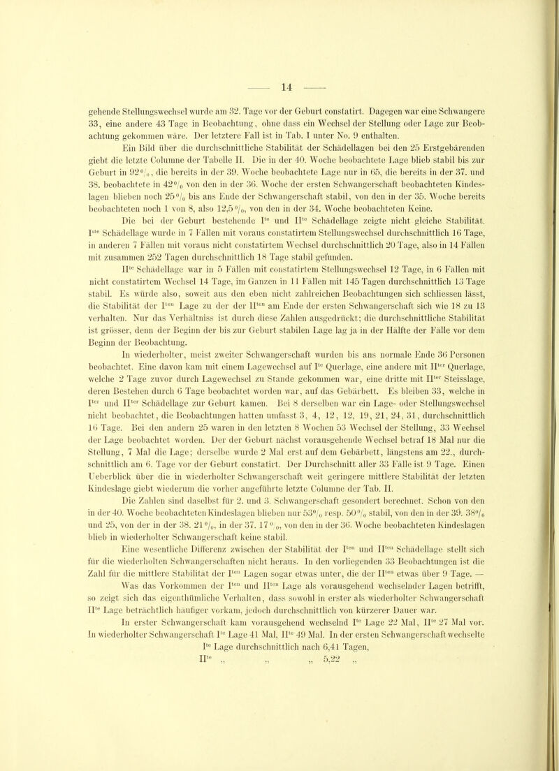 gehende Stellungswechsel wurde am 32. Tage vor der Geburt constatirt. Dagegen war eine Schwangere 33, eine andere 43 Tage in Beobachtung, ohne dass ein Wechsel der Stellung oder Lage zur Beob- achtung gekommen wäre. Der letztere Fall ist in Tab. I unter No. 9 enthalten. Ein Bild über die durchschnittliche Stabilität der Schädellagen bei den 25 Erstgebärenden giebt die letzte Columne der Tabelle II. Die in der 40. Woche beobachtete Lage bUeb stabil bis zur Geburt in 920/,,, die bereits in der 39. Woche beobachtete Lage nur in 65, die bereits in der 37. und 38. beobachtete in 42 o/o von den in der 36. Woche der ersten Schwangerschaft beobachteten Kindes- lagen blieben noch 25''/o bis ans Ende der Schwangerschaft stabil, von den in der 35. Woche bereits beobachteten noch 1 von 8, also 12,5 /o, von den in der 34. Woche beobachteten Keine. Die bei der Geburt bestehende und 11*^ Schädellage zeigte nicht gleiche Stabilität. P'* Schädellage wurde in 7 Fällen mit voraus constatirtem Stellungswechsel durchschnittlich 16 Tage, in anderen 7 Fällen mit voraus nicht constatirtem Wechsel durchschnittlich 20 Tage, also in 14 Fällen mit zusammen 252 Tagen durchschnittlich 18 Tage stabil gefunden. IL Schädellage war in 5 Fällen mit constatirtem Stellungswechsel 12 Tage, in 6 Fällen mit nicht constatirtem Wechsel 14 Tage, im Ganzen in 11 Fällen mit 145 Tagen durchschnittlich 13 Tage stabil. Es würde also, soweit aus den eben nicht zahlreichen Beobachtungen sich schhessen lässt, die StabiUtät der 1^ Lage zu der der II*'' am Ende der ersten Schwangerschaft sich wie 18 zu 13 verhalten. Nur das Verhältniss ist durch diese Zahlen ausgedrückt; die durchschnittliche Stabilität ist grösser, denn der Beginn der bis zur Geburt stabilen Lage lag ja in der Hälfte der Fälle vor dem Beginn der Beobachtung. In wiederholter, meist zweiter Schwangerschaft wurden bis ans normale Ende 36 Personen beobachtet. Eine davon kam mit einem Lageweclisel auf V^ Querlage, eine andere mit IP' Querlage, welche 2 Tage zuvor durch Lagewechsel zu Stande gekommen war, eine dritte mit IP^'' Steisslage, deren Bestehen durch 6 Tage beobachtet worden war, auf das Gebärbett. Es bleiben 33, welche in Y^'' und ir^'' Schädellage zur Geburt kamen. Bei 8 derselben war ein Lage- oder Stellungswechsel nicht beobachtet, die Beobachtungen hatten umfasst 3, 4, 12, 12, 19, 21, 24, 31, durchschnittlich 16 Tage. Bei den andern 25 waren in den letzten 8 Wochen 53 Wechsel der Stellung, 33 Wechsel der Lage beobachtet worden. Der der Geburt nächst vorausgehende Wechsel betraf 18 Mal nur die Stellung, 7 Mal die Lage; derselbe wurde 2 Mal erst auf dem Gebärbett, längstens am 22., durch- schnittlich am 6. Tage vor der Geburt constatirt. Der Durchschnitt aller 33 Fälle ist 9 Tage. Einen Ueberblick über die in wiederholter Schwangerschaft weit geringere mittlere Stabilität der letzten Kindeslage giebt wiederum die vorher angeführte letzte Colunnie der Tab. II. Die Zahlen sind daselbst für 2. und 3. Schwangerschaft gesondert berechnet. Schon von den in der 40. Woche beobachteten Kindeslagen bUeben nur 53/o resp. 50^/0 stabil, von den in der 39. 38/o und 25, von der in der 38. 21 ^Iq, in der 37.17 *'/o, von den in der 36. Woche beobachteten Kindeslagen blieb in wiederholter Schwangerschaft keine stabil. Eine wesentliche Differenz zwischen der Stabilität der I' und II' Schädellage stellt sich für die wiederholten Schwangerschaften nicht heraus. In den vorliegenden 33 Beobachtungen ist die Zahl für die mittlere Stabilität der I'* Lagen sogar etwas unter, die der IP^ etwas über 9 Tage. — Was das Vorkommen der F'^ und 11^ Lage als vorausgehend wechselnder Lagen betrifft, so zeigt sich das eigenthümliche Verhalten, dass sowohl in erster als wiederholter Schwangerschaft ir^ Lage beträchtlich häutiger vorkam, jedoch durchschnittlich von kürzerer Dauer war. In erster Schwangerschaft kam vorausgehend wechselnd P Lage 22 Mal, 11= 27 Mal vor. In wiederholter Schwangerschaft I= Lage 41 Mal, II* 49 Mal. In der ersten Schwangerschaft wechselte I'** Lage durchschnittlich nach 6,41 Tagen, nte 5 99 :7 11 15 '-'i'^^ 11
