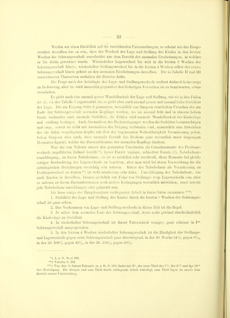 Weifen wir einen Rückbliclv auf die vorstehenden Untersuchungen, so scheint mir das Haupt- resultat derselben das zu sein, dass der Wechsel der Lage und Stellung des Kindes in den letzten Wochen der Schwangerschaft ausscheidet aus dem Bereich der anomalen Erscheinungen, in welches er bis dahin gerechnet wurde. Wiederholter Lagewechsel bis weit in die letzten 8 Wochen der Schwangerschaft hinein, wiederholter Stellungswechsel bis in die letzten 4 Woclien selbst der ersten Schwangerschaft hinein gehört zu den normalen Erscheinungen derselben. Die in Tabelle II und III verzeichneten Thatsachen enthalten die Beweise dafür. Die Frage nach der Aetiologie des Lage- und Stellungswechsels verliert daduixh keineswegs an Bedeutung, aber sie wird immerhin gegenüber den bisherigen Versuchen sie zu beantworten, etwas verschoben. Es giebt noch eine anomal grosse Wandelbarkeit der Lage und Stellung, wie sie in den Fallen 40. 41. (j4. der Tabelle I repräsentirt ist, es giebt aber auch anomal grosse und anomal frülie Stabihtät der liage. Die am Eingang Seite G genannten, wesentlich von Simpson er'mittelten Ursachen der am Ende der Schwangerschaft normalen Kopflage werden, wo sie anomal früh und in abnorm hohem Grade vorhanden sind, anomale Stabilität, ihr Fehlen wird anomale Wandelbarkeit der Kindeslage und -Stellung bedingen. Auch Anomalieen des Beckeneinganges werden die Stabilität beeinträchtigen und zwar, soweit sie nicht mit AnomaUeen der Neigung verbunden sind, namenthch zum Abweichen des bis dahin vorgelegeneu Kopfes zur Zeit der beginnenden W^ehenthätigkeit Veranlassung geben. Sclion Simpson wies nach, dass anomale Gestalt des Beckens ganz wesentlich unter denjenigen Momenten hgurirt, welche das Zustandekomme der normalen Kopflage hindern. Was die von Valenta ausser den genannten Umständen als Causalraomente des Positions- wechsels angeführten Befund betrifft*): leerer Fornix vaginae, schlechter Fornix (?), Nabelsclnmi- umschlingung, zu kui-ze Nabelschnur, so ist es natürlich sehr werthvoll, diese Momente bei gleich- zeitiger Beobachtung des Lagewechsels zu beachten, aber man wird bei deren Verwerthung für die aetiologischen Beziehungen vorsichtig sein müssen. Kürze der Nabelschnur' als Veranlassung zu Positionswechsel zu deuten**) ist wohl mindestens sehr kühn. Umschlingung der Nabelsclmur, wie auch Knoten in derselben, können natürlich nur Folge von Stellungs- resp. Lagewechseln sein, aber es müssen zu ihrem Zustandekommen noch andere Bedingungen wesentlich mitwirken, sonst inüsste jede Nebelschnur umschlungen oder geknotet sein. Ich fasse einige der Hauptresultate vorliegender Arbeit in kurze Sätze zusammen. ***) 1. Stabilität der Lage und Stellung des Kindes durch die letzten 8 Wochen der Schwanger- schaft ist ganz selten. 2. Das Vorkommen von Lage- und Stellungswechseln in dieser Zeit ist die Regel. 3. Je näher dem normalen Ende der Schw\angerschaft, desto mehr gewinnt durchschnittlich die Kindeslage an Stabilität. 4. In wiederholter Schwangerschaft ist dieser Unterschied weniger, ganz eclatant in P'' Schwangerschaft ausgesprochen. 5. In den letzten 4 Wochen wiedei'liolter Schwangerscliaft ist die Häufigkeit des Stellungs- und Lagewechsels gegen erste Schwangerschaft ganz überwiegend, in der 40. Woche 94 /o gegen ö'J/o, in der 39. lOÖ^/o gegen 45o/o, in der 38. IO50/0 gegen Ö80/0. *) A. a 0., Se te 190. **) Valenta, S. 192. ***) Von den '25 Sätzen Valenta's (a. a. 0., S. 202) findet der 3'% der erste Theil des V\ der ir)*<= und der 24'« ihre Bestätigung. Die übrigen sind zum Theil durch vorliegende Arbeit -widerlegt, zum Theil lagen sie ausser dem Bereich meiner Untersuchung.