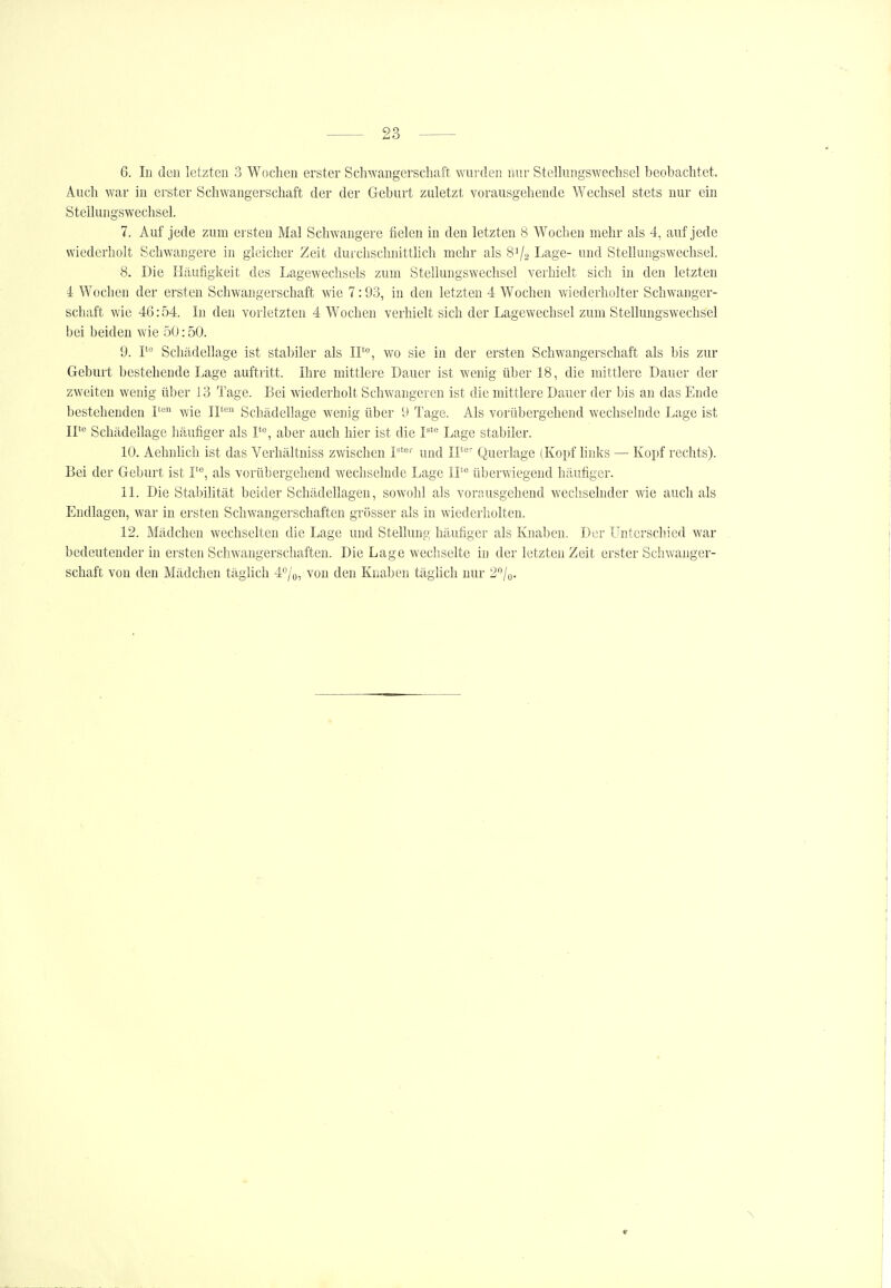 6. In den letzten 3 Wochen erster Schwangerschaft wurden mir Stellungswechsel beobachtet. Auch war in erster Schwangerschaft der der Geburt zuletzt vorausgehende Wechsel stets nur ein Stellungswechsel. 7. Auf jede zum ersten Mal Schwangere fielen in den letzten 8 Wochen mehr als 4, auf jede wiederholt Schwangere in gleicher Zeit durchschnitthch mehr als 8^/2 Lage- und Stellungswechsel. 8. Die Häufigkeit des Lagewechsels zum Stellungswechsel verhielt sich in den letzten 4 Wochen der ersten Schwangei'schaft wie 7:93, in den letzten 4 Wochen wiederholter Schwanger- schaft wie 46:54. In den vorletzten 4 Wochen verhielt sich der Lagewechsel zum Stellungswechsel bei beiden wie 50:50. 9. P Schädellage ist stabiler als IF'^, wo sie in der ersten Schwangerschaft als bis zur Geburt bestehende Lage auftritt. Ihre mittlere Dauer ist wenig über 18, die mittlere Dauer der zweiten wenig über 13 Tage. Bei wiederholt Schwangeren ist die mittlere Dauer der bis an das Ende bestehenden 1^ wie II' Schädellage wenig über 9 Tage. Als vorübergehend wechselnde Lage ist 11**^ Schädellage häufiger als I*'', aber auch hier ist die P' Lage stabiler. 10. Aehnlich ist das Verhältniss zwischen und II*'' Querlage (Kopf links — Kopf rechts). Bei der Geburt ist I''', als vorübergehend wechselnde Lage IT überwiegend häufiger. 11. Die Stabilität beider Schädellagen, sowohl als vorausgehend wechselnder wie auch als Endlagen, war in ersten Schwangerschaften grösser als in wiederholten. 12. Mädchen wechselten die Lage und Stellung häufiger als Knaben. Der Unterschied war bedeutender in ersten Schwangerschaften. Die Lage wechselte in der letzten Zeit erster Schwanger- schaft von den Mädchen täglich 40/0, von den Knaben täglich nur 2^'/o- ^ r