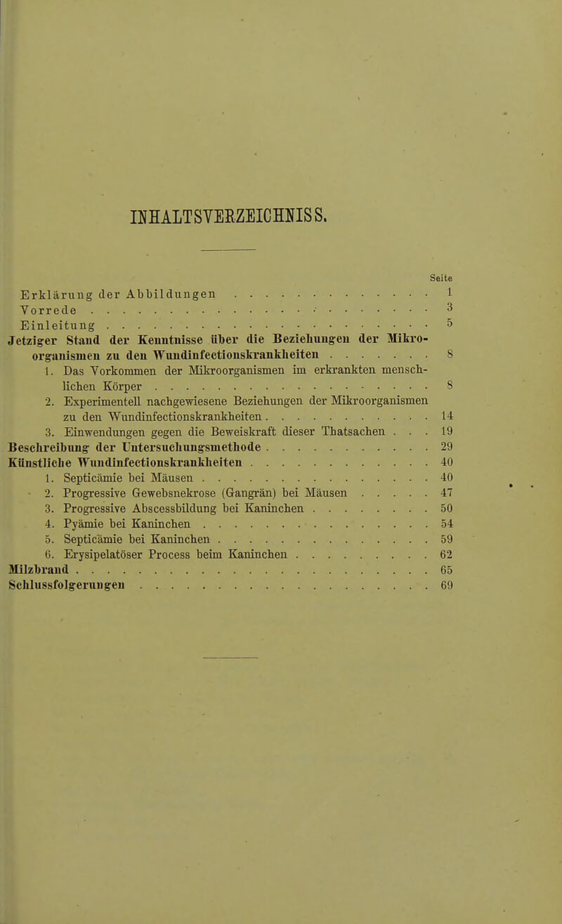 INHALTSVERZEICHNIS S. Seite Erklärung der Abbildungen 1 Vorrede • 3 Einleitung 5 Jetziger Stand der Kenntnisse ülber die Beziehungen der Mikro- organismen zu den Wundinfectionskrankheiten 8 1. Das Vorkommen der Mikroorganismen im erkrankten mensch- lichen Körper 8 2. Experimentell nachgewiesene Beziehungen der Mikroorganismen zu den Wundinfectionskrankheiten 14 3. Einwendungen gegen die Beweiskraft dieser Thatsachen ... 19 Beschreibung der Untersuchungsinethode 29 Künstliche Wundinfectionskrankheiten 40 1. Septicämie bei Mäusen 40 2. Progressive Gewebsnekrose (Gangrän) bei Mäusen 47 3. Progressive Abscessbildung bei Kaninchen 50 4. Pyämie bei Kaninchen 54 5. Septicämie bei Kaninchen 59 6. Erysipelatöser Process beim Kaninchen 62 Milzbrand 65 Schlussfolgerun gen 69