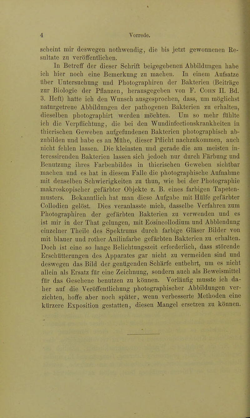 scheint mir deswegen nothwendig, die bis jetzt gewonnenen Re- sultate zu veröffentlichen. In Betreff der dieser Schrift beigegebenen Abbildungen habe ich hier noch eine Bemerkung zu machen. In einem Aufsatze über Untersuchung und Photographiren der Bakterien (Beiträge zur Biologie der Pflanzen, herausgegeben von F. Cohn II. Bd. 3. Heft) hatte ich den Wunsch ausgesprochen, dass, um möglichst naturgetreue Abbildungen der pathogenen Bakterien zu erhalten, dieselben photographirt werden möchten. Um so mehr fühlte ich die Verpflichtung, die bei den Wundinfectionskrankheiten in thierischen Geweben aufgefundenen Bakterien photographisch ab- zubilden und habe es an Mühe, dieser Pflicht nachzukommen, auch nicht fehlen lassen. Die kleinsten und gerade die am meisten in- teressirenden Bakterien lassen sich jedoch nur durch Färbung und Benutzung ihres Farbenbildes in thierischen Geweben sichtbar machen und es hat in diesem Falle die photographische Aufnahme mit denselben Schwierigkeiten zu thun, wie bei der Photographie makroskopischer gefärbter Objekte z. B. eines farbigen Tapeten- musters. Bekanntlich hat man diese Aufgabe mit Hülfe gefärbter Collodien gelöst. Dies veranlasste mich, dasselbe Verfahren zum Photographiren der gefärbten Bakterien zu verwenden und es ist mir in der That gelungen, mit Eosincollodium und Abbiendung einzelner Theile des Spektrums durch farbige Gläser Bilder von mit blauer und rother Anilinfarbe gefärbten Bakterien zu erhalten. Doch ist eine so lange Belichtungszeit erforderlich, dass störende Erschütterungen des Apparates gar nicht zu vermeiden sind und deswegen das Bild der genügenden Schärfe entbehrt, um es nicht allein als Ersatz für eine Zeichnung, sondern auch als Beweismittel für das Gesehene benutzen zu können. Vorläufig musste ich da- her auf die Veröffentlichung photographischer Abbildungen ver- zichten, hoffe aber noch später, wenn verbesserte Methoden eine kürzere Exposition gestatten, diesen Mangel ersetzen zu können.