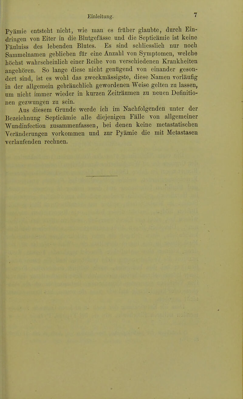 Prämie entsteht nicht, wie man es früher glaubte, durch Ein- dringen von Eiter in die Blutgefässe und die Septicämie ist keine Fäulniss des lebenden Blutes. Es sind schliesslich nur noch Sammelnamen geblieben für eine Anzahl von Symptomen, welche höchst wahrscheinlich einer Keihe von verschiedenen Krankheiten angehören. So lange diese nicht genügend von einander geson- dert sind, ist es wohl das zweckmässigste, diese Namen vorläufig in der allgemein gebräuchlich gewordenen Weise gelten zu lassen, um nicht immer wieder in kurzen Zeiträumen zu neuen Definitio- nen gezwungen zu sein. Aus diesem Grunde werde ich im Nachfolgenden unter der Bezeichnung Septicämie alle diejenigen Fälle von allgemeiner Wundinfection zusammenfassen, bei denen keine metastatischen Veränderungen vorkommen und zur Pyämie die mit Metastasen verlaufenden rechnen.