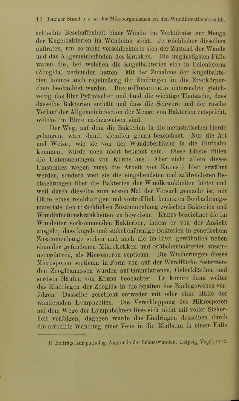 schlechte Beschaffenheit einer Wunde im Verhältniss zur Menge der Kugelbakterien im Wundeiter steht. Je reichlicher dieselben auftraten, um so mehr verschlechterte sich der Zustand der Wunde und das Allgemeinbefinden des Kranken. Die ungünstigsten Fälle waren die, bei welchen die Kugelbakterien sich in Colonieform (Zooglöa) verbunden hatten. Mit der Zunahme der Kugelbakte- rien konnte auch regelmässig ihr Eindringen in die Eiterkörper- chen beobachtet werden. Bikch-Hirsciifeld untersuchte gleich- zeitig das Blut Pyämischer und fand die wichtige Thatsache, dass dasselbe Bakterien enthält und dass die Schwere und der rasche Verlauf der Allgemeininfection der Menge von Bakterien entspricht, welche im Blute nachzuweisen sind. Der Weg, auf dem die Bakterien in die metastatischen Herde gelangen, wäre damit ziemlich genau bezeichnet. Nur die Art und Weise, wie sie von der Wundoberfläche in die Blutbahn kommen, würde noch nicht bekannt sein. Diese Lücke füllen die Untersuchungen von Klebs aus. Aber nicht allein dieses Umstandes wegen muss die Arbeit von Klebs j) hier erwähnt werden, sondern weil sie die eingehendsten und zahlreichsten Be- obachtungen über die Bakterien der Wundkrankheiten bietet und weil durch dieselbe zum ersten Mal der Versuch gemacht ist, mit Hülfe eines reichhaltigen und vortrefflich benutzten Beobachtungs- materials den ursächlichen Zusammenhang zwischen Bakterien und Wundinfectionskrankheiten zu beweisen. Klebs bezeichnet die im Wundeiter vorkommenden Bakterien, indem er von der Ansicht ausgeht, dass kugel- und stäbchenförmige Bakterien in genetischem Zusammenhange stehen und auch die im Eiter gewöhnlich neben einander gefundenen Mikrokokken und Stäbchenbakterien zusam- mengehören, als Microsporon septicum. Die Wucherungen dieses Microsporon septicum in Form von auf der Wundfläche festsitzen- den Zooglöamassen wurden auf Granulationen, Grelenkfläcken und serösen Häuten von Klebs beobachtet. Er konnte dann weiter das Eindringen der Zooglöa in die Spalten des Bindegewebes ver- folgen. Dasselbe geschieht entweder mit oder ohne Hülfe der wandernden Lymphzellen. Die Verschleppung des Mikrosporon auf dem Wege der Lymphbahnen Hess sich nicht mit voller Sicher- heit verfolgen, dagegen wurde das Eindringen desselben durch die arrodirte Wandung einer Vene in die Blutbahn in einem Falle 1) Beiträge zur patholog. Anatomie der Schusswunden. Leipzig. Yogel. 1872.