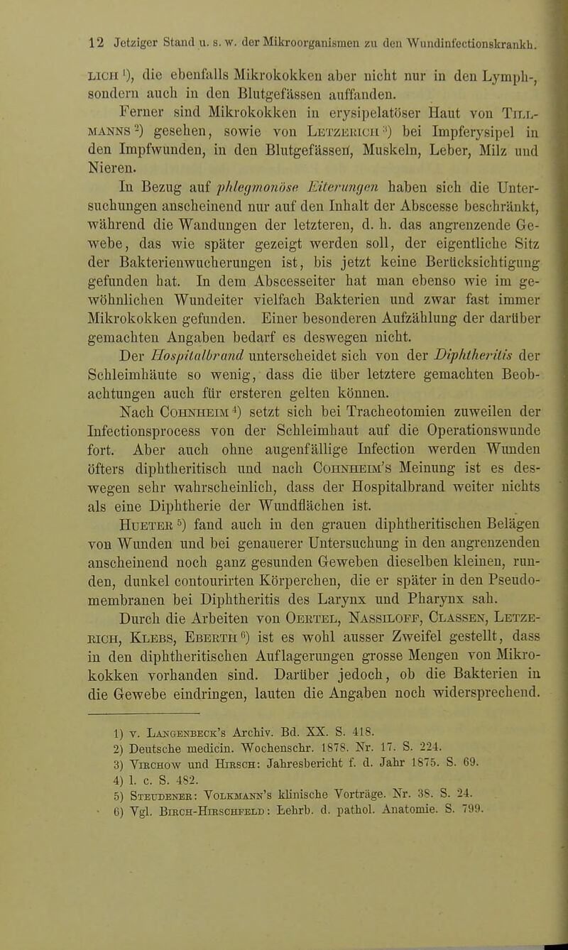 Licii l)} die ebenfalls Mikrokokken aber nicht nur in den Lymph-, sondern auch in den Blutgefässen auffanden. Ferner sind Mikrokokken in erysipelatöser Haut von Till- manns -) gesehen, sowie von Letzebich3) bei Impferysipel in den Impfwunden, in den Blutgefässen, Muskeln, Leber, Milz und Nieren. In Bezug auf phlegmonöse Eiterungen haben sich die Unter- suchungen anscheinend nur auf den Inhalt der Abscesse beschränkt, während die Wandungen der letzteren, d. h. das angrenzende Ge- webe, das wie später gezeigt werden soll, der eigentliche Sitz der Bakterienwucherungen ist, bis jetzt keine Berücksichtigung gefunden hat. In dem Abscesseiter hat man ebenso wie im ge- wöhnlichen Wundeiter vielfach Bakterien und zwar fast immer Mikrokokken gefunden. Einer besonderen Aufzählung der darüber gemachten Angaben bedarf es deswegen nicht. Der Hospitalbrand unterscheidet sich von der Diphtherilis der Schleimhäute so wenig, dass die über letztere gemachten Beob- achtungen auch für ersteren gelten können. Nach Cohnheim 4) setzt sich bei Tracheotomien zuweilen der Infectionsprocess von der Schleimhaut auf die Operationswunde fort. Aber auch ohne augenfällige Infection werden Wunden öfters diphtheritisch und nach Cohnheim's Meinung ist es des- wegen sehr wahrscheinlich, dass der Hospitalbrand weiter nichts als eine Diphtherie der Wundflächen ist. Huetee 5) fand auch in den grauen diphtheritischen Belägen von Wunden und bei genauerer Untersuchung in den angrenzenden anscheinend noch ganz gesunden Geweben dieselben kleinen, run- den, dunkel contourirten Körperchen, die er später in den Pseudo- membranen bei Diphtheritis des Larynx und Pharynx sah. Durch die Arbeiten von Oeetel, Nassiloff, Classen, Letze- eioh, Klebs, Ebeeth0) ist es wohl ausser Zweifel gestellt, dass in den diphtheritischen Auflagerungen grosse Mengen von Mikro- kokken vorhanden sind. Darüber jedoch, ob die Bakterien in die Gewebe eindringen, lauten die Angaben noch widersprechend. 1) v. La^gekbeck's Archiv. Bd. XX. S. 418. 2) Deutsche medicin. Wochenschr. 1878. Nr. 17. S. 224. 3) Virchow und Hirsch: Jahresbericht f. d. Jahr 1875. S. 69. 4) 1. c. S. 482, 5) Steudener: Volkmamj's klinische Vorträge. Nr. 38. S. 24. G) Vgl. Birch-Hirschfeld : Lehrb. d. pathol. Anatomie. S. 799.