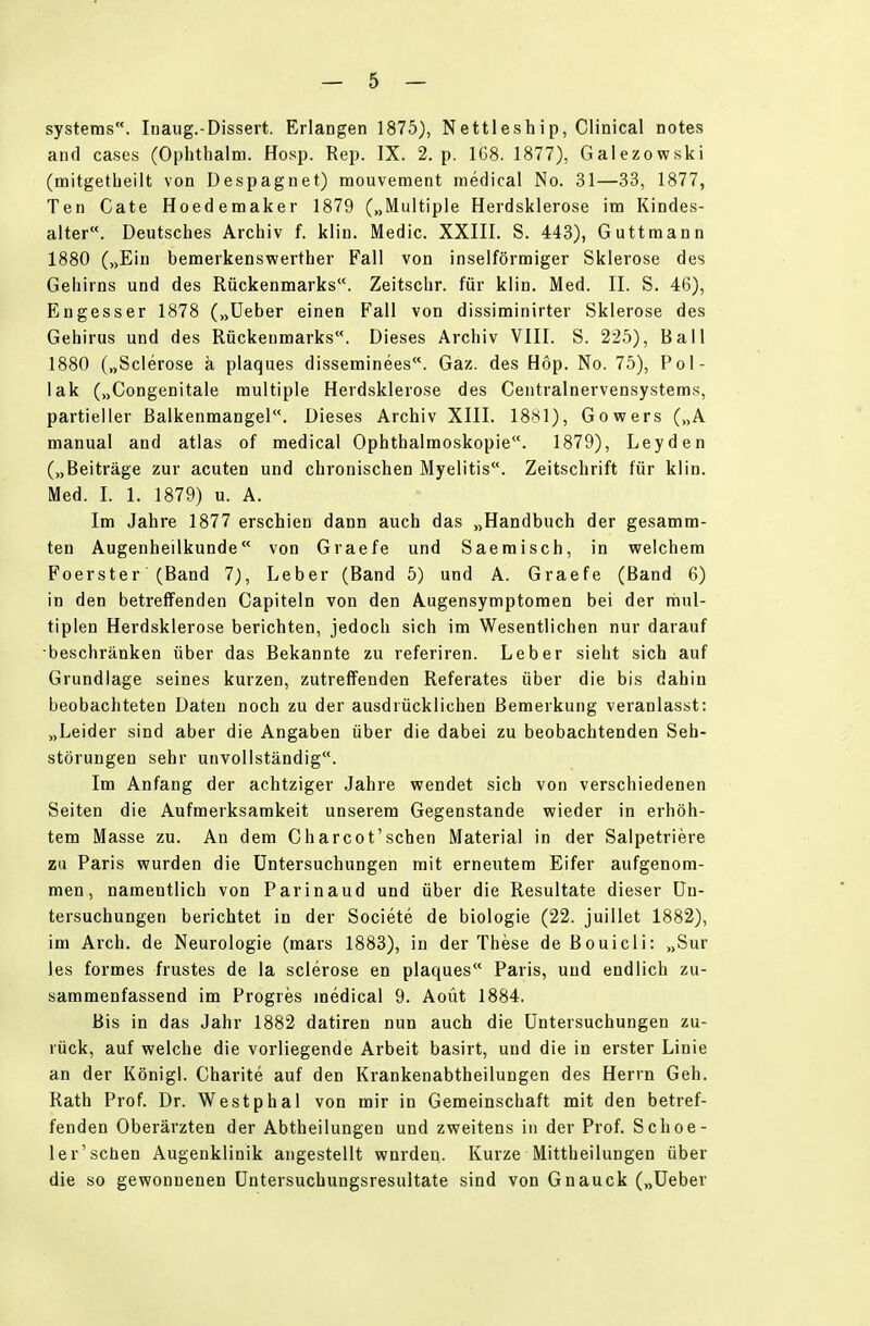 Systems. Inaug.-Dissert. Erlangen 1875), Nettleship, Clinical notes and cases (Ophthalm. Hosp. Rep. IX. 2. p. 1G8. 1877), Galezowski (noitgetbeilt von Despagnet) mouvement inedical No. 31—33, 1877, Ten Gate Hoedemaker 1879 („Multiple Herdsklerose im Kindes- alter«. Deutsches Archiv f. klin. Medic. XXIII. S. 443), Guttraann 1880 („Ein bemerkenswerther Fall von inselförmiger Sklerose des Gehirns und des Rückenmarks. Zeitschr. für klin. Med. II. S. 46), Engesser 1878 („Ueber einen Fall von dissiminirter Sklerose des Gehirus und des Rückenmarks. Dieses Archiv VIII. S. 225), Ball 1880 („Scierose ä plaques disseminees. Gaz. des Hop. No. 75), Pol- lak („Congenitale multiple Herdsklerose des Centrainervensystems, partieller Balkenmangel. Dieses Archiv XIII. 1881), Gowers („A manual and atlas of medical Ophthalmoskopie. 1879), Leyden („Beiträge zur acuten und chronischen Myelitis. Zeitschrift für klin. Med. I. 1. 1879) u. A. Im Jahre 1877 erschien dann auch das „Handbuch der gesamm- ten Augenheilkunde von Graefe und Saemisch, in welchem Foerster (Band 7), Leber (Band 5) und A. Graefe (Band 6) in den betreffenden Capiteln von den Augensymptoraen bei der mul- tiplen Herdsklerose berichten, jedoch sich im Wesentlichen nur darauf -beschränken über das Bekannte zu referiren. Leber sieht sich auf Grundlage seines kurzen, zutreffenden Referates über die bis dahin beobachteten Daten noch zu der ausdrücklichen Bemerkung veranlasst: „Leider sind aber die Angaben über die dabei zu beobachtenden Seh- störungen sehr unvollständig. Im Anfang der achtziger Jahre wendet sich von verschiedenen Seiten die Aufmerksamkeit unserem Gegenstande wieder in erhöh- tem Masse zu. An dem Charcot'schen Material in der Salpetriere zu Paris wurden die Untersuchungen mit erneutem Eifer aufgenom- men, namentlich von Parinaud und über die Resultate dieser Un- tersuchungen berichtet in der Societe de biologie (22. juillet 1882), im Arch. de Neurologie (mars 1883), in der These de Bouicli: „Sur les formes frustes de la scierose en plaques Paris, und endlich zu- sammenfassend im Progres medical 9. Aoüt 1884. Bis in das Jahr 1882 datiren nun auch die Untersuchungen zu- rück, auf welche die vorliegende Arbeit basirt, und die in erster Linie an der Königl. Charite auf den Krankenabtheilungen des Herrn Geh. Rath Prof. Dr. Westphal von mir in Gemeinschaft mit den betref- fenden Oberärzten der Abtheilungen und zweitens in der Prof. Schoe- I er'sehen Augenklinik angestellt wnrden. Kurze Mittheilungen über die so gewonnenen Untersuchungsresultate sind von Gnauck („Ueber