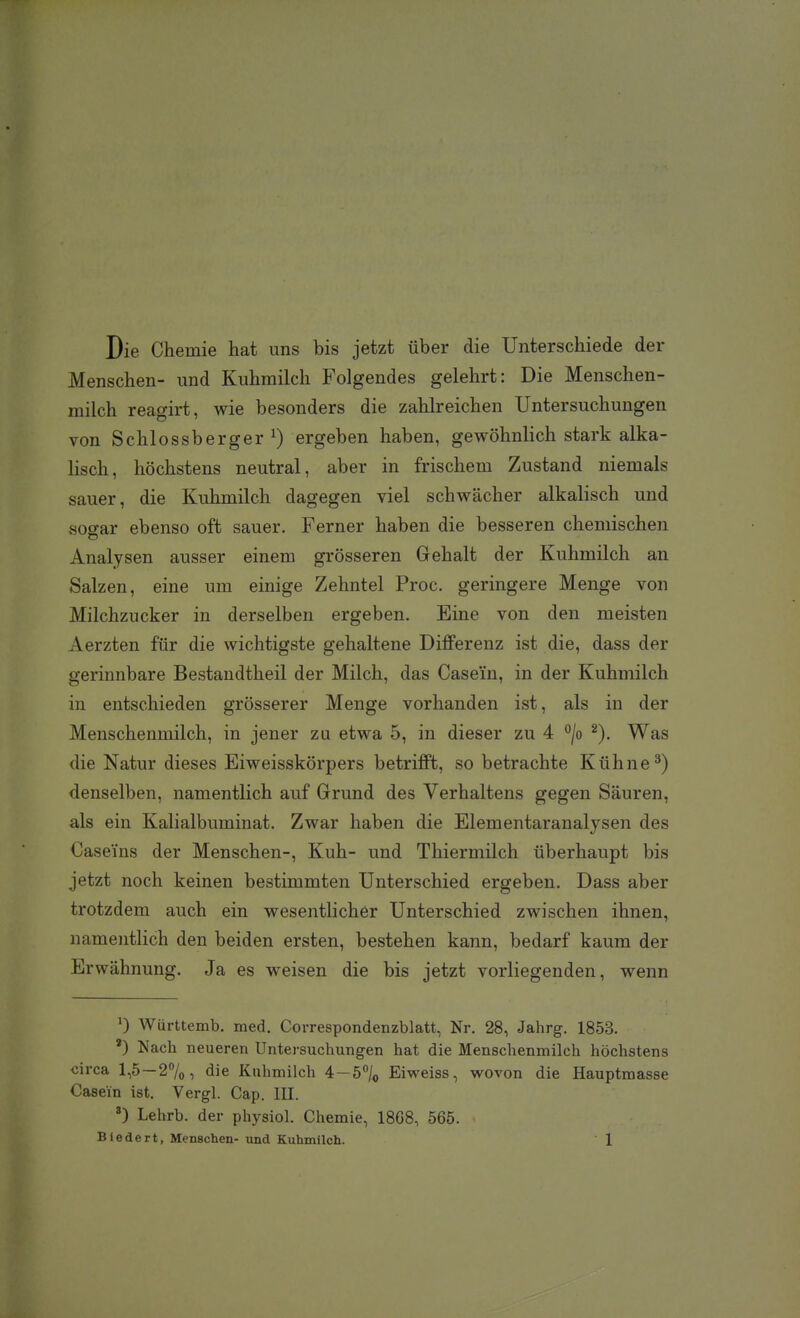 Die Chemie hat uns bis jetzt über die Unterschiede der Menschen- und Kuhmilch Folgendes gelehrt: Die Menschen- milch reagirt, wie besonders die zahlreichen Untersuchungen von Schlossberger ^) ergeben haben, gewöhnlich stark alka- lisch, höchstens neutral, aber in frischem Zustand niemals sauer, die Kuhmilch dagegen viel schwächer alkalisch und sosar ebenso oft sauer. Ferner haben die besseren chemischen Analysen ausser einem grösseren Gehalt der Kuhmilch an Salzen, eine um einige Zehntel Proc. geringere Menge von Milchzucker in derselben ergeben. Eine von den meisten Aerzten für die wichtigste gehaltene Differenz ist die, dass der gerinnbare Bestandtheil der Milch, das Case'in, in der Kuhmilch in entschieden grösserer Menge vorhanden ist, als in der Menschenmilch, in jener za etwa 5, in dieser zu 4 ^jo ^). Was die Natur dieses Eiweisskörpers betrifft, so betrachte Kühne ^) denselben, namentlich auf Grund des Verhaltens gegen Säuren, als ein Kalialbuminat. Zwar haben die Elementaranalysen des Caseins der Menschen-, Kuh- und Thiermilch überhaupt bis jetzt noch keinen bestimmten Unterschied ergeben. Dass aber trotzdem auch ein wesentlicher Unterschied zwischen ihnen, namentlich den beiden ersten, bestehen kann, bedarf kaum der Erwähnung. Ja es weisen die bis jetzt vorliegenden, wenn 0 Wiirttemb. med. Correspondenzblatt, Nr. 28, Jahrg. 1853. ') Nach neueren Untej-suchungen hat die Menschenmilch höchstens circa 1,5—27o, die Kuhmilch 4—5/o Eiweiss, wovon die Hauptraasse Casein ist. Vergl. Cap. III. ^) Lelirb. der physiol. Chemie, 1868, 565.