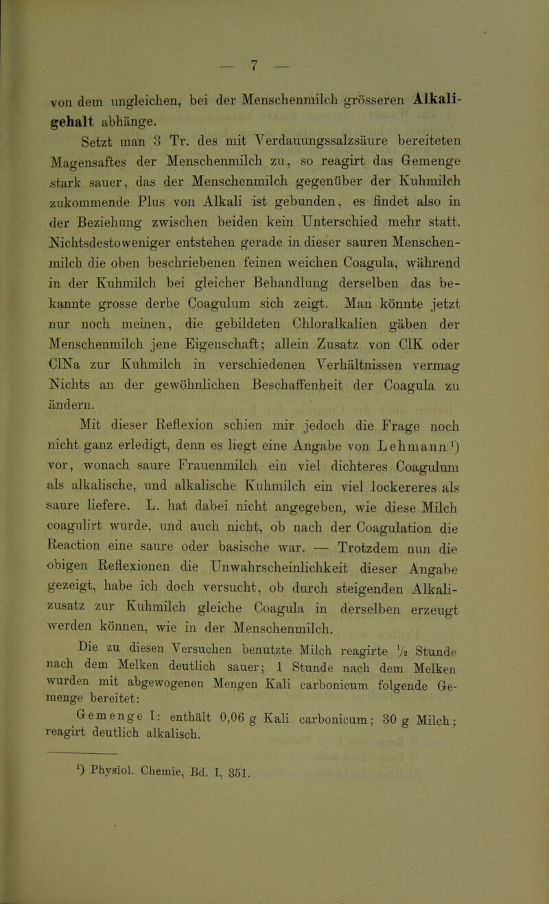 von dem ungleichen, bei der Menschenmilcli grösseren Alkali- gehalt abhänge. Setzt man 3 Tr. des mit Verdauimgssalzsäure bereiteten Magensaftes der Menschenmilch zu, so reagirt das Gemenge stark sauer, das der Menschenmilch gegenüber der Kuhmilch zukommende Plus von Alkali ist gebunden, es findet also in der Beziehung zwischen beiden kein Unterschied mehr statt. Nichtsdestoweniger entstehen gerade in dieser sauren Menschen- milch die oben beschriebenen feinen weichen Coagula, während in der Kuhmilch bei gleicher Behandlung derselben das be- kannte grosse derbe Coagulum sich zeigt. Man könnte jetzt nur noch meinen, die gebildeten Chloralkalien gäben der Menschenmilch jene Eigenschaft; allein Zusatz von CIK oder ClNa zur Kuhmilch in verschiedenen Verhältnissen vermag Nichts an der gewöhnlichen Beschaffenheit der Coagula zu ändern. Mit dieser Reflexion schien mir jedoch die Frage noch nicht ganz erledigt, denn es liegt eine Angabe von Lehmann ^) vor, wonach saure Frauenmilch ein viel dichteres Coagulum als alkalische, und alkalische Kuhmilch ein viel lockereres als saure liefere. L. hat dabei nicht angegeben, wie diese Milch coagulirt wurde, und auch nicht, ob nach der Coagulation die Reaction eine saure oder basische war. — Trotzdem nun die obigen Reflexionen die Unwahrscheinlichkeit dieser Angabe gezeigt, habe ich doch versucht, ob durch steigenden Alkali- zusatz zur Kuhmilch gleiche Coagula in derselben erzeugt werden können, wie in der Menschenmilch. Die zu diesen Versuchen benutzte Milch reagirte V2 Stunde nach dem Melken deutlich sauer; 1 Stunde nach dem Melken wurden mit abgewogenen Mengen Kali carbonicum folgende Ge- raenge bereitet: Gemenge T: enthält 0,06 g Kali carbonicum; 30g Milch; reagirt deutlich alkalisch. 0 Physiol. Chemie, Bd. I, 35^1.