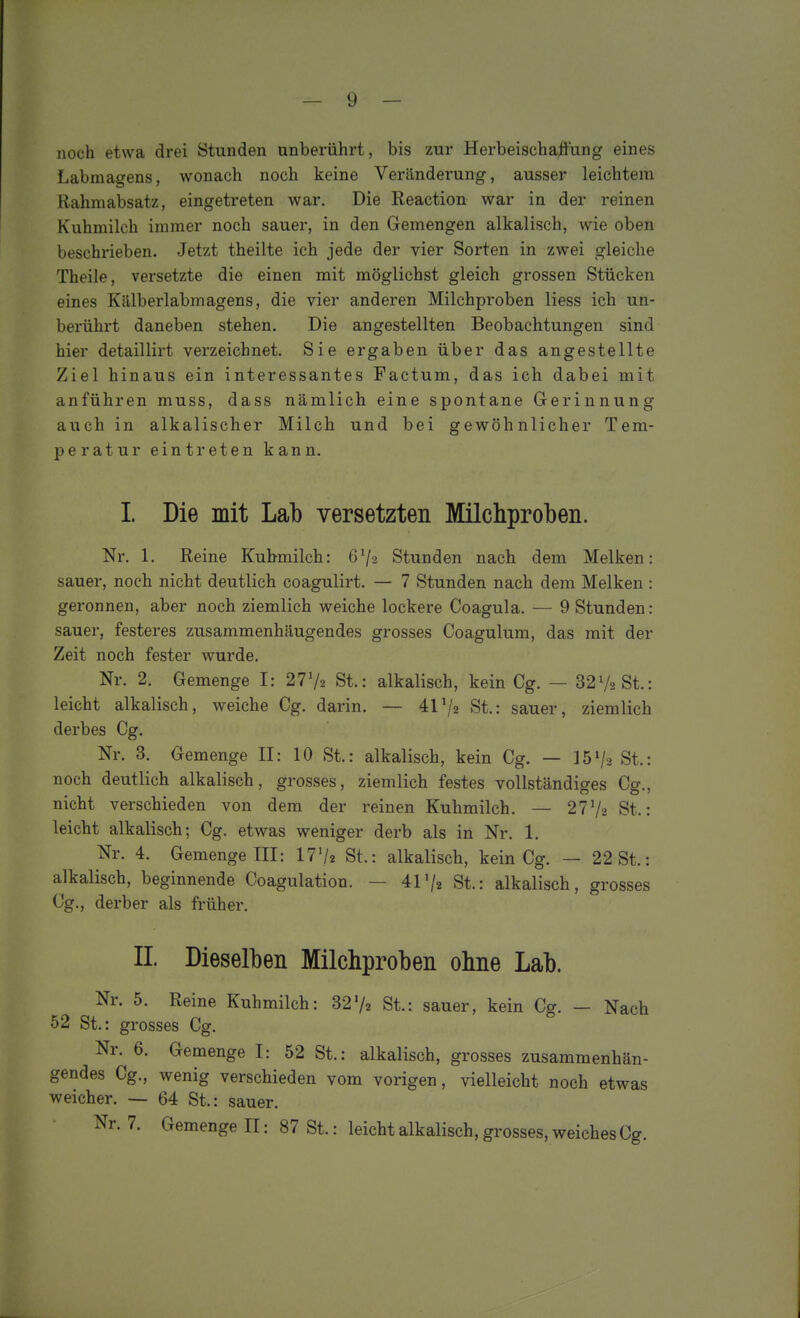 noch etwa drei Stunden unberührt, bis zur Herbeischaftung eines Labmagens, wonach noch keine Veränderung, ausser leichtem Rahmabsatz, eingetreten war. Die Reaction war in der reinen Kuhmilch immer noch sauer, in den Gemengen alkalisch, wie oben beschrieben. Jetzt theilte ich jede der vier Sorten in zwei gleiche Theile, versetzte die einen mit möglichst gleich grossen Stücken eines Kälberlabmagens, die vier anderen Milchproben Hess ich un- berührt daneben stehen. Die angestellten Beobachtungen sind hier detaillirt verzeichnet. Sie ergaben über das angestellte Ziel hinaus ein interessantes Factum, das ich dabei mit anführen muss, dass nämlich eine spontane Gerinnung auch in alkalischer Milch und bei gewöhnlicher Tem- peratur eintreten kann. I. Die mit Lab versetzten Milchproben. Nr. 1. Reine Kuhmilch: 672 Stunden nach dem Melken: sauer, noch nicht deutlich coagulirt. — 7 Stunden nach dem Melken : geronnen, aber noch ziemlich weiche lockere Coagula. — 9 Stunden: sauer, festeres zusammenhäugendes grosses Coagulum, das mit der Zeit noch fester wurde. Nr. 2. Gemenge I: 2772 St.: alkalisch, kein Cg. — 3272 St.: leicht alkalisch, weiche Cg. darin. — 4172 St.: sauer, ziemlich derbes Cg. Nr. 3. Gemenge II: 10 St.: alkalisch, kein Cg. — 1572 St.: noch deutlich alkalisch, grosses, ziemlich festes vollständiges Cg., nicht verschieden von dem der reinen Kuhmilch. — 2772 St.: leicht alkalisch; Cg. etwas weniger derb als in Nr. 1. Nr. 4. Gemenge III: I772 St.: alkalisch, kein Cg. — 22 St.: alkalisch, beginnende Coagulatiou. — 4172 St.: alkalisch, grosses Cg., derber als früher. II Dieselben Milchproben ohne Lab. Nr. 5. Reine Kuhmilch: 3272 St.: sauer, kein Cg. — Nach 52 St.: grosses Cg. Nr. 6. Gemenge I: 52 St.: alkalisch, grosses zusammenhän- gendes Cg., wenig verschieden vom vorigen, vielleicht noch etwas weicher. — 64 St.: sauer. Nr. 7. Gemenge II: 87 St.: leicht alkalisch, grosses, weiches Cg.