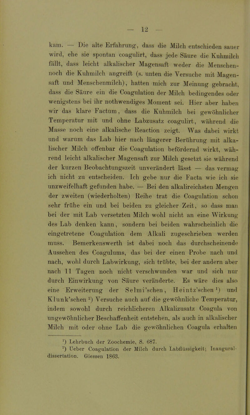 kam. — Die alte Erfahrung, dass die Milch entschieden sauer wird, ehe sie spontan coagulirt, dass jede Säure die Kuhmilcli fällt, dass leicht alkalischer Magensaft weder die Menschen- noch die Kuhmilch angreift (s. unten die Versuche mit Magen- saft und Menschenmilch), hatten mich zur Meinung gebracht, dass die Säure ein die Coagulation der Milch bedingendes oder wenigstens bei ihr nothwendiges Moment sei. Hier aber haben wir das klare Factum, dass die Kuhmilch bei gewöhnlicher Temperatur mit und ohne Labzusatz coaguHrt, während die Masse noch eine alkalische Reaction zeigt. Was dabei wirkt und warum das Lab hier nach längerer Berührung mit alka- lischer Milch offenbar die Coagulation befördernd wirkt, wäh- rend leicht alkalischer Magensaft zur Milch gesetzt sie während der kurzen Beobachtungszeit unverändert lässt — das vermag ich nicht zu entscheiden. Ich gebe nur die Facta wie ich sie unzweifelhaft gefunden habe. — Bei den alkalireichsten Mengen der zweiten (wiederholten) Reihe trat die Coagulation schon sehr frühe ein und bei beiden zu gleicher Zeit, so dass man bei der mit Lab versetzten Milch wohl nicht an eine Wirkung des Lab denken kann, sondern bei beiden wahrscheinlich die eingetretene Coagulation dem Alkali zugeschrieben werden muss. Bemerkenswerth ist dabei noch das durchscheinende Aussehen des Coagulums, das bei der einen Probe nach und nach, wohl durch Labwirkung, sich trübte, bei der andern aber nach 11 Tagen noch nicht verschwunden war und sich nur durch Einwirkuno- von Säure veränderte. Es wäre dies also eine Erweiterung der Selmi'schen, Heintz'schen M und Klunk'schen ^) Versuche auch auf die gewöhnliche Temperatur, indem sowohl durch reichlicheren Alkalizusatz Coagula von ungewöhnlicher Beschaffenheit entstehen, als auch in alkalischer Milch mit oder ohne Lab die gewöhnlichen Coagula erhalten 0 Lehrbuch der Zoochemie, S. 687. ^) Ueber Coagulation der Milch durch Labflüssigkeit; Inaugural- dissertation. Glessen 1863.