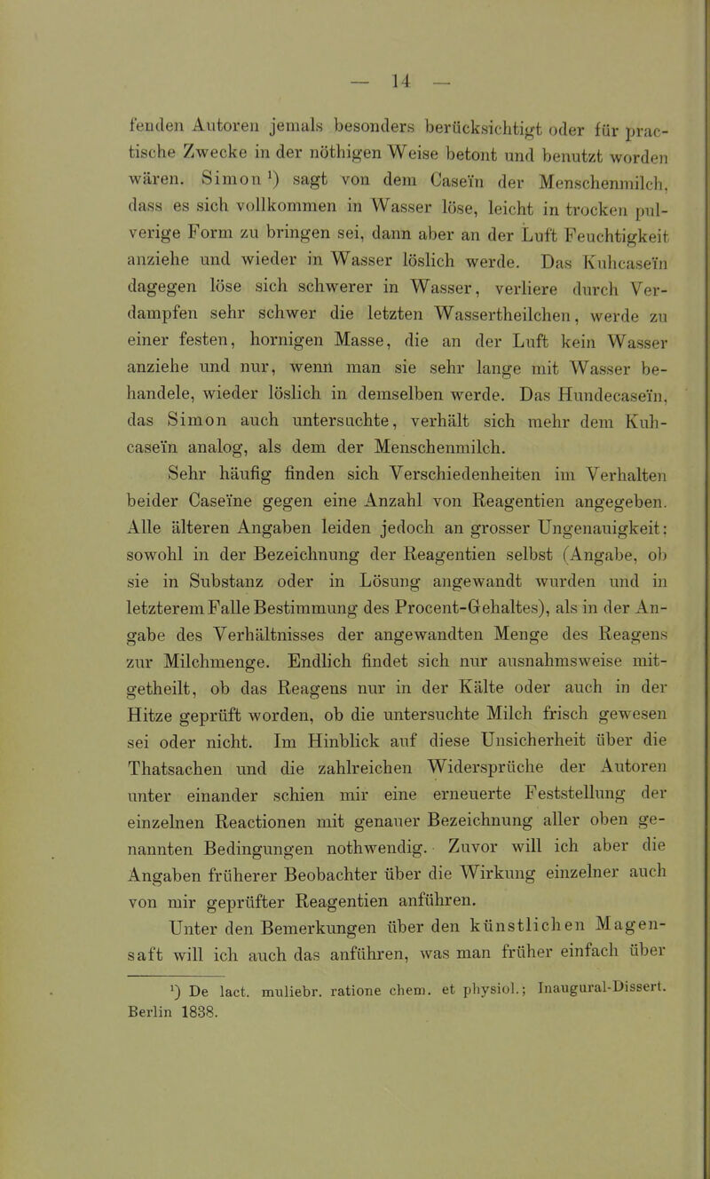 fenden Autoren jemals besonders berücksichtigt oder für prac- tische Zwecke in der nöthigen Weise betont und benutzt worden wären. Simon sagt von dem Casei'n der Menschenmilch, dass es sich vollkommen in Wasser löse, leicht in trocken pul- verige Form zu bringen sei, dann aber an der Luft Feuchtigkeit anziehe und wieder in Wasser löslich werde. Das Kuhcasein dagegen löse sich schwerer in Wasser, verliere durch Ver- dampfen sehr schwer die letzten Wassertheilchen, werde zu einer festen, hornigen Masse, die an der Luft kein Wasser anziehe und nur, wenn man sie sehr lange mit Wasser be- handele, wieder löslich in demselben werde. Das Hundecasein, das Simon auch untersachte, verhält sich mehr dem Kuh- casem analog, als dem der Menschenmilch. Sehr häufig finden sich Verschiedenheiten im Verhalten beider Caseine gegen eine Anzahl von Reagentien angegeben. Alle älteren Angaben leiden jedoch an grosser Ungenauigkeit: sowohl in der Bezeichnung der Reagentien selbst (Angabe, ol) sie in Substanz oder in Lösung angewandt wurden und in letzterem Falle Bestimmung des Procent-Gehaltes), als in der An- gabe des Verhältnisses der angewandten Menge des Reagens zur Milehmenge. Endlich findet sich nur ausnahmsweise mit- getheilt, ob das Reagens nur in der Kälte oder auch in der Hitze geprüft worden, ob die untersuchte Milch frisch gewesen sei oder nicht. Im Hinblick auf diese Unsicherheit über die Thatsachen und die zahlreichen Widersprüche der Autoren unter einander schien mir eine erneuerte Feststellung der einzelnen Reactionen mit genauer Bezeichnung aller oben ge- nannten Bedingungen nothwendig. Zuvor will ich aber die Angaben früherer Beobachter über die Wirkung einzelner auch von mir geprüfter Reagentien anführen. Unter den Bemerkungen über den künstlichen Magen- saft will ich auch das anführen, was man früher einfach über 1) De lact. miiliebr. ratione ehem. et pliysiol.; Inaugural-Dissert. Berlin 1838.