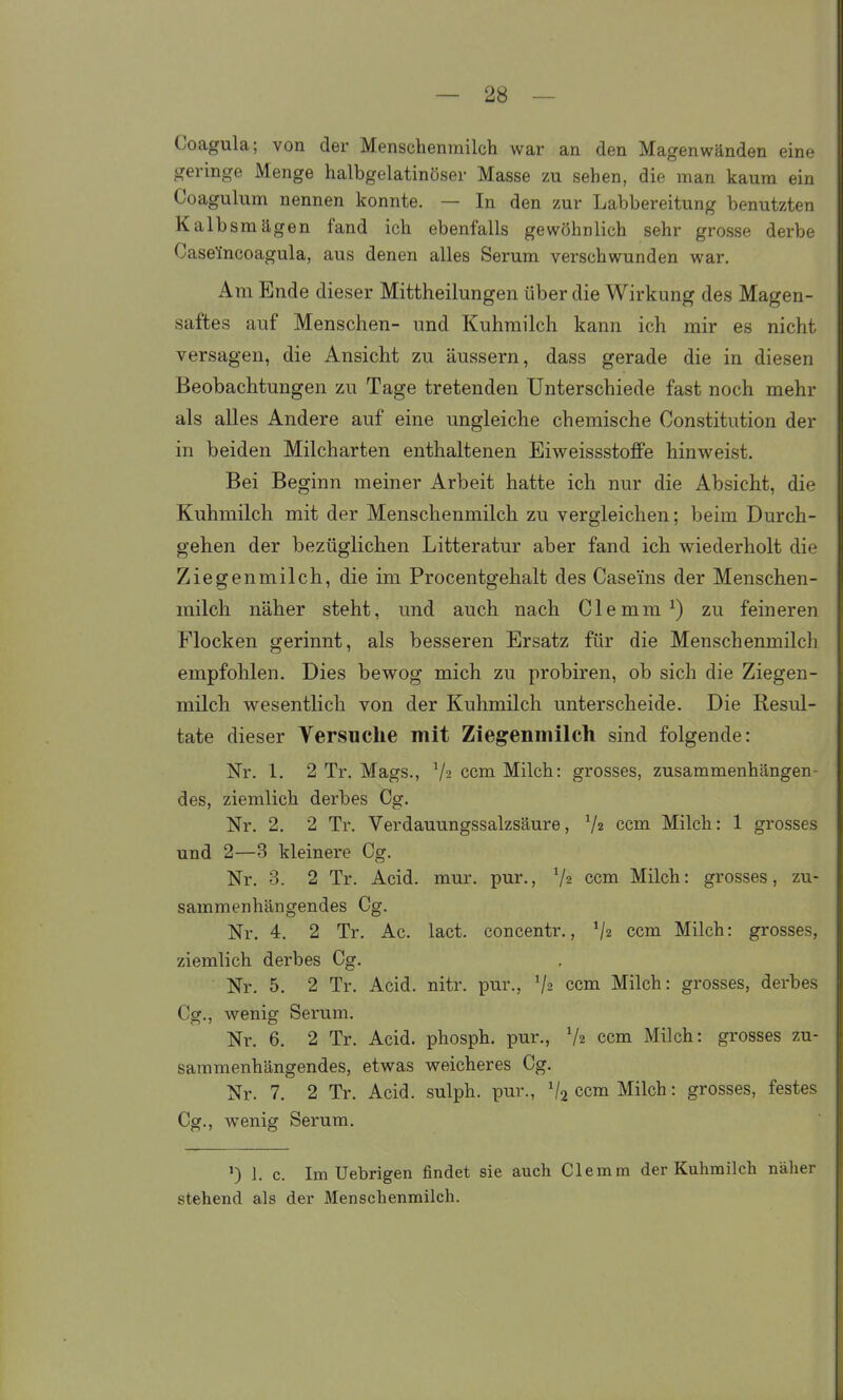 Coagula; von der Menschenmilch war an den Magenwänden eine geringe Menge halbgelatinöser Masse zu sehen, die man kaum ein Coagulum nennen konnte. — In den zur Labbereitung benutzten Kalbsraägen fand ich ebenfalls gewöhnlich sehr grosse derbe Casefncoagula, aus denen alles Serum verschwunden war. Am Ende dieser Mittheilungen über die Wirkung des Magen- saftes auf Menschen- und Kuhmilch kann ich mir es nicht versagen, die Ansicht zu äussern, dass gerade die in diesen Beobachtungen zu Tage tretenden Unterschiede fast noch mehr als alles Andere auf eine ungleiche chemische Constitution der in beiden Milcharten enthaltenen Eiweissstoffe hinweist. Bei Beginn meiner Arbeit hatte ich nur die Absicht, die Kuhmilch mit der Menschenmilcli zu vergleichen; beim Durch- gehen der bezüglichen Litteratur aber fand icli wiederholt die Ziegenmilch, die im Procentgehalt des Caseins der Menschen- milcli näher steht, und auch nach C1 e m m ^) zu feineren Flocken gerinnt, als besseren Ersatz für die Menschenmilch empfohlen. Dies bewog mich zu probiren, ob sich die Ziegen- milch wesentlich von der Kuhmilch unterscheide. Die Resul- tate dieser Versuche mit Ziegenmilch sind folgende: Nr. 1. 2 Tr. Mags., Va ccm Milch: grosses, zusammenhängen des, ziemlich derbes Cg. Nr. 2. 2 Tr. Verdauungssalzsäure, 7« ccm Milch: 1 grosses und 2—3 kleinere Cg. Nr. 3. 2 Tr. Acid. mur. pur., V2 ccm Milch: grosses, zu- sammenhängendes Cg. Nr. 4. 2 Tr. Ac. lact. concentr., V2 ccm Milch: grosses, ziemlich derbes Cg. Nr. 5. 2 Tr. Acid. nitr. pur., V2 ccm Milch: grosses, derbes Cg., wenig Serum. Nr. 6. 2 Tr. Acid. phosph. pur., V2 ccm Milch: grosses zu- sammenhängendes, etwas weicheres Cg. Nr. 7. 2 Tr. Acid. sulph. pur., V2 ccm Milch: grosses, festes Cg., wenig Serum. ') 1. c. Im Uebrigen findet sie auch Clemm der Kuhmilch näher stehend als der Menschenmilch.