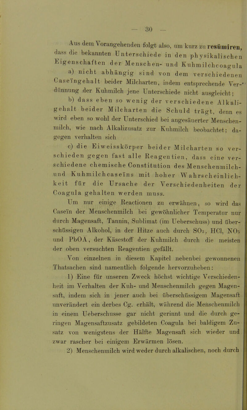 1- es Aus dem Vorangehenden folgt also, um kurz zu resüiniren, dassdie bekannten Unterschiede in den physikalischen Eigenschaften der Menschen- und Kuhmilchcoagula a) nicht abhängig sind von dem verschiedenen Caseingehalt beider Milcharten, indem entsprechende Ver- dünnung der Kuhmilch jene Unterschiede nicht ausgleicht; b) dass eben so wenig der verschiedene Alkal gehalt beider Milcharten die Schuld trägt, denn wird eben so wohl der Unterschied bei angesäuerter Menschen- milch, wie nach Alkalizusatz zur Kuhmilch beobachtet; da- gegen verhalten sich c) die Eiweisskörper beider Milcharten so ver- schieden gegen fast alle Reagentien, dass eine ver- schiedene chemische Constitution des Menschenmilch- und Kuhmilchcasei'ns mit hoher Wahrscheinlich- keit für die Ursache der Verschiedenheiten der Coagula gehalten werden muss. Um nur einige Reactionen zu erwähnen, so wird das Casein der Menschenmilch bei gewöhnlicher Temperatur nur durch Magensaft, Tannin, Sublimat (im Ueberschuss) und über- schüssigen Alkohol, in der Hitze auch durch SO3, HCl, NO5 und PbOA, der KäsestofP der Kuhmilch durch die meisten der oben versuchten Reagentien gefällt. Von einzelnen in diesem Kapitel nebenbei gewonnenen Thatsachen sind namentlich folgende hervorzuheben: 1) Eine für unseren Zweck höchst wichtige Verschieden- heit im Verhalten der Kuh- und Menschenmilch gegen Magen- saft, indem sich in jener auch bei überschüssigem Magensaft unverändert ein derbes Cg. erhält, während die Menschenmilch in einem Ueberschusse gar nicht gerinnt und die durch ge- ringen Magensaftzusatz gebildeten Coagula bei baldigem Zu- satz von wenigstens der Hälfte Magensaft sich wieder und zwar rascher bei einigem Erwärmen lösen. 2) Menschenmilch wird weder durch alkalischen, noch durch