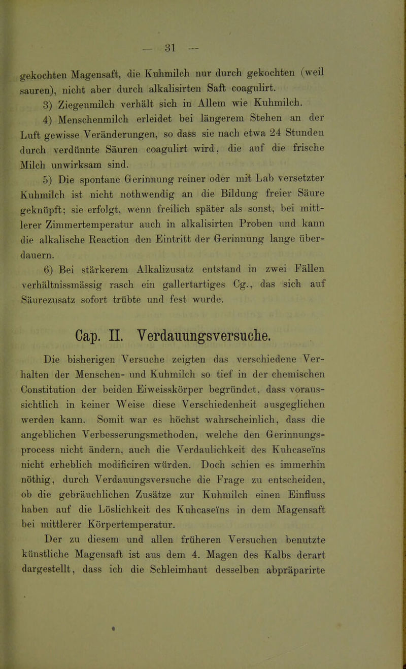 gekochten Magensaft, die Kuhmilch nur durch gekochten (weil sauren), nicht aber durch alkalisirten Saft coagulirt. 8) Ziegenmilch verhält sich in Allem wie Kuhmilch, 4) Menschenmilch erleidet bei längerem Stehen an der Luft gewisse Veränderungen, so dass sie nach etwa 24 Stunden durch verdünnte Säuren coagulirt wird, die auf die frische Milch unwirksam sind. 5) Die spontane Gerinnung reiner oder mit Lab versetzter Kuhmilch ist nicht nothwendig an die Bildung freier Säure geknüpft; sie erfolgt, wenn freilich später als sonst, bei mitt- lerer Zimmertemperatur auch in alkalisirten Proben und kann die alkalische Reaction den Eintritt der Gerinnung lange über- dauern. 6) Bei stärkerem Alkalizusatz entstand in zwei Fällen verhältnissmässig rasch ein gallertartiges Gg., das sich auf Säurezusatz sofort trübte und fest wurde. Cap. II. Verdaunngsversnclie. Die bisherigen Versuche zeigten das verschiedene Ver- halten der Menschen- und Kuhmilch so tief in der chemischen Constitution der beiden Eiweisskörper begründet, dass voraus- sichtlich in keiner Weise diese Verschiedenheit ausgeglichen werden kann. Somit war es höchst wahrscheinlich, dass die angeblichen Verbesserungsmethoden, welche den Gerinnungs- process nicht ändern, auch die Verdaulichkeit des Kuhcaseins nicht erheblich modificiren würden. Doch schien es immerhin nöthig, durch Verdauungsversuche die Frage zu entscheiden, ob die gebräuchlichen Zusätze zur Kuhmilch einen Einfluss haben auf die Löslichkeit des Kuhcaseins in dem Magensaft bei mittlerer Körpertemperatur. Der zu diesem und allen früheren Versuchen benutzte künstliche Magensaft ist aus dem 4. Magen des Kalbs derart dargestellt, dass ich die Schleimhaut desselben abpräparirte