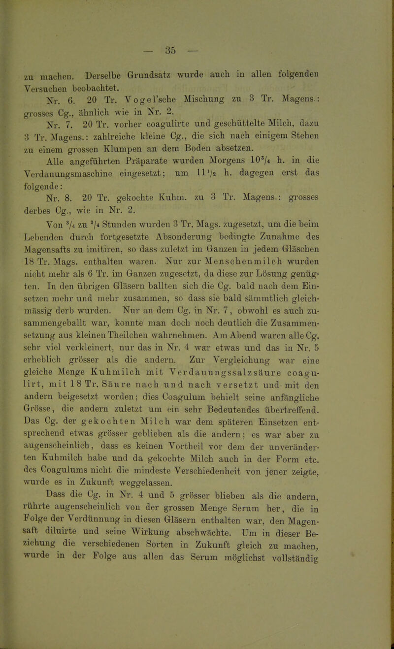 zu machen. Derselbe Grundsatz wurde auch in allen folgenden Versuchen beobachtet. Nr. 6. 20 Tr. VogeTsche Mischung zu 3 Tr. Magens.: grosses Cs., llhnlich wie in Nr. 2. Nr. 7. 20 Tr. vorher coagulirte und geschüttelte Milch, dazu 3 Tr. Magens.: zahlreiche kleine Gg., die sich nach einigem Stehen zu einem grossen Klumpen an dem Boden absetzen. Alle angeführten Präparate wurden Morgens 10'/4 h. in die Verdauungsmaschine eingesetzt; um 11 Va h. dagegen erst das folgende: Nr. 8. 20 Tr. gekochte Kuhm. zu 3 Tr. Magens.: grosses derbes Gg., wie in Nr. 2. Von zu ^1* Stunden wurden 3 Tr. Mags. zugesetzt, um die beim Lebenden durch fortgesetzte Absonderung bedingte Zunahme des Magensafts zu imitiren, so dass zuletzt im Ganzen in jedem Gläschen 18 Tr. Mags. enthalten waren. Nur zur Menschenmilch wurden nicht mehr als 6 Tr. im Ganzen zugesetzt, da diese zur Lösung genüg- ten. In den übrigen Gläsern ballten sich die Gg. bald nach dem Ein- setzen mehr und mehr zusammen, so dass sie bald sämmtlich gleich- massig derb wurden. Nur an dem Gg. in Nr. 7, obwohl es auch zu- sammengeballt war, konnte man doch noch deutlich die Zusammen- setzung aus kleinen Theilchen wahrnehmen. Am Abend waren alle Gg. sehr viel verkleinert, nur das in Nr. 4 war etwas und das in Nr. 5 erheblich grösser als die andern. Zur Vergleichung war eine gleiche Menge Kuhmilch mit Verdauungssalzsäure coagu- lirt, mit 1 8 Tr. Säure nach und nach versetzt und mit den andern beigesetzt worden; dies Coagulum behielt seine anfängliche Grösse, die andern zuletzt um ein sehr Bedeutendes übertreffend. Das Cg. der gekochten Milch war dem späteren Einsetzen ent- sprechend etwas grösser geblieben als die andern; es war aber zu augenscheinlich, dass es keinen Vortheil vor dem der unveränder- ten Kuhmilch habe und da gekochte Milch auch in der Form etc. des Coagulums nicht die mindeste Verschiedenheit von jener zeigte, wurde es in Zukunft weggelassen, Dass die Gg. in Nr. 4 und 5 grösser blieben als die andern, rührte augenscheinlich von der grossen Menge Serum her, die in Folge der Verdünnung in diesen Gläsern enthalten war, den Magen- saft diluirte und seine Wirkung abschwächte. Um in dieser Be- ziehung die verschiedenen Sorten in Zukunft gleich zu machen, wurde in der Folge aus allen das Serum möglichst vollständig