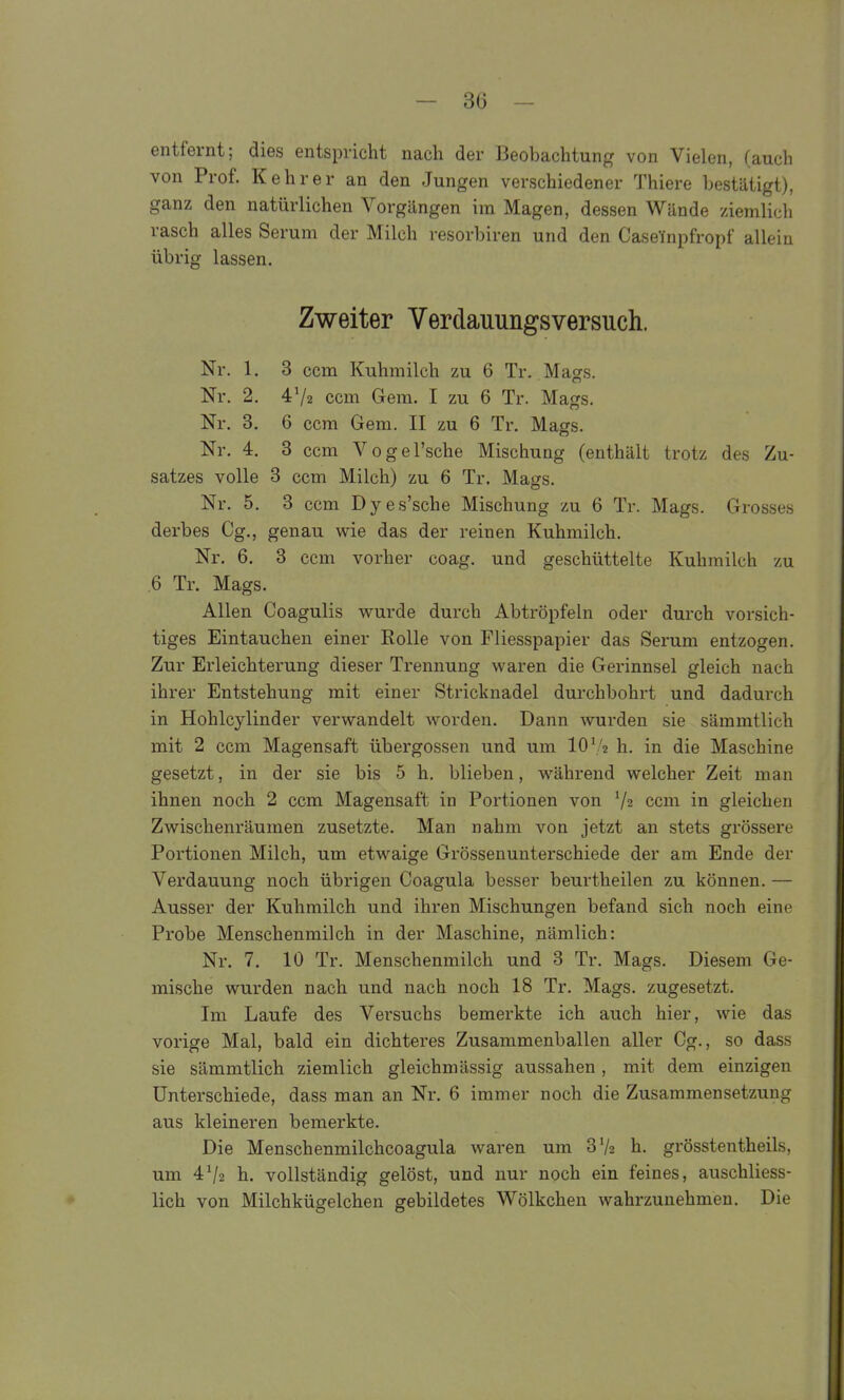 entfernt; dies entspricht nach der Beobachtung von Vielen, (auch von Prof. Kehr er an den Jungen verschiedener Thiere bestätigt), ganz den natürlichen Vorgängen im Magen, dessen Wände ziemlich rasch alles Serum der Milch resorbiren und den Caseinpfropf allein übrig lassen. Zweiter Verdauungsversuch. Nr. 1. 3 ccm Kuhmilch zu 6 Tr. Mags. Nr. 2. 4V2 ccm Gem. I zu 6 Tr. Mags. Nr. 3. 6 ccm Gem. II zu 6 Ti\ Masrs. Nr. 4. 3 ccm Vogel'sche Mischung (enthält trotz des Zu- satzes volle 3 ccm Milch) zu 6 Tr. Mags. Nr. 5. 3 ccm Dyes'sche Mischung zu 6 Tr. Mags. Grosses derbes Cg., genau wie das der reinen Kuhmilch. Nr. 6. 3 ccm vorher coag. und geschüttelte Kuhmilch zu 6 Tr. Mags. Allen Coagulis vi^urde durch Abtröpfeln oder durch vorsich- tiges Eintauchen einer Rolle von Fliesspapier das Serum entzogen. Zur Erleichterung dieser Trennung waren die Gerinnsel gleich nach ihrer Entstehung mit einer Stricknadel durchbohrt und dadurch in Hohlcylinder verwandelt worden. Dann wurden sie sämmtlich mit 2 ccm Magensaft Übergossen und um 10'/2 h. in die Maschine gesetzt, in der sie bis 5 h. blieben, während welcher Zeit man ihnen noch 2 ccm Magensaft in Portionen von Vz ccm in gleichen Zwischenräumen zusetzte. Man nahm von jetzt an stets grössere Portionen Milch, um etwaige Grössenunterschiede der am Ende der Verdauung noch übrigen Coagula besser beurtheilen zu können. — Ausser der Kuhmilch und ihren Mischungen befand sich noch eine Probe Menschenmilch in der Maschine, nämlich: Nr. 7. 10 Tr. Menschenmilch und 3 Tr. Mags. Diesem Ge- mische wurden nach und nach noch 18 Tr. Mags. zugesetzt. Im Laufe des Versuchs bemerkte ich auch hier, wie das vorige Mal, bald ein dichteres Zusammenballen aller Gg., so dass sie sämmtlich ziemlich gleichmässig aussahen , mit dem einzigen Unterschiede, dass man an Nr. 6 immer noch die Zusammensetzung aus kleineren bemerkte. Die Menschenmilchcoagula waren um SVz h. grösstentheils, um 4^2 h. vollständig gelöst, und nur noch ein feines, auschliess- ' lieh von Milchkügelchen gebildetes Wölkchen wahrzunehmen. Die