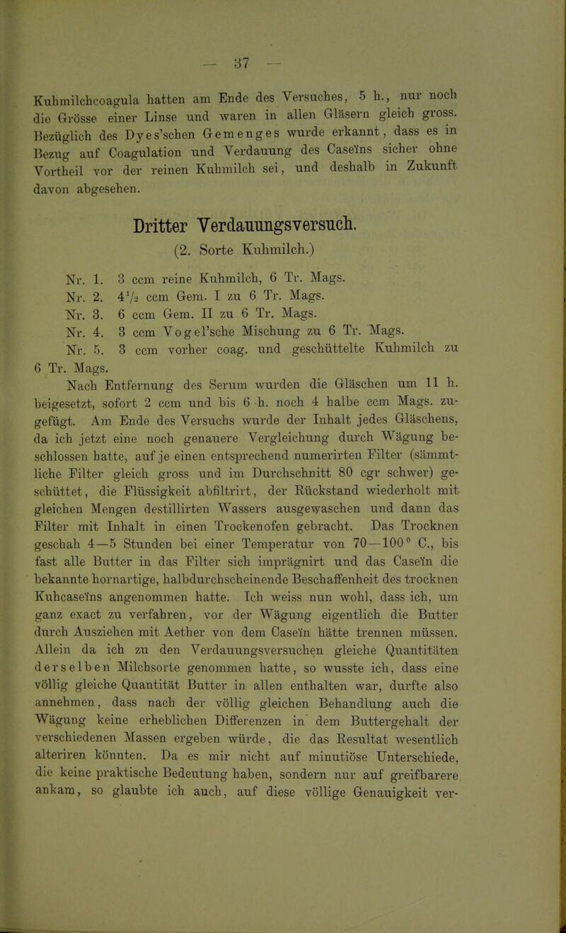 Kubmilchcoagula hatten am Ende des Versuches, 5 h., nur noch die Grösse einer Linse und waren in allen Gläsern gleich gross. Bezüglich des Dyes'schen Gemenges wurde erkannt, dass es in Bezi;g auf Coagulation und Verdauung des Casefns sicher ohne Vortheil vor der reinen Kuhmilch sei, und deshalb in Zukunft davon abgesehen. Dritter Verdauimgsversucli. (2. Sorte Kuhmilch.) Nr. 1. 3 ccm reine Kuhmilch, 6 Tr. Mags. Nr. 2. 47-2 ccm Gem. I zu 6 Tr. Mags. Nr. 3. 6 ccm Gem. II zu 6 Tr. Mags. Nr. 4. 3 ccm Vogel'sche Mischung zu 6 Tr. Mags. Nr. 5. 3 ccm vorher coag. und geschüttelte Kuhmilch zu fi Tr. Mags. Nach Entfernung des Serum wurden die Gläschen um 11 h. beigesetzt, sofort 2 ccm und bis 6 h. noch 4 halbe ccm Mags. zu- gefügt. Am Ende des Versuchs wurde der Inhalt jedes Gläschens, da ich jetzt eine noch genauere Vergleichung durch Wägung be- schlossen hatte, auf je einen entsprechend numerirten Filter (sämmt- liche Filter gleich gross und im Durchschnitt 80 cgr schwer) ge- schüttet, die Flüssigkeit abfiltrirt, der Rückstand wiederholt mit gleichen Mengen destillirten Wassers ausgewaschen und dann das Filter mit Inhalt in einen Trockenofen gebracht. Das Trocknen geschah 4—5 Stunden bei einer Temperatur von 70 —100° C, bis fast alle Butter in das Filter sich imprägnirt und das CaseYn die bekannte hornartige, halbdurchscheinende Beschaffenheit des trocknen Kuhcaseins angenommen hatte. Ich weiss nun wohl, dass ich, um ganz exact zu verfahren, vor der Wägung eigentlich die Butter durch Ausziehen mit Aether von dem Caseün hätte trennen müssen. Allein da ich zu den Verdauungsversuchen gleiche Quantitäten derselben Milchsorte genommen hatte, so wusste ich, dass eine völlig gleiche Quantität Butter in allen enthalten war, durfte also annehmen, dass nach der völlig gleichen Behandlung auch die Wägung keine erheblichen Differenzen in' dem Buttergehalt der verschiedenen Massen ergeben würde, die das Resultat wesentlich alteriren könnten. Da es mir nicht auf minutiöse Unterschiede, die keine praktische Bedeutung haben, sondern nur auf greifbarere ankam, so glaubte ich auch, auf diese völlige Genauigkeit ver-