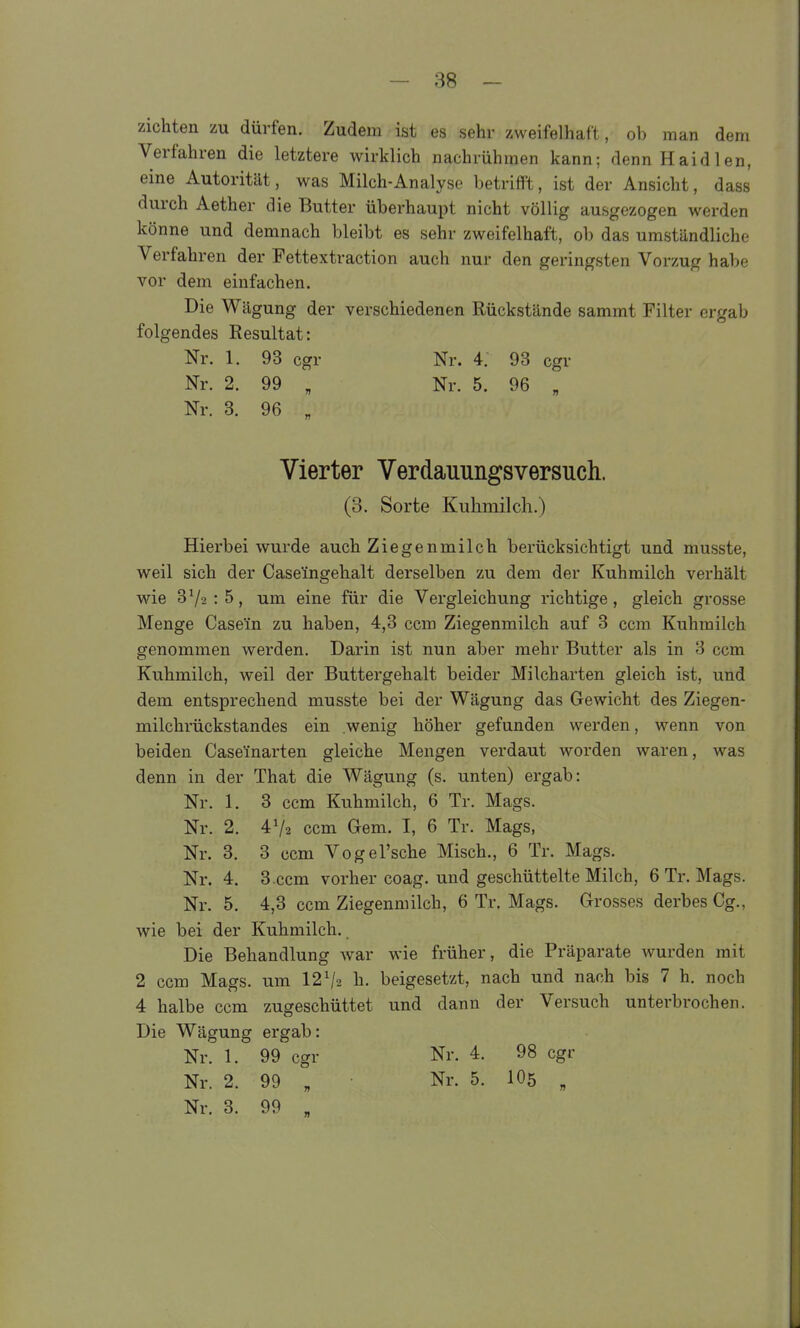 ziehten zu dürfen. Zudem ist es sehr zweifelhaft, ob man dem Verfahren die letztere wirklich nachrühmen kann; denn Haidien, eine Autorität, was Milch-Analyse betrifft, ist der Ansicht, dass durch Aether die Butter überhaupt nicht völlig ausgezogen werden könne und demnach bleibt es sehr zweifelhaft, ob das umständliche Verfahren der Fettextraction auch nur den geringsten Vorzug habe vor dem einfachen. Die Wägung der verschiedenen Rückstände sammt Filter ergab folgendes Resultat: Nr. 1. 93 cgr Nr. 4. 93 cgr Nr. 2. 99 „ Nr. 5. 96 „ Nr. 8. 96 „ Vierter Verdauungsversuch. (3. Sorte Kuhmilch.) Hierbei wurde auch Ziegenmilch berücksichtigt und musste, weil sich der Case'ingehalt derselben zu dem der Kuhmilch verhält wie 372:5, um eine für die Vergleichung richtige, gleich grosse Menge Case'in zu haben, 4,3 ccm Ziegenmilch auf 3 ccm Kuhmilch genommen werden. Darin ist nun aber mehr Butter als in 3 ccm Kuhmilch, weil der Buttergehalt beider Milcharten gleich ist, und dem entsprechend musste bei der Wägung das Gewicht des Ziegen- milchrückstandes ein wenig höher gefunden werden, wenn von beiden Case'inarten gleiche Mengen verdaut worden waren, was denn in der That die Wägung (s. unten) ergab: Nr. 1. 3 ccm Kuhmilch, 6 Tr. Mags. Nr. 2. 4V2 ccm Gem. I, 6 Tr. Mags, Nr. 3. 3 ccm Vogel'sche Misch., 6 Tr. Mags. Nr. 4. 3.ccm vorher coag. und geschüttelte Milch, 6 Tr. Mags. Nr. 5. 4,3 ccm Ziegenmilch, 6 Tr. Mags. Grosses derbes Gg., wie bei der Kuhmilch.. Die Behandlung war wie früher, die Präparate wurden mit 2 ccm Mags. um 12^2 h. beigesetzt, nach und nach bis 7 h. noch 4 halbe ccm zugeschüttet und dann der Versuch unterbrochen. Die Wägung ergab: Nr. 1. 99 cgr Nr. 4. 98 cgr Nr. 2. 99 „ Nr. 5. IO5 „ Nr. 3. 99 „