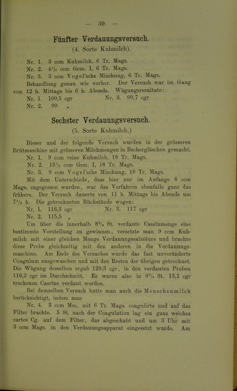 Fünfter Verdauungsversuch. (4. Sorte Kulunilch). Nr. 1. 3 ccm Kuhmilch, 6 Tr. Mags. Nr. 2. 4V2 ccm Gem. I, 6 Tr. Mags. Nr. 3. 3 ccm Vogel'sche Mischung, 6 Tr. Mags. Behandlung genau wie vorher. Der Versuch war im Gang von 12 h. Mittags bis 6 h. Abends. Wägungsresultate: Nr. 1. 100,5 cgr Nr. 3. 99,7 cgr Nr. 2. 99 „ Sechster Verdauungsversuch. (5. Sorte Kuhmilch.) Dieser und der folgende Versuch wurden in der grösseren Brütmaschine mit grösseren Milchmengen in Bechergläschen gemacht. Nr. 1. 9 ccm reine Kuhmilch, 18 Tr. Mags. Nr. 2. 13V2 ccm Gem. I, 18 Tr. Mags. Nr. 3. 9 ccm Vogel'sche Mischung, 18 Tr. Mags. Mit dem Unterschiede, dass hier nur im Anfange 6 ccm Mags. zugegossen wurden, war das Verfahren ebenfalls ganz das frühere. Der Versuch dauerte von 11h. Mittags bis Abends um 7^4 h. Die getrockneten Rückstände wogen: Nr. 1. 116,3 cgr Nr. 3. 117 cgr Nr. 2. 115,5 „ Um über die innerhalb 8^4 St. verdaute Casemmenge eine bestimmte Vorstellung zu gewinnen, versetzte man 9 ccm Kuh- milch mit einer gleichen Menge Verdauungssalzsäure und brachte diese Probe gleichzeitig mit den anderen in die Verdauungs- maschine. Am Ende des Versuches wurde das fast unveränderte Coagulum ausgewaschen und mit den Resten der übrigen getrocknet. Die Wägung desselben ergab 129,3 cgr, in den verdauten Proben 116,2 cgr im Durchschnitt. Es waren also in 8^4 St. 13,1 cgr trockenen Casefns verdaut worden. Bei demselben Versuch hatte man auch die Menschenmilch berücksichtigt, indem man Nr. 4. 3 ccm Mm. mit 6 Tr. Mags. coagulirte und auf das Filter brachte. 5 St. nach der Coagulation lag ein ganz weiches zartes Cg. auf dem Filter, das abgeschabt und um 3 Uhr mit 3 ccm Mags. in den Verdauungsapparat eingesetzt wurde. Am