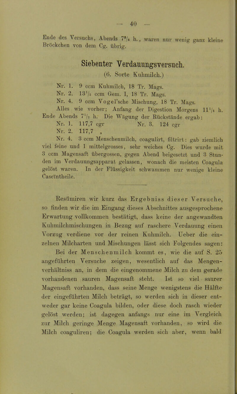 Ende des Versuchs, Abends Tji h., waren nur wenig ganz kleine Bröckchen von dem Cg. übrig. Siebenter Verdauungsversuch. (6. Sorte KuhmilcL.) Nr. 1. 9 ccm Kuhmilch, 18 Tr. Mags. Nr. 2. 13^2 ccm Gem. I, 18 Tr. Mags. Nr. 4. 9 ccm Vogel'sche Mischung, 18 Tr. Mags. Alles wie vorher; Anfang der Digestion Morgens UV* h. Ende Abends 7^2 h. Die Wägung der Rückstände ergab: Nr. 1. 117,7 cgr Nr. 3. 124 cgr Nr. 2. 117,7 „ Nr. 4. 3 ccm Menschenmilch, coagulirt, filtrirt: gab ziemlich viel feine und 1 mittel grosses, sehr weiches Cg. Dies wurde mit 3 ccm Magensaft Übergossen, gegen Abend beigesetzt und 3 Stun- den im Verdauungsapparat gelassen, wonach die meisten Coagula gelöst waren. In der Flüssigkeit schwammen nur wenige kleine Case'intheile. Resümiren wir kurz das Ergebniss dieser Versuche, so finden wir die im Eingang dieses Abschnittes ausgesprochene Erwartung vollkommen bestätigt, dass keine der angewandten Kuhmilchmischungen in Bezug auf raschere Verdauung einen Vorzug verdiene vor der reinen Kuhmilch, lieber die ein- zelnen Milcharten und Mischungen lässt sich Folgendes sagen: Bei der Menschenmilch kommt es, wie die auf S, 25 angeführten Versuche zeigen, wesentlich auf das Mengen- verhältniss an, in dem die eingenommene Milch zu dem gerade vorhandenen sauren Magensaft steht. Ist so viel saurer Magensaft vorhanden, dass seine Menge wenigstens die Hälfte der eingeführten Milch beträgt, so werden sich in dieser ent- weder gar keine Coagula bilden, oder diese doch rasch wieder gelöst werden; ist dagegen anfangs nur eine im Vergleich zur Milch geringe Menge Magensaft vorhanden, so wird die Milch coaguliren; die Coagula werden sich aber, wenn bald