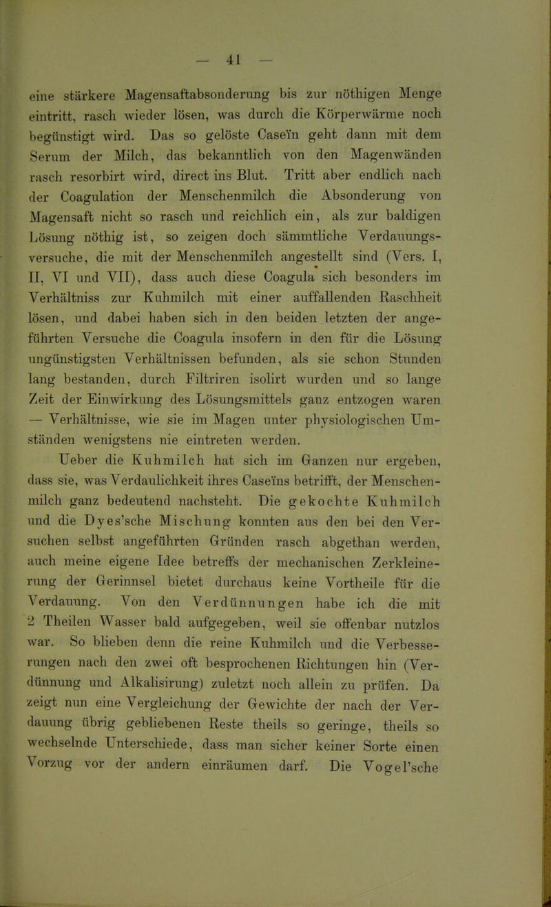 eine stärkere Magensaftabsonderimg bis zur nöthigen Menge eintritt, rasch wieder lösen, was durch die Körperwärme noch loegttnstigt wird. Das so gelöste Casein geht dann mit dem Serum der Milch, das bekanntlich von den Magenwänden rasch resorbirt wird, direct ins Blut. Tritt aber endlich nach der Coagulation der Menschenmilch die Absonderung von Magensaft nicht so rasch und reichlich ein, als zur baldigen Jjösung nöthig ist, so zeigen doch sämmtliche Verdauungs- versuche, die mit der Menschenmilch angestellt sind (Vers. I, II, VI und VII), dass auch diese Coagula sich besonders im Verhältniss zur Kuhmilch mit einer auffallenden Raschheit lösen, und dabei haben sich in den beiden letzten der ange- führten Versuche die Coagula insofern in den für die Lösung ungünstigsten Verhältnissen befunden, als sie schon Stimden lang bestanden, durch Filtriren isolirt wurden und so lange Zeit der Einwirkung des Lösungsmittels ganz entzogen waren — Verhältnisse, wie sie im Magen unter physiologischen Um- ständen wenigstens nie eintreten werden. Ueber die Kuhmilch hat sich im Ganzen nur ergeben, dass sie, was Verdaulichkeit ihres Caseins betrifft, der Menschen- milch ganz bedeutend nachsteht. Die gekochte Kuhmilch und die Dyes'sche Mischung konnten aus den bei den Ver- suchen selbst angeführten Gründen rasch abgethan werden, auch meine eigene Idee betreffs der mechanischen Zerkleine- rung der Gerinnsel bietet durchaus keine Vortheile für die Verdauung. Von den Verdünnungen habe ich die mit 2 Theilen Wasser bald aufgegeben, weil sie offenbar nutzlos war. So bheben denn die reine Kuhmilch und die Verbesse- rungen nach den zwei oft besprochenen Richtungen hin (Ver- dünnung und Alkalisirung) zuletzt noch allein zu prüfen. Da zeigt nun eine Vergleichung der Gewichte der nach der Ver- dauung übrig gebliebenen Reste theils so geringe, theils so wechselnde Unterschiede, dass man sicher keiner Sorte einen Vorzug vor der andern einräumen darf. Die Vogel'sche