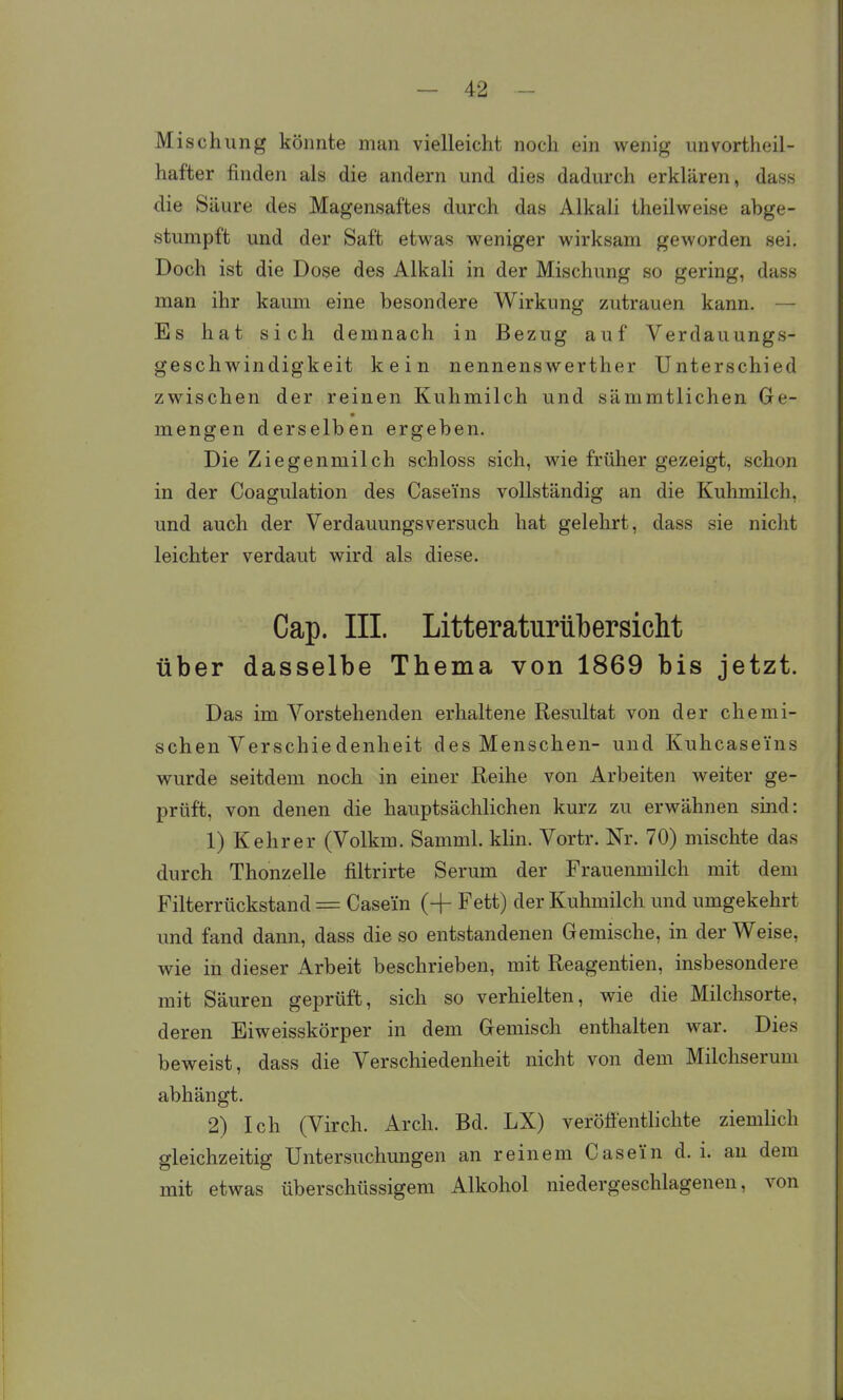 Mischung könnte man vielleicht noch ein wenig unvortheil- hafter finden als die andern und dies dadurch erklären, dass die Säure des Magensaftes durch das Alkali theilweise abge- stumpft und der Saft etwas weniger wirksam geworden sei. Doch ist die Dose des Alkali in der Mischung so gering, dass man ihr kaum eine besondere Wirkung zutrauen kann. — Es hat sich demnach in Bezug auf Verdauungs- geschwindigkeit kein nennenswerther Unterschied zwischen der reinen Kuhmilch und sämmtlichen Ge- mengen derselben ergeben. Die Ziegenmilch schloss sich, wie früher gezeigt, schon in der Coagulation des Caseins vollständig an die Kuhmilch, und auch der Verdauungsversuch hat gelehrt, dass sie nicht leichter verdaut wird als diese. Cap. III. Litteraturübersicht über dasselbe Thema von 1869 bis jetzt. Das im Vorstehenden erhaltene Resultat von der chemi- schen Verschie denheit des Menschen- und Kuhcase'ins wurde seitdem noch in einer Reihe von Arbeiten weiter ge- prüft, von denen die hauptsächlichen kurz zu erwähnen sind: 1) Kehr er (Volkm. Samml. klin. Vortr. Nr. 70) mischte das durch Thonzelle filtrirte Serum der Frauenmilch mit dem Filterrückstand = Casei'n (-f Fett) der Kuhmilch und umgekehrt imd fand dann, dass die so entstandenen Gemische, in der Weise, wie in dieser Arbeit beschrieben, mit Reagentien, insbesondere mit Säuren geprüft, sich so verhielten, wie die Milchsorte, deren Eiweisskörper in dem Gemisch enthalten war. Dies beweist, dass die Verschiedenheit nicht von dem Milchserum abhängt. 2) Ich (Virch. Arch. Bd. LX) veröffentlichte zienüich gleichzeitig Untersuchungen an reinem Caseün d. i. an dem mit etwas überschüssigem Alkohol niedergeschlagenen, von