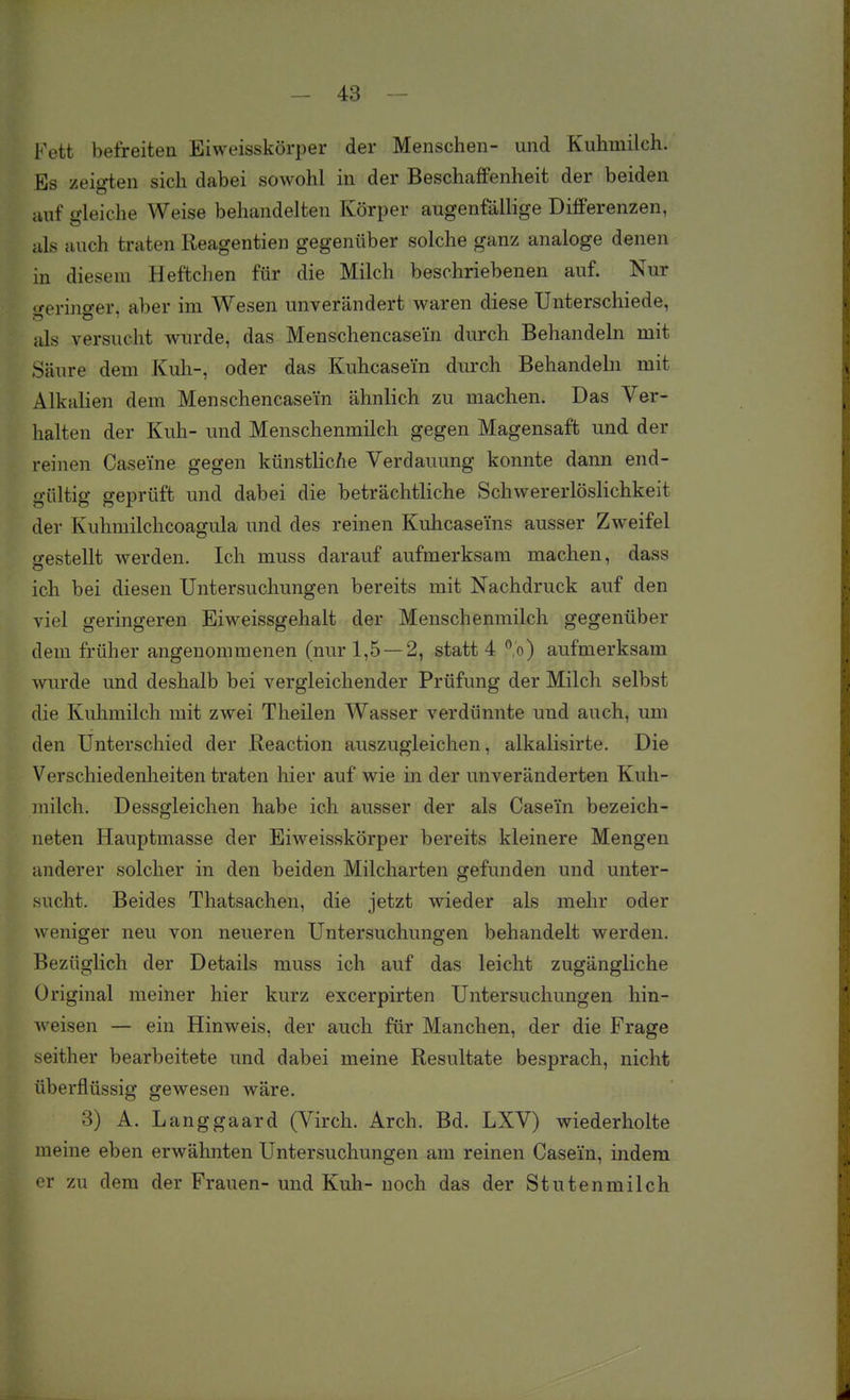 Fett befreiten Eiweisskörper der Menschen- und Kuhmilch. Es zeigten sich dabei sowohl in der Beschaffenheit der beiden auf gleiche Weise behandelten Körper augenfällige Differenzen, als auch traten Reagentien gegenüber solche ganz analoge denen in diesem Heftchen für die Milch beschriebenen auf. Nur geringer, aber im Wesen unverändert waren diese Unterschiede, als versucht wurde, das Menschencase'in durch Behandeln mit Säure dem Kuh-, oder das Kuhcasei'n durch Behandeln mit Alkalien dem Menschencasem ähnlich zu machen. Das Ver- halten der Kuh- und Menschenmilch gegen Magensaft und der reinen Caseine gegen künstlic/ie Verdauung konnte dann end- gültig geprüft und dabei die beträchtliche Schwererlöslichkeit der Kuhmilchcoagula und des reinen Kuhcasei'ns ausser Zweifel o-estellt werden. Ich muss darauf aufmerksam machen, dass o ich bei diesen Untersuchungen bereits mit Nachdruck auf den viel geringeren Eiweissgehalt der Menschenmilch gegenüber dem früher angenommenen (nur 1,5—2, statt 4 %) aufmerksam wurde und deshalb bei vergleichender Prüfung der Milch selbst die Kuhmilch mit zwei Theilen Wasser verdünnte und auch, um den Unterschied der Reaction auszugleichen, alkalisirte. Die Verschiedenheiten traten liier auf wie in der unveränderten Kuh- milch. Dessgleichen habe ich ausser der als Case'in bezeich- neten Hauptmasse der Eiweisskörper bereits kleinere Mengen anderer solcher in den beiden Milcharten gefunden und unter- sucht. Beides Thatsachen, die jetzt wieder als mehr oder weniger neu von neueren Untersuchungen behandelt werden. Bezüglich der Details muss ich auf das leicht zugängliche Original meiner hier kurz excerpirten Untersuchungen hin- weisen — ein Hinweis, der auch für Manchen, der die Frage seither bearbeitete und dabei meine Resultate besprach, nicht überflüssig gewesen wäre. 3) A. Langgaard (Virch. Arch. Bd. LXV) wiederholte meine eben erwähnten Untersuchungen am reinen Casein, indem er zu dem der Frauen- und Kuh- noch das der Stutenmilch
