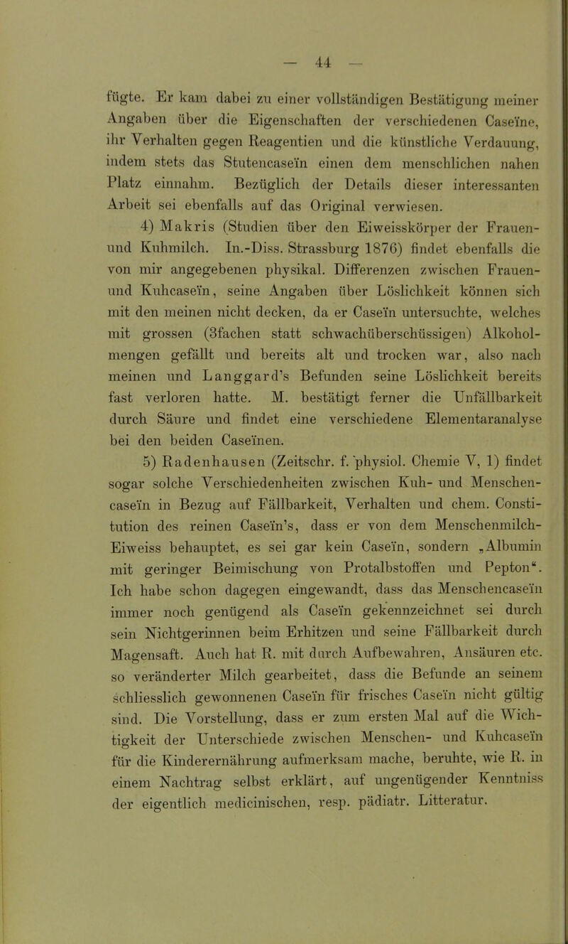 fügte. Er kam dabei zu einer vollständigen Bestätigung meiner Angaben über die Eigenschaften der verschiedenen Caseine, ihr Verhalten gegen Reagentien und die künsthche Verdauung, indem stets das Stutencasei'n einen dem menschlichen nahen Platz einnahm. Bezüglich der Details dieser interessanten Arbeit sei ebenfalls auf das Original verwiesen. 4) Makris (Studien über den Eiweisskörper der Frauen- und Kuhmilch. In.-Diss. Strassburg 1876) findet ebenfalls die von mir angegebenen physikal. Differenzen zwischen Frauen- und Kuhcasein, seine Angaben über Löslichkeit können sich mit den meinen nicht decken, da er Casein untersuchte, welches mit grossen (Sfachen statt schwachüberschüssigen) Alkohol- mengen gefällt und bereits alt und trocken war, also nach meinen und Langgard's Befunden seine Löslichkeit bereits fast verloren hatte. M. bestätigt ferner die Unfällbarkeit durch Säure und findet eine verschiedene Elementaranalyse bei den beiden Caseinen. 5) Radenhausen (Zeitschr. f. physiol. Chemie V, 1) findet sogar solche Verschiedenheiten zwischen Kuh- und Menschen- casei'n in Bezug auf Fällbarkeit, Verhalten und ehem. Consti- tution des reinen Casein's, dass er von dem Menschenmilch- Eiweiss behauptet, es sei gar kein Case'in, sondern „Albumin mit geringer Beimischung von Protalbstoffen und Pepton. Ich habe schon dagegen eingewandt, dass das Menschencasei'n immer noch genügend als Casein gekennzeichnet sei durch sein Nichtgerinnen beim Erhitzen und seine Fällbarkeit durch Magensaft. Auch hat R. mit durch Aufbewahren, Ansäuren etc. so veränderter Milch gearbeitet, dass die Befunde an seinem schliesslich gewonnenen Casem für frisches Casein nicht gültig sind. Die Vorstellung, dass er zum ersten Mal auf die Wich- tigkeit der Unterschiede zwischen Menschen- und Kuhcasein für die Kinderernährung aufmerksam mache, beruhte, wie R. in einem Nachtrag selbst erklärt, auf ungenügender Kenntniss der eigentlich medicinischen, resp. pädiatr. Litteratur.