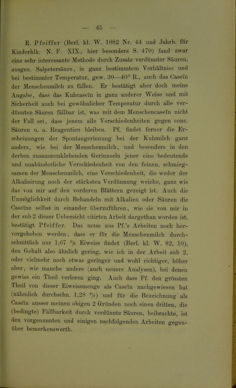 E. Pfeiffer (Berl. kl. W. 1882 Nr. 44 und Jahrb. für Kinderhlk. N. F. XIX, hier besonders S. 470) fand zwar eine sehr interessante Methode durch Zusatz verdünnter Säuren, ausgen. Salpetersäure, in ganz bestimmtem Verhältniss und bei bestimmter Temperatur, gew. 30—40 ^ R., auch das Casem der Menschenmilch zu fällen. Er bestätigt aber doch meine Angabe, dass das Kuhcasei'n in ganz anderer Weise und mit Sicherheit auch bei gewöhnlicher Temperatur durch alle ver- dünnten Säuren fällbar ist, was mit dem Menschencasei'n nicht der Fall sei, dass jenem alle Verschiedenheiten gegen conc. Säuren u. a. Reagentien bleiben. Pf. findet ferner die Er- scheinungen der Spontangerinnung bei der Kuhmilch ganz anders, wie bei der Menschenmilch, und besonders in den derben zusammenklebenden Grerinnseln jener eine bedeutende und unabänderliche Verschiedenheit von den feinen, schmieg- samen der Menschenmilch, eine Verschiedenheit, die weder der Alkalisirung noch der stärksten Verdünnung weiche, ganz wie das von mir auf den vorderen Blättern gezeigt ist. Auch die Unmöglichkeit durch Behandeln mit Alkalien oder Säuren die Caseme selbst in einander überzuführen, wie sie von mir in der sub 2 dieser TJebersicht citirten Arbeit dargethan worden ist, bestätigt Pfeiffer. Das muss aus Pf.'s Arbeiten noch her- vorgehoben werden, dass er für die Menschenmilch durch- schnittlich nur 1,67 > Eiweiss findet (Berl. kl. W. 82, 10), den Gehalt also ähnlich gering, wie ich in der Arbeit sab 2, oder vielmehr noch etwas geringer und wohl richtiger, höher aber, wie manche andere (auch neuere Analysen), bei denen gewiss ein Theil verloren ging. Auch dass Pf. den grössten Theil von dieser Eiweissmenge als Casein nachgewiesen hat (nähmlich durchschn. 1,28 » und für die Bezeichnung als Casein ausser meinen obigen 2 Gründen noch einen dritten, die (bedingte) Fällbarkeit durch verdünnte Säuren, beibrachte, ist den vorgenannten und einigen nachfolgenden Arbeiten gegen- über bemerkenswerth.