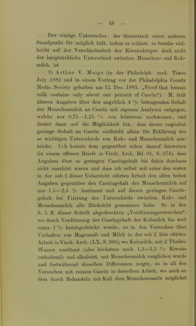 Der einzige Untersucher, der theoretisch einen anderen Standpunkt für möglich hält, indem er zulässt, es beruhe viel- leicht auf der Verschiedenheit der Eiweisskörper doch nicht der hauptsächliche Unterschied zwischen Menschen- und Kuh- milch, ist 9) Arthur V. Meigs (in der Philadelph. med. Times July 1882 und in einem Vortrag vor der Philadelphia County Medic. Society gehalten am 12. Dec. 1883. „Proof that human milk contains only about one percent of Casein). M. tritt älteren Angaben über den angeblich 4 °/o betragenden Gehalt der Menschenmilch an Casein mit eigenen Analysen entgegen, welche nur 0,75—1,25 % von letzterem nachweisen, und deutet dann auf die Möglichkeit hin, dass dieser ungeahnt geringe Gehalt an Casein vielleicht allein für Erklärung der so wichtigen Unterschiede von Kuh- und Menschenmilch aus- reiche. Ich konnte dem gegenüber schon darauf hinweisen (in einem offenen Briefe in Virch. Arch. Bd. 91, S. 374), dass Angaben über so geringen Caseingehalt bis dahin durchaus nicht unerhört waren und dass ich selbst mit unter den ersten in der sub 2 dieser Uebersicht citirten Arbeit den alten hohen Angaben gegenüber den Caseingehalt der Menschenmilch auf nur 1,5—2,4 /o bestimmt und auf diesen geringen Casein- gehalt bei Fixirung der Unterschiede zwischen Kuh- und Menschenmilcli alle Rücksicht genommen habe. So in den S. 5 ff. dieser Schrift abgedruckten „Verdümiungsversuchen, wo durch Verdünnung der Caseingehalt der Kuhmilch bis weit unter 1 % herabgedrückt wurde, so in den Versuchen über Verhalten von Magensaft und Milch in der sub 2 hier citirten Arbeit in Virch. Arch. (LX, S. 366), wo Kuhmilch, mit 2 Theüen Wasser verdünnt (also höchstens noch 1,3—1,5 °/o Eiweiss enthaltend) und alkalisirt, mit Menschenmilch verglichen wurde und fortwährend dieselben Differenzen zeigte, so in all den Versuchen mit reinem Casein in derselben Arbeit, wo auch an dem durch Behandeln mit Kali dem Menschencasein möglichst #