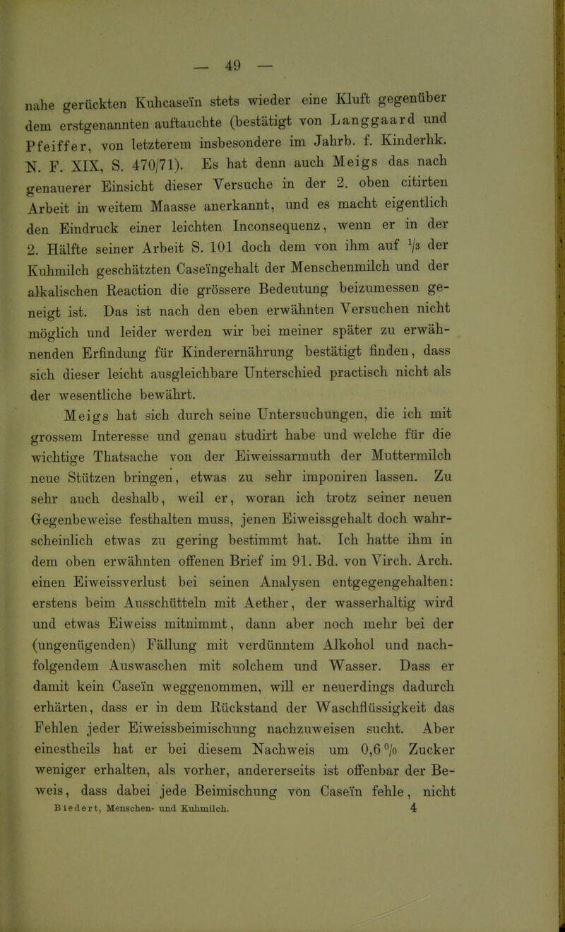 nahe gerückten Kiihcasein stets wieder eine Kluft gegenüber dem erstgenannten auftauchte (bestätigt von Langgaard und Pfeiffer, von letzterem insbesondere im Jahrb. f. Kinderhk. N. F. XIX, S. 470/71). Es hat denn auch Meigs das nach genauerer Einsicht dieser Versuche in der 2. oben citirten Arbeit in weitem Maasse anerkannt, und es macht eigentlich den Eindruck einer leichten Inconsequenz, wenn er in der 2. Hälfte seiner Arbeit S. 101 doch dem von ihm auf ^js der Kuhmilch geschätzten Caseingehalt der Menschenmilch und der alkalischen Reaction die grössere Bedeutung beizumessen ge- neigt ist. Das ist nach den eben erwähnten Versuchen nicht möglich und leider werden wir bei meiner später zu erwäh- nenden Erfindung für Kinderernährung bestätigt finden, dass sich dieser leicht ausgleichbare Unterschied practisch nicht als der wesentliche bewährt, Meigs hat sich durch seine Untersuchungen, die ich mit grossem Interesse und genau studirt habe und welche für die wichtige Thatsache von der Eiweissarmuth der Muttermilch neue Stützen bringen, etwas zu sehr imponiren lassen. Zu sehr auch deshalb, weil er, woran ich trotz seiner neuen Gegenbeweise festhalten muss, jenen Eiweissgehalt doch wahr- scheinlich etwas zu gering bestimmt hat. Ich hatte ihm in dem oben erwähnten offenen Brief im 91. Bd. von Virch. Arch. einen Eiweissverlust bei seinen Analysen entgegengehalten: erstens beim Ausschütteln mit Aether, der wasserhaltig wird und etwas Eiweiss mitnimmt, dann aber noch mehr bei der (ungenügenden) Fällung mit verdünntem Alkohol und nach- folgendem Auswaschen mit solchem und Wasser. Dass er damit kein Casein weggenommen, will er neuerdings dadurch erhärten, dass er in dem Rückstand der Waschflüssigkeit das Fehlen jeder Eiweissbeimischung nachzuweisen sucht. Aber einestheils hat er bei diesem Nachweis um 0,6 °/o Zucker weniger erhalten, als vorher, andererseits ist offenbar der Be- weis , dass dabei jede Beimischung von Casein fehle, nicht Biedert, Menschen- und Kuhmilch. 4