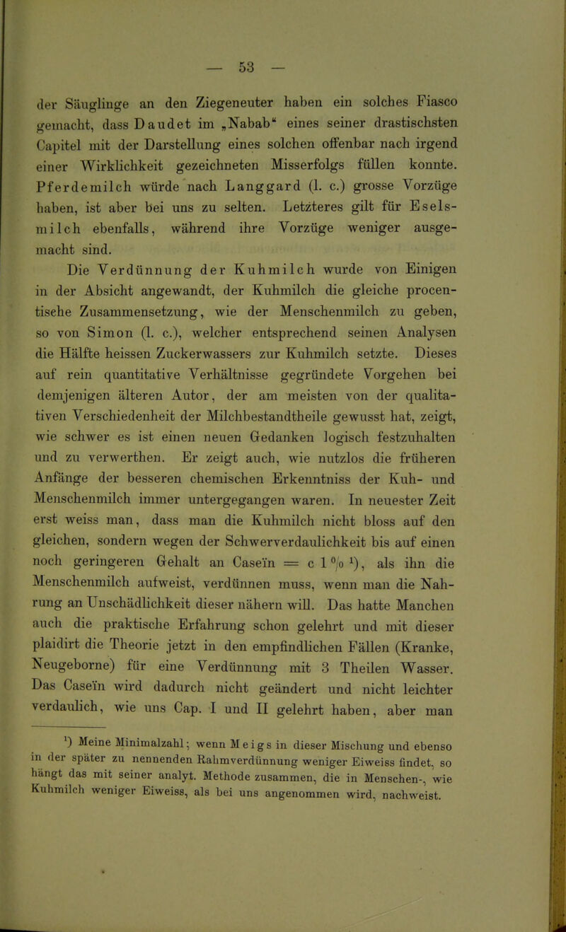 der Säuglinge an den Ziegeneuter haben ein solches Fiasco gemacht, dass Daudet im „Nabab eines seiner drastischsten Capitel mit der Darstellung eines solchen offenbar nach irgend einer Wirklichkeit gezeichneten Misserfolgs füllen konnte. Pferdemilch würde nach Langgard (1. c.) grosse Vorzüge haben, ist aber bei uns zu selten. Letzteres gilt für Esels- milch ebenfalls, während ihre Vorzüge weniger ausge- macht sind. Die Verdünnung der Kuhmilch wurde von Einigen in der Absicht angewandt, der Kuhmilch die gleiche procen- tisehe Zusammensetzung, wie der Menschenmilch zu geben, so von Simon (1. c), welcher entsprechend seinen Analysen die Hälfte heissen Zuckerwassers zur Kuhmilch setzte. Dieses auf rein quantitative Verhältnisse gegründete Vorgehen bei demjenigen älteren Autor, der am meisten von der qualita- tiven Verschiedenheit der Milchbestandtheile gewusst hat, zeigt, wie schwer es ist einen neuen Gedanken logisch festzuhalten und zu verwerthen. Er zeigt auch, wie nutzlos die früheren Anfänge der besseren chemischen Erkenntniss der Kuh- und Menschenmilch immer untergegangen waren. In neuester Zeit erst weiss man, dass man die Kuhmilch nicht bloss auf den gleichen, sondern wegen der Schwerverdaulichkeit bis auf einen noch geringeren Gehalt an Case'in = c 1 ^/o ^), als ihn die Menschenmilch aufweist, verdünnen muss, wenn man die Nah- rung an Unschädlichkeit dieser nähern will. Das hatte Manchen auch die praktische Erfahrung schon gelehrt und mit dieser plaidirt die Theorie jetzt in den empfindhchen Fällen (Kranke, Neugeborne) für eine Verdünnung mit 3 Theilen Wasser. Das Casein wird dadurch nicht geändert und nicht leichter verdaulich, wie uns Cap. I und II gelehrt haben, aber man 0 Meine Minimalzahl; wenn Meigs in dieser Mischung und ebenso in der später zu nennenden Rahmverdünnung weniger Eiweiss findet, so hängt das mit seiner analyt. Methode zusammen, die in Menschen-, wie Kuhmilch weniger Eiweiss, als bei uns angenommen wird, nachweist.