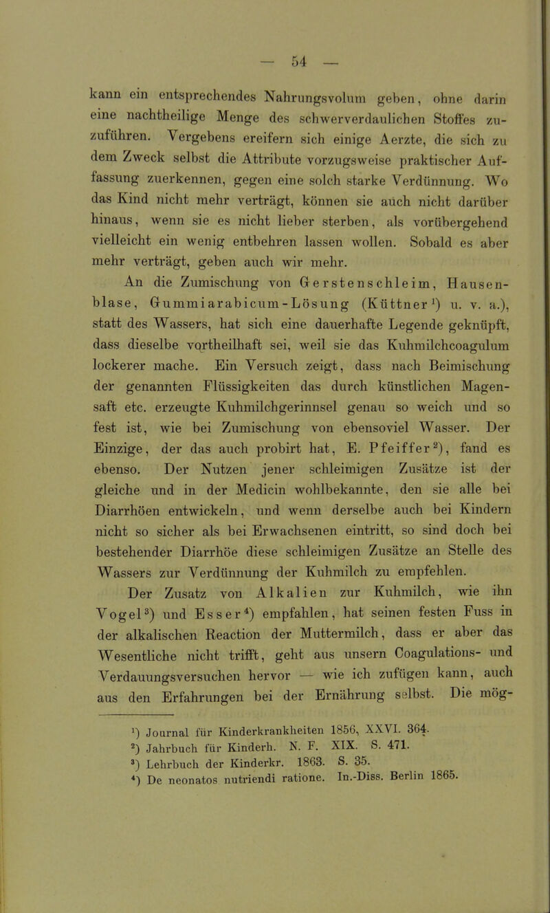 kann ein entsprechendes Nahrungsvolum geben, ohne darin eine nachtheilige Menge des schwerverdaulichen Stoffes zu- zuführen. Vergebens ereifern sich einige Aerzte, die sich zu dem Zweck selbst die Attribute vorzugsweise praktischer Auf- fassung zuerkennen, gegen eine solch starke Verdünnung. Wo das Kind nicht mehr verträgt, können sie auch nicht darüber hinaus, wenn sie es nicht lieber sterben, als vorübergehend vielleicht ein wenig entbehren lassen wollen. Sobald es aber mehr verträgt, geben auch wir mehr. An die Zumischung von Grerstenschleim, Hausen- blase, Gummiarabicum-Lösung (Küttner^) u. v. a.), statt des Wassers, hat sich eine dauerhafte Legende geknüpft, dass dieselbe vqrtheilhaft sei, weil sie das Kuhmilchcoagulum lockerer mache. Ein Versuch zeigt, dass nach Beimischung der genannten Flüssigkeiten das durch künstlichen Magen- saft etc. erzeugte Kuhmilch gerinnsei genau so weich und so fest ist, wie bei Zumischung von ebensoviel Wasser. Der Einzige, der das auch probirt hat, E. Pfeiffer2), fand es ebenso. Der Nutzen jener schleimigen Zusätze ist der gleiche und in der Medicin wohlbekannte, den sie alle bei Diarrhöen entwickeln, und wenn derselbe auch bei Kindern nicht so sicher als bei Erwachsenen eintritt, so sind doch bei bestehender Diarrhöe diese schleimigen Zusätze an Stelle des Wassers zur Verdünnung der Kuhmilch zu empfehlen. Der Zusatz von Alkalien zur Kuhmilch, wie ihn Vogel3) und Esser*) empfahlen, hat seinen festen Fuss in der alkalischen Reaction der Muttermilch, dass er aber das Wesentliche nicht trifft, geht aus unsern Coagulations- und Verdauungsversuchen hervor — wie ich zufügen kann, auch aus den Erfahrungen bei der Ernährung selbst. Die mög- ^) Journal für Kinderkrankheiten 1856, XXVI. 364. 2) Jahrbuch für Kinderh. N. F. XIX. S. 471. 3) Lehrbuch der Kinderkr. 1863. S. 35. *) De neonates nutriendi ratione. In.-Diss. Berlin 1865.
