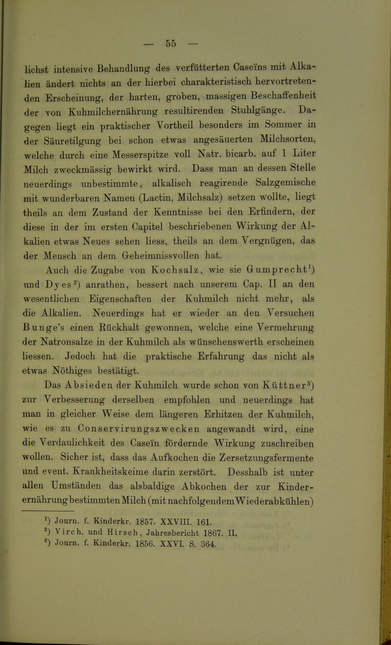 liehst intensive Behandlung des verfütterten Caseins mit Alka- lien ändert nichts an der hierbei charakteristisch hervortreten- den Erscheinung, der harten, groben, massigen Beschaffenheit der von Kuhmilchernährung resultirenden Stuhlgänge. Da- gegen liegt ein praktischer Vortheil besonders im Sommer in der Säuretilgung bei schon etwas angesäuerten Milchsorten, welche durch eine Messerspitze voll Natr. bicarb. auf 1 Liter Milch zweckmässig bewirkt wird. Dass man an dessen Stelle neuerdings unbestimmte, alkalisch reagirende Salzgemische mit wunderbaren Namen (Lactin, Milchsalz) setzen wollte, liegt theils an dem Zustand der Kenntnisse bei den Erfindern, der diese in der im ersten Capitel beschriebenen Wirkung der Al- kalien etwas Neues sehen liess, theils an dem Vergnügen, das der Mensch an dem Geheimnissvollen hat. Auch die Zugabe von Kochsalz, wie sie Gumprecht') und Dyes^) anrathen, bessert nach unserem Cap. II an den wesentlichen Eigenschaften der Kuhmilch nicht mehr, als die Alkalien. Neuerdings hat er wieder an den Versuchen Bunge's einen Rückhalt gewonnen, welche eine Vermehrung der Natronsalze in der Kuhmilch als wünschenswerth erscheinen liessen. Jedoch hat die praktische Erfahrung das nicht als etwas Nöthiges bestätigt. Das Absieden der Kuhmilch wurde schon von Küttner^) zur Verbesserung derselben empfohlen und neuerdings hat man in gleicher Weise dem längeren Erhitzen der Kuhmilch, wie es zu Conservirungszwecken angewandt wird, eine die Verdaulichkeit des Casein fördernde Wirkung zuschreiben woUen. Sicher ist, dass das Aufkochen die Zersetzungsfermente und event. Krankheitskeime darin zerstört. Desshalb ist unter allen Umständen das alsbaldige Abkochen der zur Kinder- ernährungbestimmtenMilch (mit nachfolgendem Wiederabkühlen) ») Journ. f. Kinderkr. 1857. XXVIII. 161. ^) Virch. und Hirsch, Jahresbericht 1867. II. ») Journ. f. Kinderkr. 1856. XXVI. S. 364.