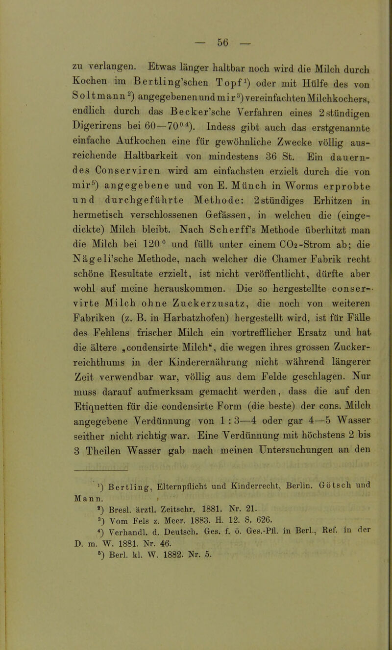 zu verlangen. Etwas länger haltbar noch wird die Milch durch Kochen im Bertling'schen Topfi) oder mit Hülfe des von Soltmann^) angegebenenundmir3)vereinfachtenMilchkochers, endlich durch das Becker'sche Verfahren eines 2 stündigen Digerirens bei 60—70°*). Indess gibt auch das erstgenannte einfache Aufkochen eine für gewöhnliche Zwecke völlig aus- reichende Haltbarkeit von mindestens 36 St. Ein dauern- des Conserviren wird am einfachsten erzielt durch die von mir^) angegebene und von E. Münch in Worms erprobte und durchgeführte Methode: 2stündiges Erhitzen in hermetisch verschlossenen Gefässen, in welchen die (einge- dickte) Milch bleibt. Nach Scher ff's Methode überhitzt man die Milch bei 120° und füllt unter einem CO2-Strom ab; die Nägeli'sche Methode, nach welcher die Chamer Fabrik recht schöne Kesultate erzielt, ist nicht veröffentlicht, dürfte aber wohl auf meine herauskommen. Die so hergestellte conser-- virte Milch ohne Zuckerzusatz, die noch von weiteren Fabriken (z. B, in Harbatzhofen) hergestellt wird, ist für Fälle des Fehlens frischer Milch ein vortrefflicher Ersatz und hat die ältere „condensirte Milch, die wegen ihres grossen Zucker- reichthums in der Kinderernährung nicht während längerer Zeit verwendbar war, völlig aus dem Felde geschlagen. Nur muss darauf aufmerksam gemacht werden, dass die auf den Etiquetten für die condensirte Form (die beste) der cons. Milch angegebene Verdünnung von 1 : 3—4 oder gar 4—5 Wasser seither nicht richtig war. Eine Verdünnung mit höchstens 2 bis 3 Theilen Wasser gab nach meinen Untersuchungen an den ') Bertling, Elternpflicht und Kinderrecht, Berlin. Götsch und Mann. 1 ') Bresl. ärztl. Zeitschr. 1881. Nr. 21. 3) Vom Fels z. Meer. 1883. H. 12. S. 626. *) Verhandl. d. Deutsch. Ges. f. ö. Ges.-Pfl. in Berl., Ref. in der D. m. W. 1881. Nr. 46. *) Berl. kl. W. 1882. Nr. 5.