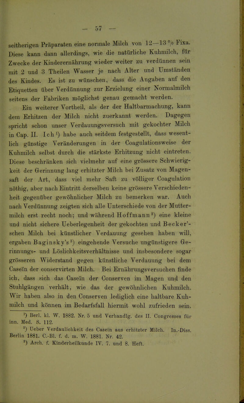 - 57 - seitherigen Präparaten eine normale Milch von 12—13 > Fixa. Diese kann dann allerdings, wie die natürliche Kuhmilch, für Zwecke der Kinderernährung wieder weiter zu verdünnen sein mit 2 und 3 Theilen Wasser je nach Alter und Umständen des Kindes. Es ist zu wünschen, dass die Angaben auf den Etiquetten über Verdünnung zur Erzielung einer Normalmilch seitens der Fabriken möglichst genau gemacht werden. Ein weiterer Vortheil, als der der Haltbarmachung, kann dem Erhitzen der Milch nicht zuerkannt werden. Dagegen spricht schon unser Verdauungsversuch mit gekochter Milch in Cap. II. Ich^) habe auch seitdem festgestellt, dass wesent- lich günstige Veränderungen in der Coagulationsweise der Kuhmilch selbst durch die stärkste Erhitzung nicht eintreten. Diese beschränken sich vielmehr auf eine grössere Schwierig- keit der Gerinnung lang erhitzter Milch bei Zusatz von Magen- saft der Art, dass viel mehr Saft zu völliger Coagulation nöthig, aber nach Eintritt derselben keine grössere Verschieden- heit gegenüber gewöhnlicher Milch zu bemerken war. Auch nach Verdünnung zeigten sich alle Unterschiede von der Mutter- milch erst recht noch; und während Hoffmann ^) eine kleine und nicht sichere Ueberlegenheit der gekochten und Becker'- schen Milch bei künstlicher Verdauung gesehen haben will, ergaben Baginsky's^) eingehende Versuche ungünstigere Ge- rinnungs- und Löslichkeitsverhältnisse und insbesondere sogar grösseren Widerstand gegen künstliche Verdauung bei dem Casei'n der conservirten Milch. Bei Ernährungsversuchen finde ich, dass sich das Casei'n der Conserven im Magen und den Stuhlgängen verhält, wie das der gewöhnlichen Kuhmilch. Wir haben also in den Conserven lediglich eine haltbare Kuh- milch und können im Bedarfsfall hiermit wohl zufrieden sein. 0 Berl. kl. W. 1882. Nr. 5 und Verhandig. des II. Congresses für inn. Med. S. 112. ^) Ueber Verdaulichkeit des Casein aus erhitzter Milch. In.-Diss. Berlin 1881. C.-Bl. f. d. m. W. 1881. Nr. 42.