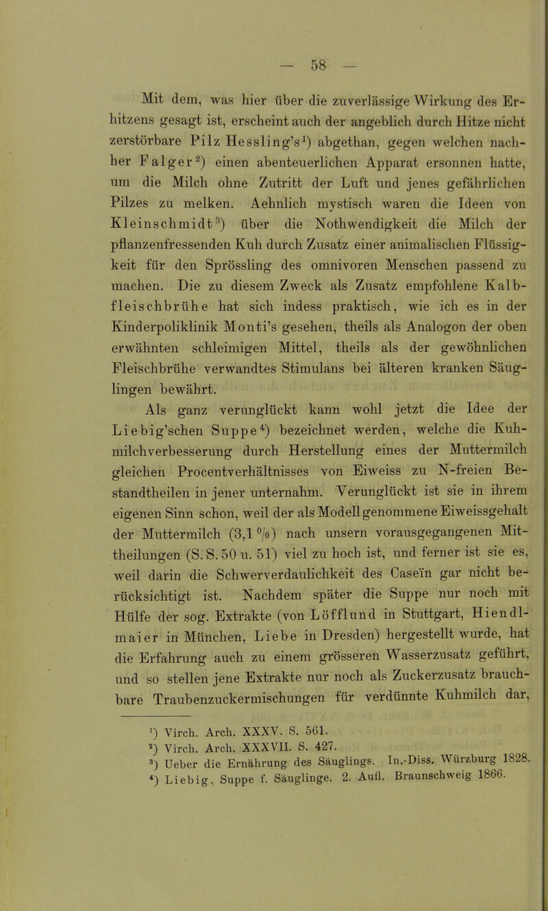 Mit dem, was hier über die zuverlässige Wirkung des Er- hitzens gesagt ist, erscheint auch der angeblich durch Hitze nicht zerstörbare Pilz Hessling's^) abgethan, gegen welchen nach- her Falger^) einen abenteuerlichen Apparat ersonnen hatte, um die Milch ohne Zutritt der Luft und jenes gefährlichen Pilzes zu melken. Aehnlich mystisch waren die Ideen von Kleinschmidt^) über die Nothwendigkeit die Milch der pflanzenfressenden Kuh durch Zusatz einer animalischen Flüssig- keit für den Sprössling des Omnivoren Menschen passend zu machen. Die zu diesem Zweck als Zusatz empfohlene Kalb- fleischbrühe hat sich indess praktisch, wie ich es in der Kinderpoliklinik Monti's gesehen, theils als Analogon der oben erwähnten schleimigen Mittel, theils als der gewöhnlichen Fleischbrühe verwandtes Stimulans bei älteren kranken Säug- lingen bewährt. Als ganz verunglückt kann wolil jetzt die Idee der Liebig'schen Suppe*) bezeichnet werden, welche die Kuh- milchverbesserung durch Herstellung eines der Muttermilch gleichen Procentverhältnisses von Eiweiss zu N-freien Be- standtheilen in jener unternahm. Verunglückt ist sie in ihrem eigenen Sinn schon, weil der als Modell genommene Eiweissgehalt der Muttermilch (3,1 °/o) nach unsern vorausgegangenen Mit- theilungen (S.S.50 u. 51) viel zu hoch ist, und ferner ist sie es. weil darin die Schwerverdaulichkeit des Casein gar nicht be- rücksichtigt ist. Nachdem später die Suppe nur noch mit Hülfe der sog. Extrakte (von Löfflund in Stuttgart, Hiendl- maier in München, Liebe in Dresden) hergestellt wurde, hat die Erfahrung auch zu einem grösseren Wasserzusatz geführt, und so stellen jene Extrakte nur noch als Zuckerzusatz brauch- bare Traubenzuckermischungen für verdünnte Kuhmilch dar, 0 Virch. Arch. XXXV. S. 561. ^) Virch. Arch. XXXVII. S. 427. Ueber die Ernährung des Säuglings. In.-Diss. Würzburg 1828. *) Liebig, Suppe f. Säuglinge. 2. Aufl. Braunschweig 1866.